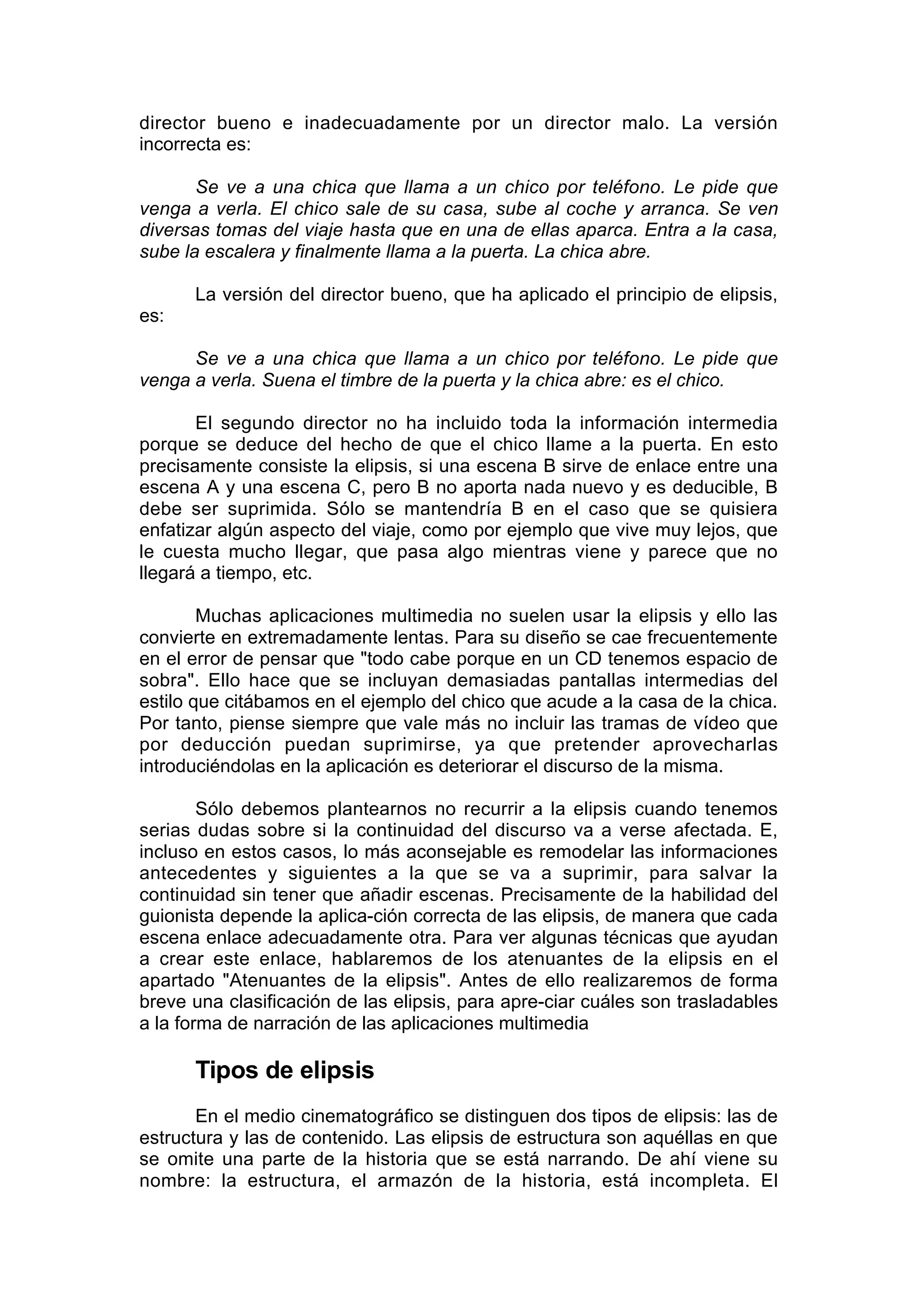 director bueno e inadecuadamente por un director malo. La versión
incorrecta es:

       Se ve a una chica que llama a un chico por teléfono. Le pide que
venga a verla. El chico sale de su casa, sube al coche y arranca. Se ven
diversas tomas del viaje hasta que en una de ellas aparca. Entra a la casa,
sube la escalera y finalmente llama a la puerta. La chica abre.

      La versión del director bueno, que ha aplicado el principio de elipsis,
es:

      Se ve a una chica que llama a un chico por teléfono. Le pide que
venga a verla. Suena el timbre de la puerta y la chica abre: es el chico.

       El segundo director no ha incluido toda la información intermedia
porque se deduce del hecho de que el chico llame a la puerta. En esto
precisamente consiste la elipsis, si una escena B sirve de enlace entre una
escena A y una escena C, pero B no aporta nada nuevo y es deducible, B
debe ser suprimida. Sólo se mantendría B en el caso que se quisiera
enfatizar algún aspecto del viaje, como por ejemplo que vive muy lejos, que
le cuesta mucho llegar, que pasa algo mientras viene y parece que no
llegará a tiempo, etc.

        Muchas aplicaciones multimedia no suelen usar la elipsis y ello las
convierte en extremadamente lentas. Para su diseño se cae frecuentemente
en el error de pensar que "todo cabe porque en un CD tenemos espacio de
sobra". Ello hace que se incluyan demasiadas pantallas intermedias del
estilo que citábamos en el ejemplo del chico que acude a la casa de la chica.
Por tanto, piense siempre que vale más no incluir las tramas de vídeo que
por deducción puedan suprimirse, ya que pretender aprovecharlas
introduciéndolas en la aplicación es deteriorar el discurso de la misma.

        Sólo debemos plantearnos no recurrir a la elipsis cuando tenemos
serias dudas sobre si la continuidad del discurso va a verse afectada. E,
incluso en estos casos, lo más aconsejable es remodelar las informaciones
antecedentes y siguientes a la que se va a suprimir, para salvar la
continuidad sin tener que añadir escenas. Precisamente de la habilidad del
guionista depende la aplica-ción correcta de las elipsis, de manera que cada
escena enlace adecuadamente otra. Para ver algunas técnicas que ayudan
a crear este enlace, hablaremos de los atenuantes de la elipsis en el
apartado "Atenuantes de la elipsis". Antes de ello realizaremos de forma
breve una clasificación de las elipsis, para apre-ciar cuáles son trasladables
a la forma de narración de las aplicaciones multimedia

      Tipos de elipsis
       En el medio cinematográfico se distinguen dos tipos de elipsis: las de
estructura y las de contenido. Las elipsis de estructura son aquéllas en que
se omite una parte de la historia que se está narrando. De ahí viene su
nombre: la estructura, el armazón de la historia, está incompleta. El
 