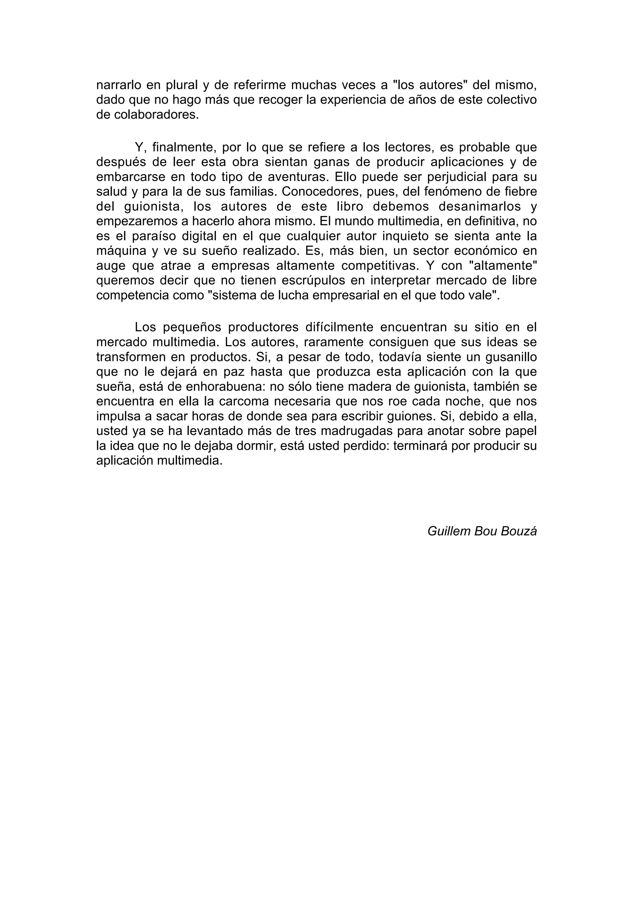 narrarlo en plural y de referirme muchas veces a "los autores" del mismo,
dado que no hago más que recoger la experiencia de años de este colectivo
de colaboradores.

       Y, finalmente, por lo que se refiere a los lectores, es probable que
después de leer esta obra sientan ganas de producir aplicaciones y de
embarcarse en todo tipo de aventuras. Ello puede ser perjudicial para su
salud y para la de sus familias. Conocedores, pues, del fenómeno de fiebre
del guionista, los autores de este libro debemos desanimarlos y
empezaremos a hacerlo ahora mismo. El mundo multimedia, en definitiva, no
es el paraíso digital en el que cualquier autor inquieto se sienta ante la
máquina y ve su sueño realizado. Es, más bien, un sector económico en
auge que atrae a empresas altamente competitivas. Y con "altamente"
queremos decir que no tienen escrúpulos en interpretar mercado de libre
competencia como "sistema de lucha empresarial en el que todo vale".

       Los pequeños productores difícilmente encuentran su sitio en el
mercado multimedia. Los autores, raramente consiguen que sus ideas se
transformen en productos. Si, a pesar de todo, todavía siente un gusanillo
que no le dejará en paz hasta que produzca esta aplicación con la que
sueña, está de enhorabuena: no sólo tiene madera de guionista, también se
encuentra en ella la carcoma necesaria que nos roe cada noche, que nos
impulsa a sacar horas de donde sea para escribir guiones. Si, debido a ella,
usted ya se ha levantado más de tres madrugadas para anotar sobre papel
la idea que no le dejaba dormir, está usted perdido: terminará por producir su
aplicación multimedia.




                                                          Guillem Bou Bouzá
 