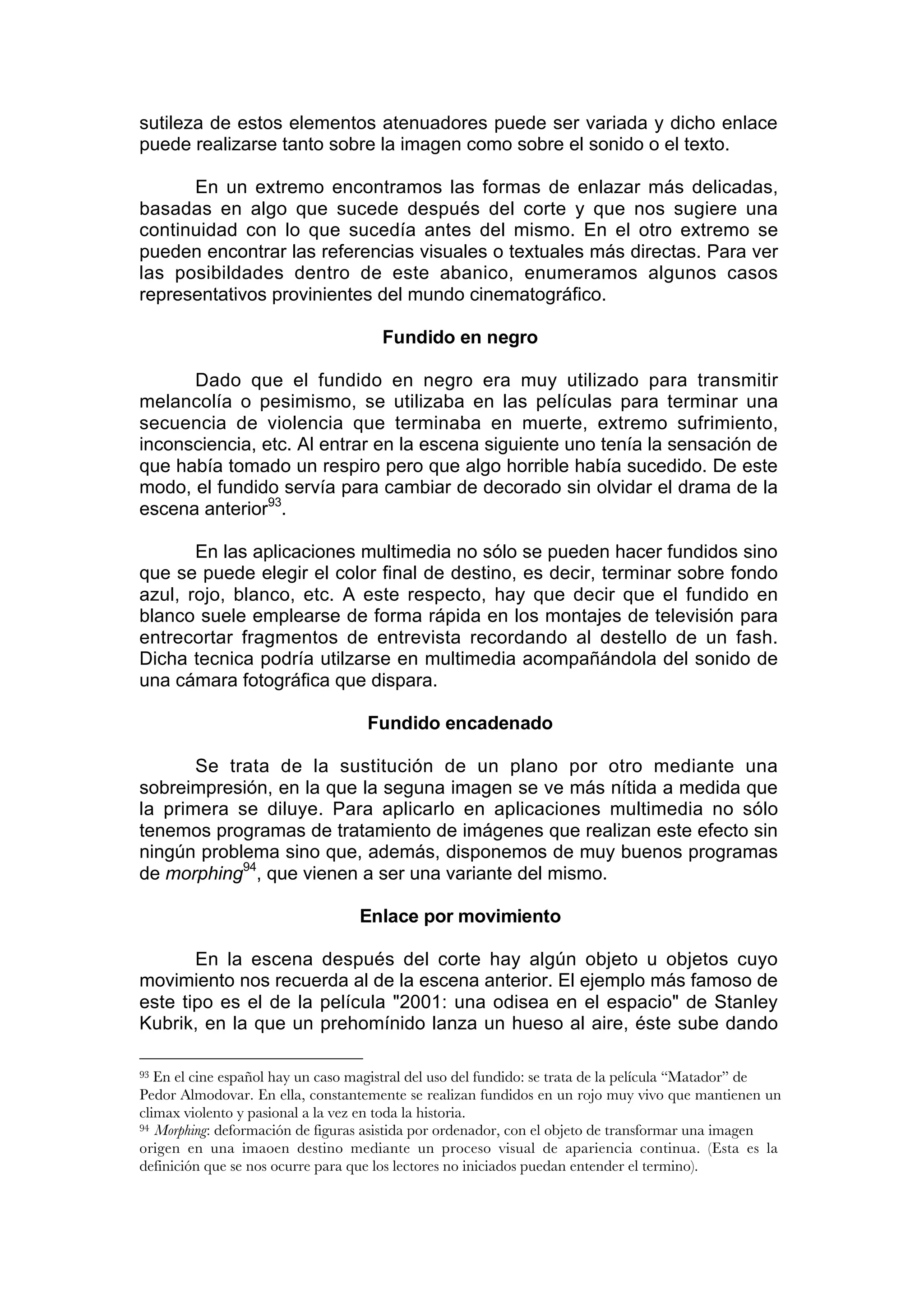 sutileza de estos elementos atenuadores puede ser variada y dicho enlace
puede realizarse tanto sobre la imagen como sobre el sonido o el texto.

      En un extremo encontramos las formas de enlazar más delicadas,
basadas en algo que sucede después del corte y que nos sugiere una
continuidad con lo que sucedía antes del mismo. En el otro extremo se
pueden encontrar las referencias visuales o textuales más directas. Para ver
las posibildades dentro de este abanico, enumeramos algunos casos
representativos provinientes del mundo cinematográfico.

                                      Fundido en negro

      Dado que el fundido en negro era muy utilizado para transmitir
melancolía o pesimismo, se utilizaba en las películas para terminar una
secuencia de violencia que terminaba en muerte, extremo sufrimiento,
inconsciencia, etc. Al entrar en la escena siguiente uno tenía la sensación de
que había tomado un respiro pero que algo horrible había sucedido. De este
modo, el fundido servía para cambiar de decorado sin olvidar el drama de la
escena anterior93.

       En las aplicaciones multimedia no sólo se pueden hacer fundidos sino
que se puede elegir el color final de destino, es decir, terminar sobre fondo
azul, rojo, blanco, etc. A este respecto, hay que decir que el fundido en
blanco suele emplearse de forma rápida en los montajes de televisión para
entrecortar fragmentos de entrevista recordando al destello de un fash.
Dicha tecnica podría utilzarse en multimedia acompañándola del sonido de
una cámara fotográfica que dispara.

                                   Fundido encadenado

       Se trata de la sustitución de un plano por otro mediante una
sobreimpresión, en la que la seguna imagen se ve más nítida a medida que
la primera se diluye. Para aplicarlo en aplicaciones multimedia no sólo
tenemos programas de tratamiento de imágenes que realizan este efecto sin
ningún problema sino que, además, disponemos de muy buenos programas
de morphing94, que vienen a ser una variante del mismo.

                                  Enlace por movimiento

       En la escena después del corte hay algún objeto u objetos cuyo
movimiento nos recuerda al de la escena anterior. El ejemplo más famoso de
este tipo es el de la película "2001: una odisea en el espacio" de Stanley
Kubrik, en la que un prehomínido lanza un hueso al aire, éste sube dando

93 En el cine español hay un caso magistral del uso del fundido: se trata de la película “Matador” de
Pedor Almodovar. En ella, constantemente se realizan fundidos en un rojo muy vivo que mantienen un
climax violento y pasional a la vez en toda la historia.
94 Morphing: deformación de figuras asistida por ordenador, con el objeto de transformar una imagen

origen en una imaoen destino mediante un proceso visual de apariencia continua. (Esta es la
definición que se nos ocurre para que los lectores no iniciados puedan entender el termino).
 