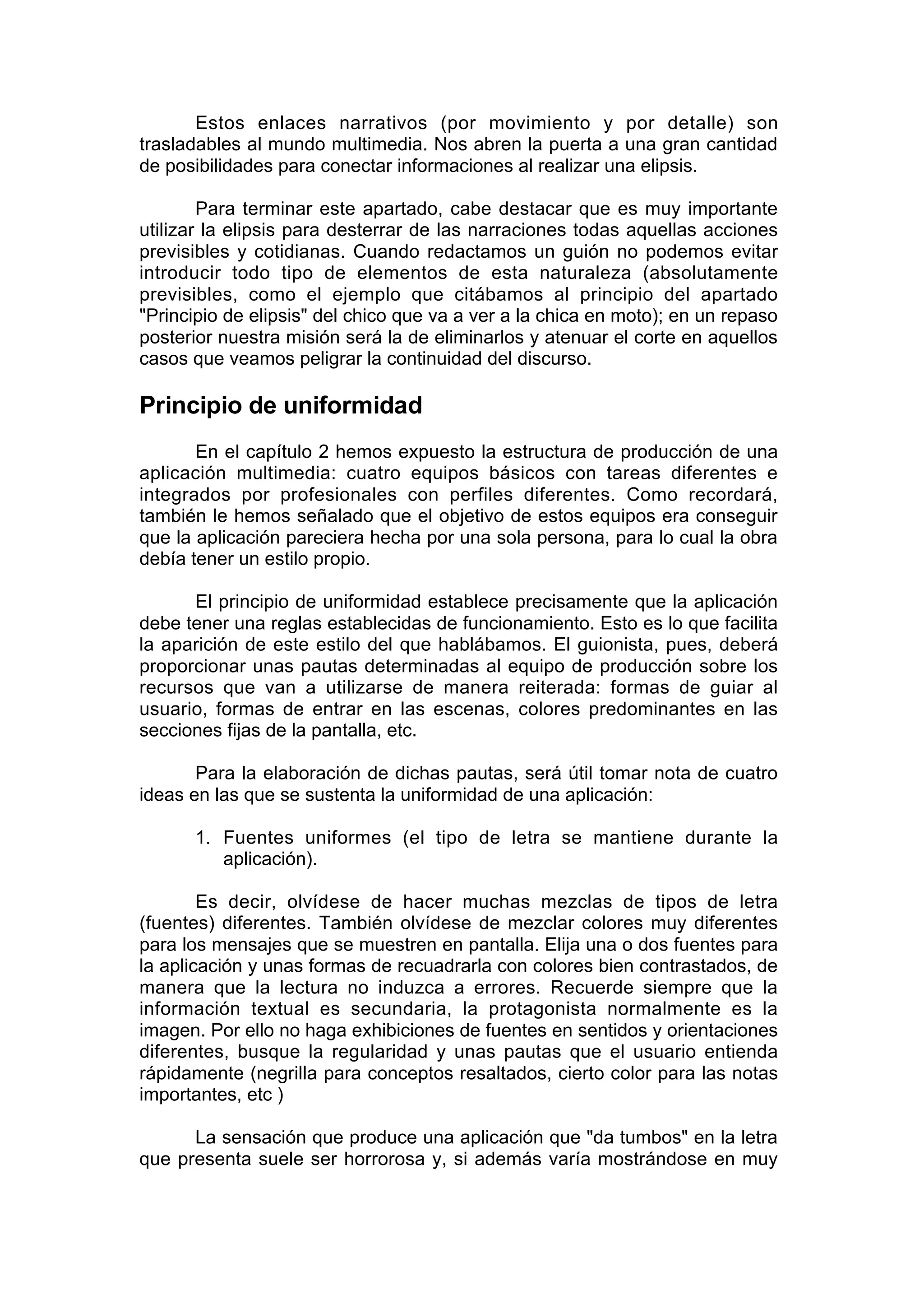 Estos enlaces narrativos (por movimiento y por detalle) son
trasladables al mundo multimedia. Nos abren la puerta a una gran cantidad
de posibilidades para conectar informaciones al realizar una elipsis.

        Para terminar este apartado, cabe destacar que es muy importante
utilizar la elipsis para desterrar de las narraciones todas aquellas acciones
previsibles y cotidianas. Cuando redactamos un guión no podemos evitar
introducir todo tipo de elementos de esta naturaleza (absolutamente
previsibles, como el ejemplo que citábamos al principio del apartado
"Principio de elipsis" del chico que va a ver a la chica en moto); en un repaso
posterior nuestra misión será la de eliminarlos y atenuar el corte en aquellos
casos que veamos peligrar la continuidad del discurso.

Principio de uniformidad
       En el capítulo 2 hemos expuesto la estructura de producción de una
aplicación multimedia: cuatro equipos básicos con tareas diferentes e
integrados por profesionales con perfiles diferentes. Como recordará,
también le hemos señalado que el objetivo de estos equipos era conseguir
que la aplicación pareciera hecha por una sola persona, para lo cual la obra
debía tener un estilo propio.

      El principio de uniformidad establece precisamente que la aplicación
debe tener una reglas establecidas de funcionamiento. Esto es lo que facilita
la aparición de este estilo del que hablábamos. El guionista, pues, deberá
proporcionar unas pautas determinadas al equipo de producción sobre los
recursos que van a utilizarse de manera reiterada: formas de guiar al
usuario, formas de entrar en las escenas, colores predominantes en las
secciones fijas de la pantalla, etc.

       Para la elaboración de dichas pautas, será útil tomar nota de cuatro
ideas en las que se sustenta la uniformidad de una aplicación:

      1. Fuentes uniformes (el tipo de letra se mantiene durante la
         aplicación).

        Es decir, olvídese de hacer muchas mezclas de tipos de letra
(fuentes) diferentes. También olvídese de mezclar colores muy diferentes
para los mensajes que se muestren en pantalla. Elija una o dos fuentes para
la aplicación y unas formas de recuadrarla con colores bien contrastados, de
manera que la lectura no induzca a errores. Recuerde siempre que la
información textual es secundaria, la protagonista normalmente es la
imagen. Por ello no haga exhibiciones de fuentes en sentidos y orientaciones
diferentes, busque la regularidad y unas pautas que el usuario entienda
rápidamente (negrilla para conceptos resaltados, cierto color para las notas
importantes, etc )

      La sensación que produce una aplicación que "da tumbos" en la letra
que presenta suele ser horrorosa y, si además varía mostrándose en muy
 