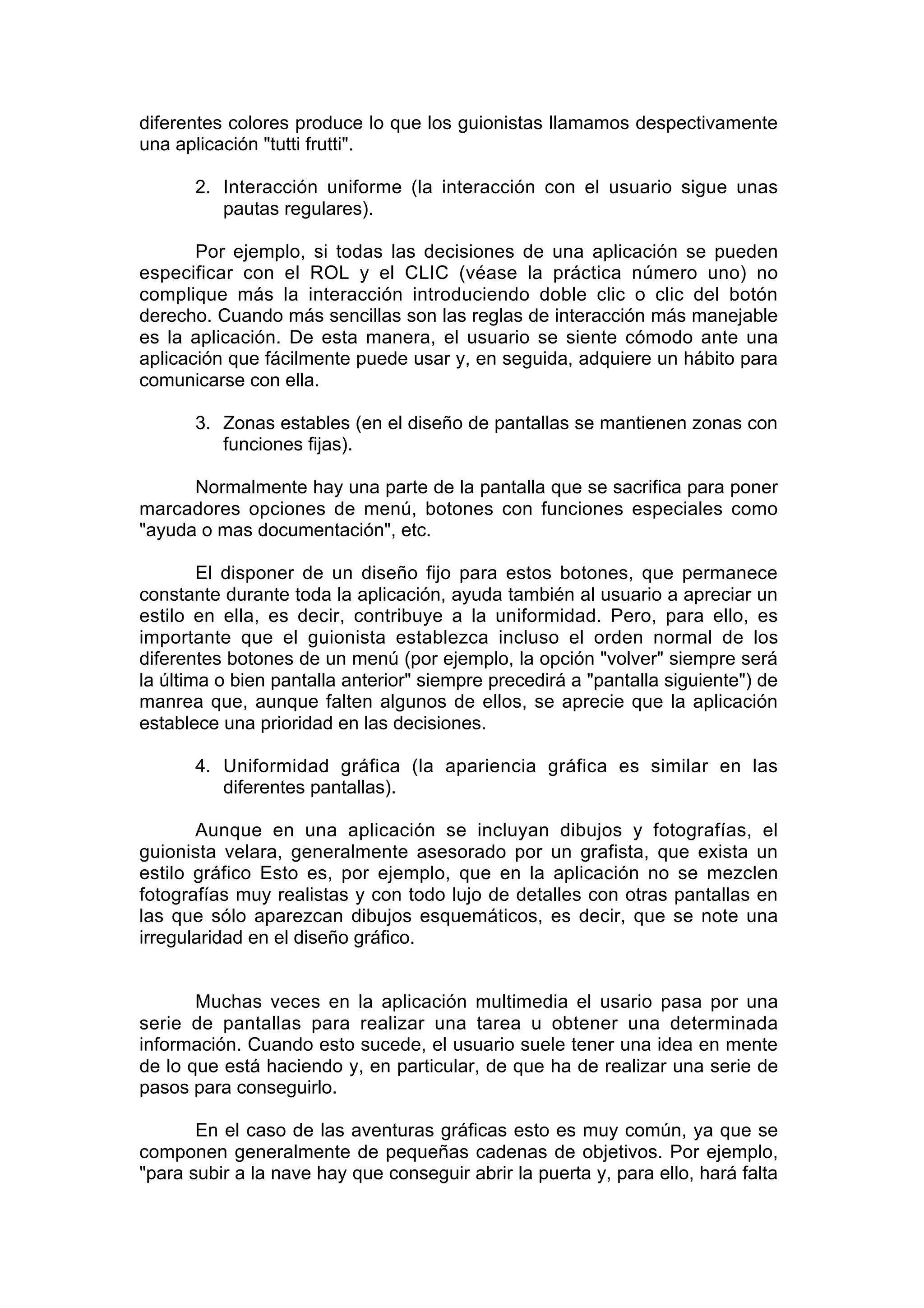diferentes colores produce lo que los guionistas llamamos despectivamente
una aplicación "tutti frutti".

       2. Interacción uniforme (la interacción con el usuario sigue unas
          pautas regulares).

       Por ejemplo, si todas las decisiones de una aplicación se pueden
especificar con el ROL y el CLIC (véase la práctica número uno) no
complique más la interacción introduciendo doble clic o clic del botón
derecho. Cuando más sencillas son las reglas de interacción más manejable
es la aplicación. De esta manera, el usuario se siente cómodo ante una
aplicación que fácilmente puede usar y, en seguida, adquiere un hábito para
comunicarse con ella.

       3. Zonas estables (en el diseño de pantallas se mantienen zonas con
          funciones fijas).

      Normalmente hay una parte de la pantalla que se sacrifica para poner
marcadores opciones de menú, botones con funciones especiales como
"ayuda o mas documentación", etc.

        El disponer de un diseño fijo para estos botones, que permanece
constante durante toda la aplicación, ayuda también al usuario a apreciar un
estilo en ella, es decir, contribuye a la uniformidad. Pero, para ello, es
importante que el guionista establezca incluso el orden normal de los
diferentes botones de un menú (por ejemplo, la opción "volver" siempre será
la última o bien pantalla anterior" siempre precedirá a "pantalla siguiente") de
manrea que, aunque falten algunos de ellos, se aprecie que la aplicación
establece una prioridad en las decisiones.

       4. Uniformidad gráfica (la apariencia gráfica es similar en las
          diferentes pantallas).

       Aunque en una aplicación se incluyan dibujos y fotografías, el
guionista velara, generalmente asesorado por un grafista, que exista un
estilo gráfico Esto es, por ejemplo, que en la aplicación no se mezclen
fotografías muy realistas y con todo lujo de detalles con otras pantallas en
las que sólo aparezcan dibujos esquemáticos, es decir, que se note una
irregularidad en el diseño gráfico.


       Muchas veces en la aplicación multimedia el usario pasa por una
serie de pantallas para realizar una tarea u obtener una determinada
información. Cuando esto sucede, el usuario suele tener una idea en mente
de lo que está haciendo y, en particular, de que ha de realizar una serie de
pasos para conseguirlo.

       En el caso de las aventuras gráficas esto es muy común, ya que se
componen generalmente de pequeñas cadenas de objetivos. Por ejemplo,
"para subir a la nave hay que conseguir abrir la puerta y, para ello, hará falta
 