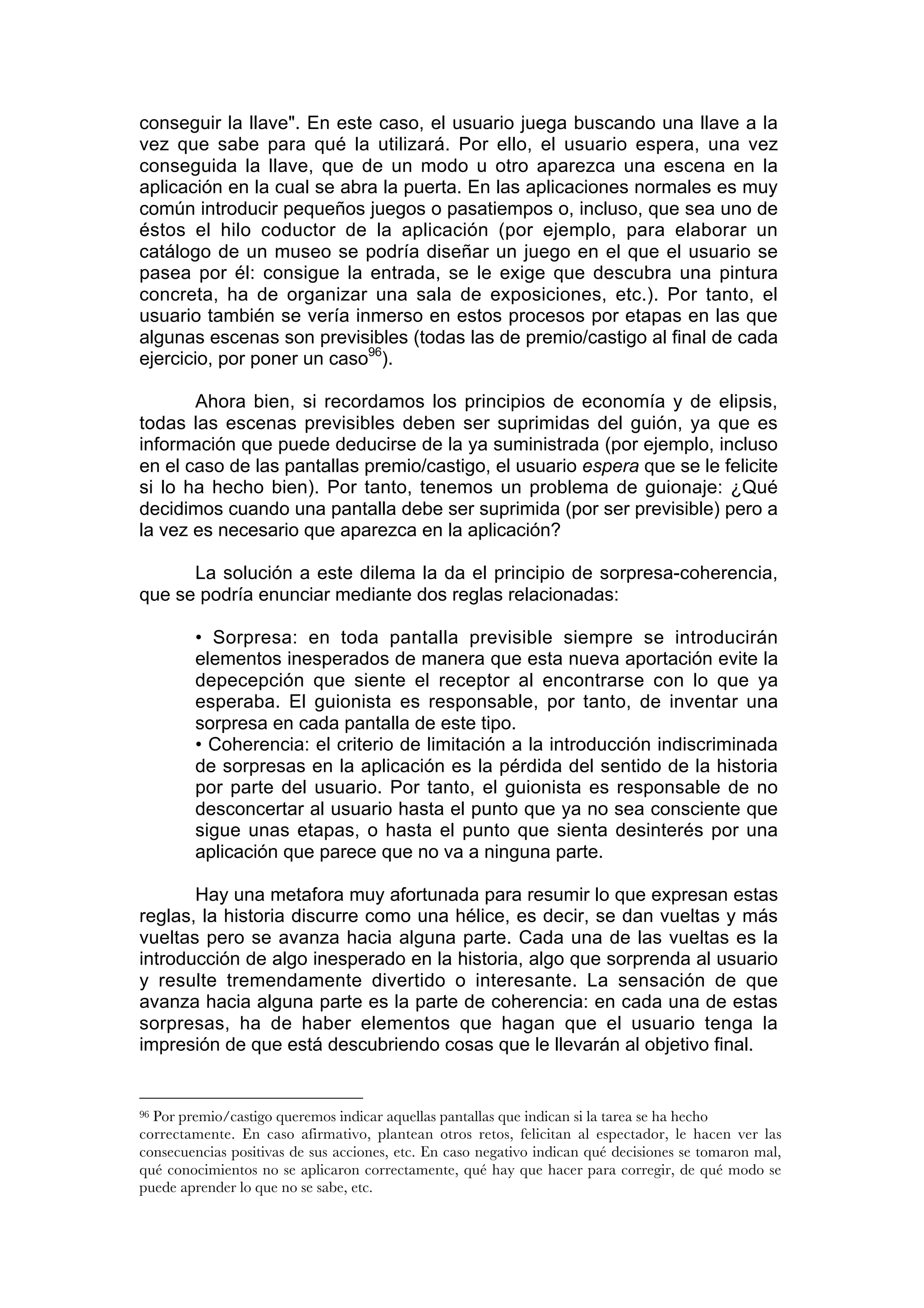 conseguir la llave". En este caso, el usuario juega buscando una llave a la
vez que sabe para qué la utilizará. Por ello, el usuario espera, una vez
conseguida la llave, que de un modo u otro aparezca una escena en la
aplicación en la cual se abra la puerta. En las aplicaciones normales es muy
común introducir pequeños juegos o pasatiempos o, incluso, que sea uno de
éstos el hilo coductor de la aplicación (por ejemplo, para elaborar un
catálogo de un museo se podría diseñar un juego en el que el usuario se
pasea por él: consigue la entrada, se le exige que descubra una pintura
concreta, ha de organizar una sala de exposiciones, etc.). Por tanto, el
usuario también se vería inmerso en estos procesos por etapas en las que
algunas escenas son previsibles (todas las de premio/castigo al final de cada
ejercicio, por poner un caso96).

       Ahora bien, si recordamos los principios de economía y de elipsis,
todas las escenas previsibles deben ser suprimidas del guión, ya que es
información que puede deducirse de la ya suministrada (por ejemplo, incluso
en el caso de las pantallas premio/castigo, el usuario espera que se le felicite
si lo ha hecho bien). Por tanto, tenemos un problema de guionaje: ¿Qué
decidimos cuando una pantalla debe ser suprimida (por ser previsible) pero a
la vez es necesario que aparezca en la aplicación?

      La solución a este dilema la da el principio de sorpresa-coherencia,
que se podría enunciar mediante dos reglas relacionadas:

        • Sorpresa: en toda pantalla previsible siempre se introducirán
        elementos inesperados de manera que esta nueva aportación evite la
        depecepción que siente el receptor al encontrarse con lo que ya
        esperaba. El guionista es responsable, por tanto, de inventar una
        sorpresa en cada pantalla de este tipo.
        • Coherencia: el criterio de limitación a la introducción indiscriminada
        de sorpresas en la aplicación es la pérdida del sentido de la historia
        por parte del usuario. Por tanto, el guionista es responsable de no
        desconcertar al usuario hasta el punto que ya no sea consciente que
        sigue unas etapas, o hasta el punto que sienta desinterés por una
        aplicación que parece que no va a ninguna parte.

       Hay una metafora muy afortunada para resumir lo que expresan estas
reglas, la historia discurre como una hélice, es decir, se dan vueltas y más
vueltas pero se avanza hacia alguna parte. Cada una de las vueltas es la
introducción de algo inesperado en la historia, algo que sorprenda al usuario
y resulte tremendamente divertido o interesante. La sensación de que
avanza hacia alguna parte es la parte de coherencia: en cada una de estas
sorpresas, ha de haber elementos que hagan que el usuario tenga la
impresión de que está descubriendo cosas que le llevarán al objetivo final.


96Por premio/castigo queremos indicar aquellas pantallas que indican si la tarea se ha hecho
correctamente. En caso afirmativo, plantean otros retos, felicitan al espectador, le hacen ver las
consecuencias positivas de sus acciones, etc. En caso negativo indican qué decisiones se tomaron mal,
qué conocimientos no se aplicaron correctamente, qué hay que hacer para corregir, de qué modo se
puede aprender lo que no se sabe, etc.
 