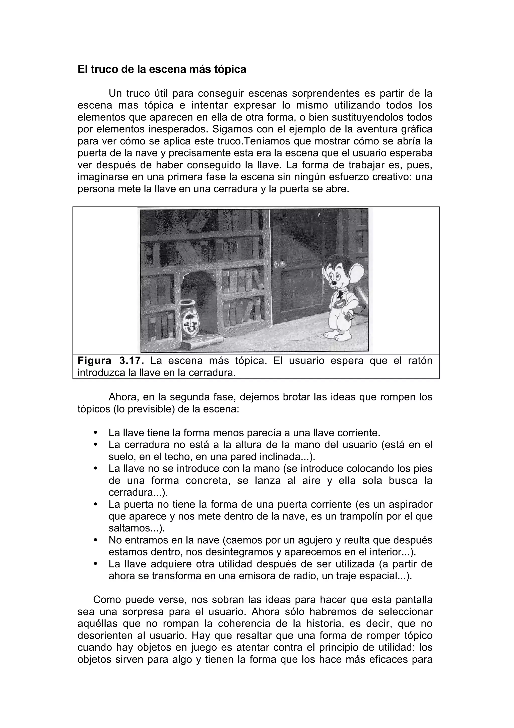 El truco de la escena más tópica

       Un truco útil para conseguir escenas sorprendentes es partir de la
escena mas tópica e intentar expresar lo mismo utilizando todos los
elementos que aparecen en ella de otra forma, o bien sustituyendolos todos
por elementos inesperados. Sigamos con el ejemplo de la aventura gráfica
para ver cómo se aplica este truco.Teníamos que mostrar cómo se abría la
puerta de la nave y precisamente esta era la escena que el usuario esperaba
ver después de haber conseguido la llave. La forma de trabajar es, pues,
imaginarse en una primera fase la escena sin ningún esfuerzo creativo: una
persona mete la llave en una cerradura y la puerta se abre.




Figura 3.17. La escena más tópica. El usuario espera que el ratón
introduzca la llave en la cerradura.

       Ahora, en la segunda fase, dejemos brotar las ideas que rompen los
tópicos (lo previsible) de la escena:

   •   La llave tiene la forma menos parecía a una llave corriente.
   •   La cerradura no está a la altura de la mano del usuario (está en el
       suelo, en el techo, en una pared inclinada...).
   •   La llave no se introduce con la mano (se introduce colocando los pies
       de una forma concreta, se lanza al aire y ella sola busca la
       cerradura...).
   •   La puerta no tiene la forma de una puerta corriente (es un aspirador
       que aparece y nos mete dentro de la nave, es un trampolín por el que
       saltamos...).
   •   No entramos en la nave (caemos por un agujero y reulta que después
       estamos dentro, nos desintegramos y aparecemos en el interior...).
   •   La llave adquiere otra utilidad después de ser utilizada (a partir de
       ahora se transforma en una emisora de radio, un traje espacial...).

   Como puede verse, nos sobran las ideas para hacer que esta pantalla
sea una sorpresa para el usuario. Ahora sólo habremos de seleccionar
aquéllas que no rompan la coherencia de la historia, es decir, que no
desorienten al usuario. Hay que resaltar que una forma de romper tópico
cuando hay objetos en juego es atentar contra el principio de utilidad: los
objetos sirven para algo y tienen la forma que los hace más eficaces para
 