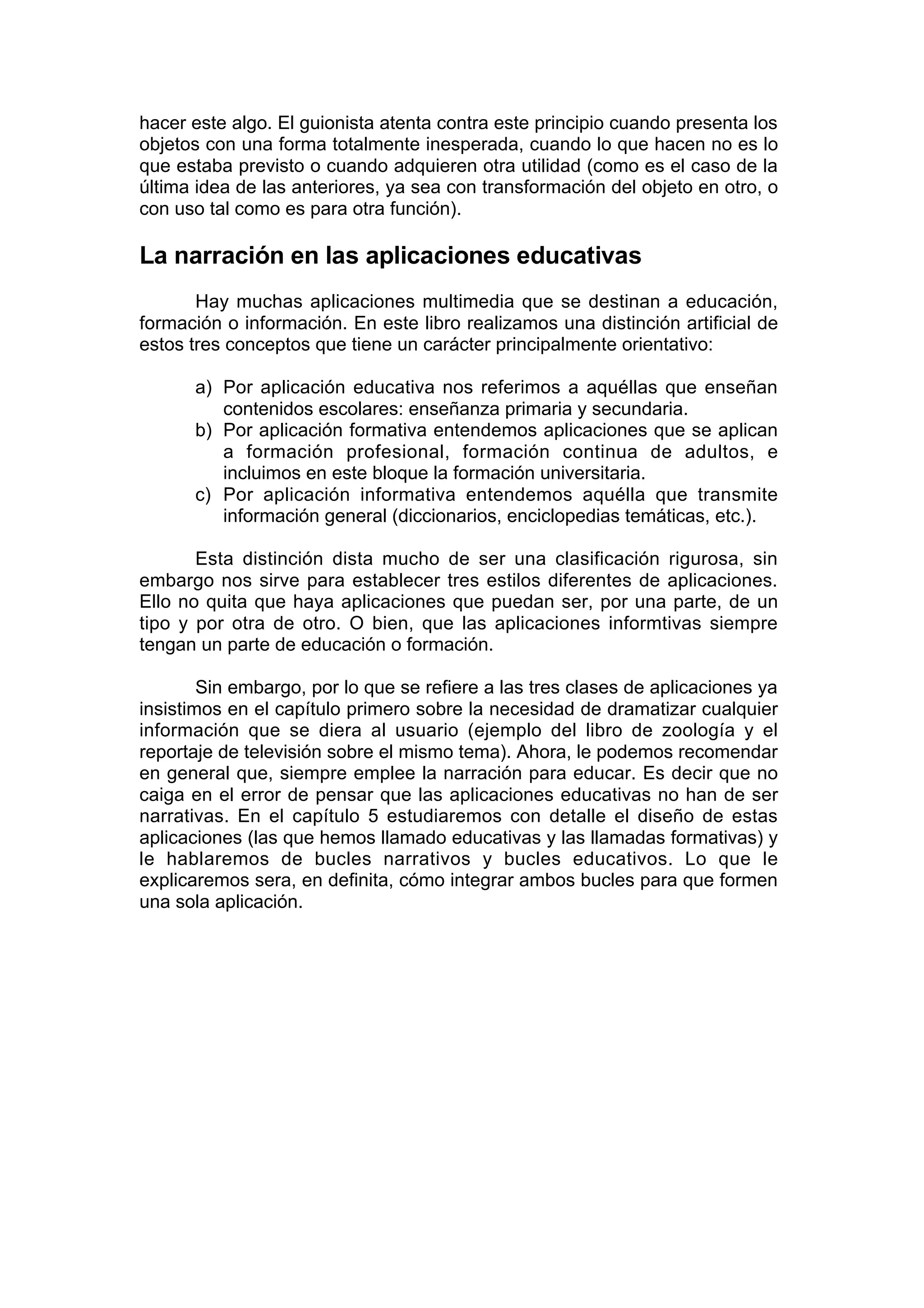 hacer este algo. El guionista atenta contra este principio cuando presenta los
objetos con una forma totalmente inesperada, cuando lo que hacen no es lo
que estaba previsto o cuando adquieren otra utilidad (como es el caso de la
última idea de las anteriores, ya sea con transformación del objeto en otro, o
con uso tal como es para otra función).

La narración en las aplicaciones educativas
       Hay muchas aplicaciones multimedia que se destinan a educación,
formación o información. En este libro realizamos una distinción artificial de
estos tres conceptos que tiene un carácter principalmente orientativo:

      a) Por aplicación educativa nos referimos a aquéllas que enseñan
         contenidos escolares: enseñanza primaria y secundaria.
      b) Por aplicación formativa entendemos aplicaciones que se aplican
         a formación profesional, formación continua de adultos, e
         incluimos en este bloque la formación universitaria.
      c) Por aplicación informativa entendemos aquélla que transmite
         información general (diccionarios, enciclopedias temáticas, etc.).

       Esta distinción dista mucho de ser una clasificación rigurosa, sin
embargo nos sirve para establecer tres estilos diferentes de aplicaciones.
Ello no quita que haya aplicaciones que puedan ser, por una parte, de un
tipo y por otra de otro. O bien, que las aplicaciones informtivas siempre
tengan un parte de educación o formación.

        Sin embargo, por lo que se refiere a las tres clases de aplicaciones ya
insistimos en el capítulo primero sobre la necesidad de dramatizar cualquier
información que se diera al usuario (ejemplo del libro de zoología y el
reportaje de televisión sobre el mismo tema). Ahora, le podemos recomendar
en general que, siempre emplee la narración para educar. Es decir que no
caiga en el error de pensar que las aplicaciones educativas no han de ser
narrativas. En el capítulo 5 estudiaremos con detalle el diseño de estas
aplicaciones (las que hemos llamado educativas y las llamadas formativas) y
le hablaremos de bucles narrativos y bucles educativos. Lo que le
explicaremos sera, en definita, cómo integrar ambos bucles para que formen
una sola aplicación.
 