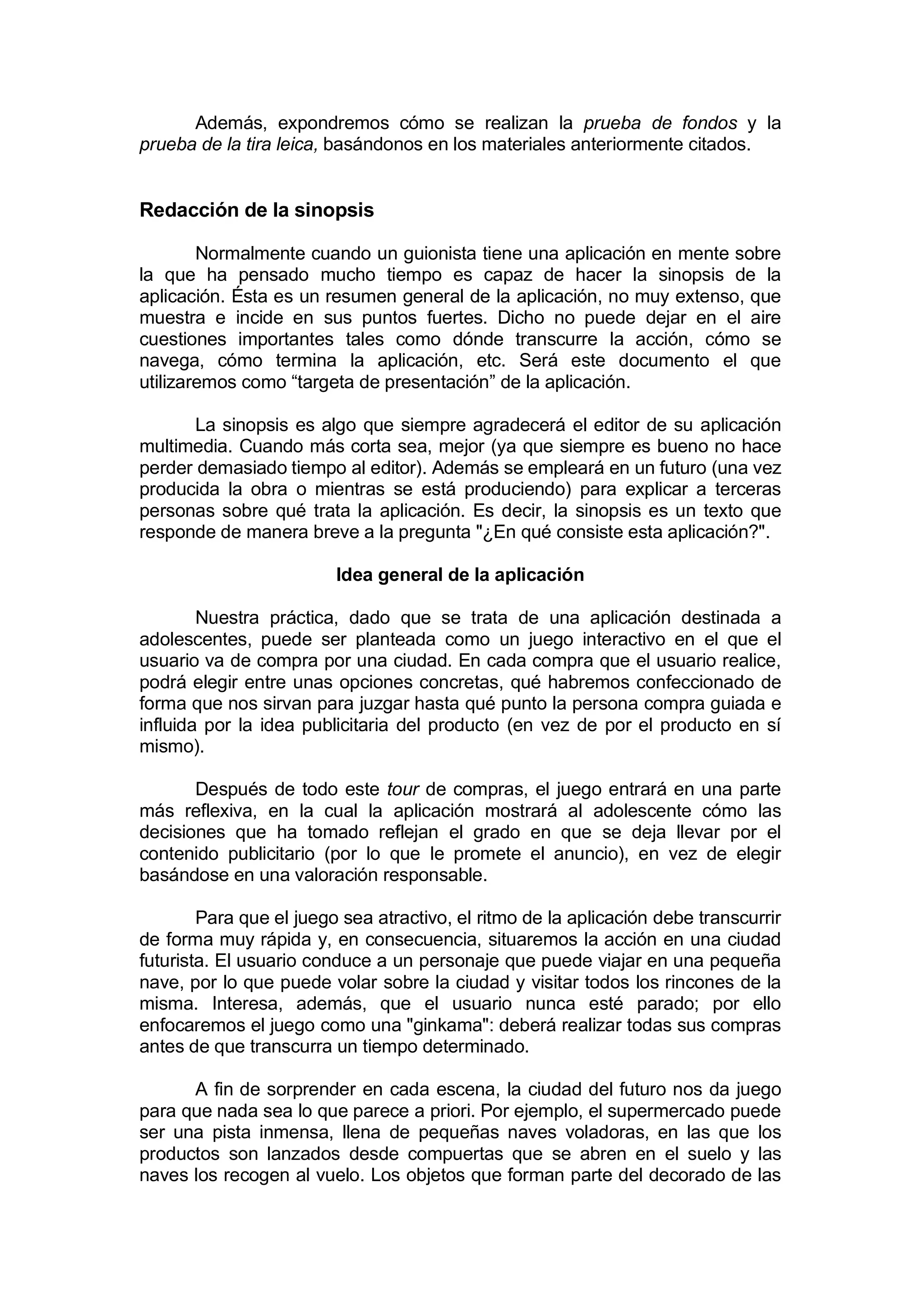 Además, expondremos cómo se realizan la prueba de fondos y la
prueba de la tira leica, basándonos en los materiales anteriormente citados.


Redacción de la sinopsis

        Normalmente cuando un guionista tiene una aplicación en mente sobre
la que ha pensado mucho tiempo es capaz de hacer la sinopsis de la
aplicación. Ésta es un resumen general de la aplicación, no muy extenso, que
muestra e incide en sus puntos fuertes. Dicho no puede dejar en el aire
cuestiones importantes tales como dónde transcurre la acción, cómo se
navega, cómo termina la aplicación, etc. Será este documento el que
utilizaremos como “targeta de presentación” de la aplicación.

       La sinopsis es algo que siempre agradecerá el editor de su aplicación
multimedia. Cuando más corta sea, mejor (ya que siempre es bueno no hace
perder demasiado tiempo al editor). Además se empleará en un futuro (una vez
producida la obra o mientras se está produciendo) para explicar a terceras
personas sobre qué trata la aplicación. Es decir, la sinopsis es un texto que
responde de manera breve a la pregunta "¿En qué consiste esta aplicación?".

                         Idea general de la aplicación

        Nuestra práctica, dado que se trata de una aplicación destinada a
adolescentes, puede ser planteada como un juego interactivo en el que el
usuario va de compra por una ciudad. En cada compra que el usuario realice,
podrá elegir entre unas opciones concretas, qué habremos confeccionado de
forma que nos sirvan para juzgar hasta qué punto la persona compra guiada e
influida por la idea publicitaria del producto (en vez de por el producto en sí
mismo).

       Después de todo este tour de compras, el juego entrará en una parte
más reflexiva, en la cual la aplicación mostrará al adolescente cómo las
decisiones que ha tomado reflejan el grado en que se deja llevar por el
contenido publicitario (por lo que le promete el anuncio), en vez de elegir
basándose en una valoración responsable.

        Para que el juego sea atractivo, el ritmo de la aplicación debe transcurrir
de forma muy rápida y, en consecuencia, situaremos la acción en una ciudad
futurista. El usuario conduce a un personaje que puede viajar en una pequeña
nave, por lo que puede volar sobre la ciudad y visitar todos los rincones de la
misma. Interesa, además, que el usuario nunca esté parado; por ello
enfocaremos el juego como una "ginkama": deberá realizar todas sus compras
antes de que transcurra un tiempo determinado.

      A fin de sorprender en cada escena, la ciudad del futuro nos da juego
para que nada sea lo que parece a priori. Por ejemplo, el supermercado puede
ser una pista inmensa, llena de pequeñas naves voladoras, en las que los
productos son lanzados desde compuertas que se abren en el suelo y las
naves los recogen al vuelo. Los objetos que forman parte del decorado de las
 