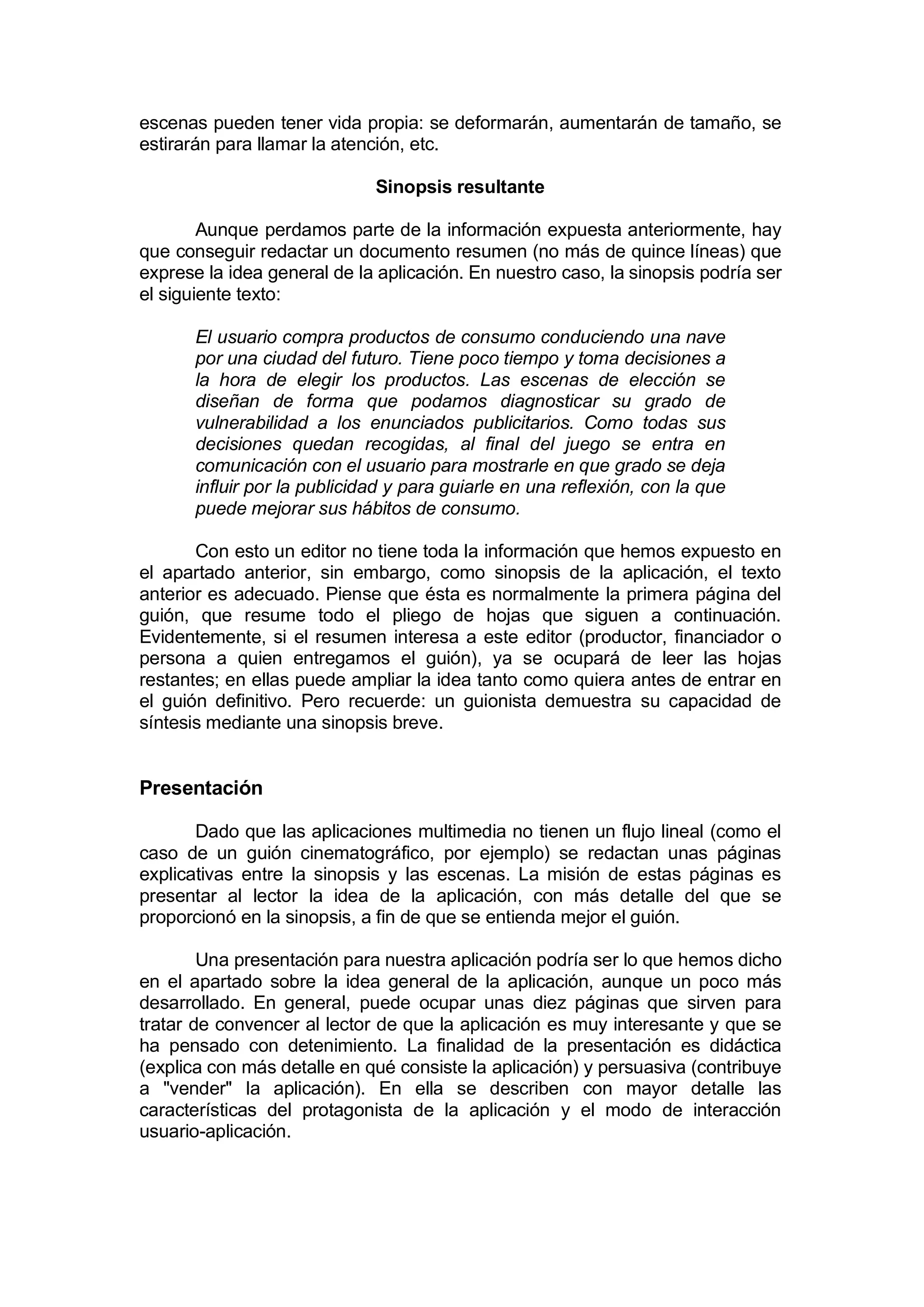 escenas pueden tener vida propia: se deformarán, aumentarán de tamaño, se
estirarán para llamar la atención, etc.

                              Sinopsis resultante

        Aunque perdamos parte de la información expuesta anteriormente, hay
que conseguir redactar un documento resumen (no más de quince líneas) que
exprese la idea general de la aplicación. En nuestro caso, la sinopsis podría ser
el siguiente texto:

       El usuario compra productos de consumo conduciendo una nave
       por una ciudad del futuro. Tiene poco tiempo y toma decisiones a
       la hora de elegir los productos. Las escenas de elección se
       diseñan de forma que podamos diagnosticar su grado de
       vulnerabilidad a los enunciados publicitarios. Como todas sus
       decisiones quedan recogidas, al final del juego se entra en
       comunicación con el usuario para mostrarle en que grado se deja
       influir por la publicidad y para guiarle en una reflexión, con la que
       puede mejorar sus hábitos de consumo.

       Con esto un editor no tiene toda la información que hemos expuesto en
el apartado anterior, sin embargo, como sinopsis de la aplicación, el texto
anterior es adecuado. Piense que ésta es normalmente la primera página del
guión, que resume todo el pliego de hojas que siguen a continuación.
Evidentemente, si el resumen interesa a este editor (productor, financiador o
persona a quien entregamos el guión), ya se ocupará de leer las hojas
restantes; en ellas puede ampliar la idea tanto como quiera antes de entrar en
el guión definitivo. Pero recuerde: un guionista demuestra su capacidad de
síntesis mediante una sinopsis breve.


Presentación

       Dado que las aplicaciones multimedia no tienen un flujo lineal (como el
caso de un guión cinematográfico, por ejemplo) se redactan unas páginas
explicativas entre la sinopsis y las escenas. La misión de estas páginas es
presentar al lector la idea de la aplicación, con más detalle del que se
proporcionó en la sinopsis, a fin de que se entienda mejor el guión.

        Una presentación para nuestra aplicación podría ser lo que hemos dicho
en el apartado sobre la idea general de la aplicación, aunque un poco más
desarrollado. En general, puede ocupar unas diez páginas que sirven para
tratar de convencer al lector de que la aplicación es muy interesante y que se
ha pensado con detenimiento. La finalidad de la presentación es didáctica
(explica con más detalle en qué consiste la aplicación) y persuasiva (contribuye
a "vender" la aplicación). En ella se describen con mayor detalle las
características del protagonista de la aplicación y el modo de interacción
usuario-aplicación.
 