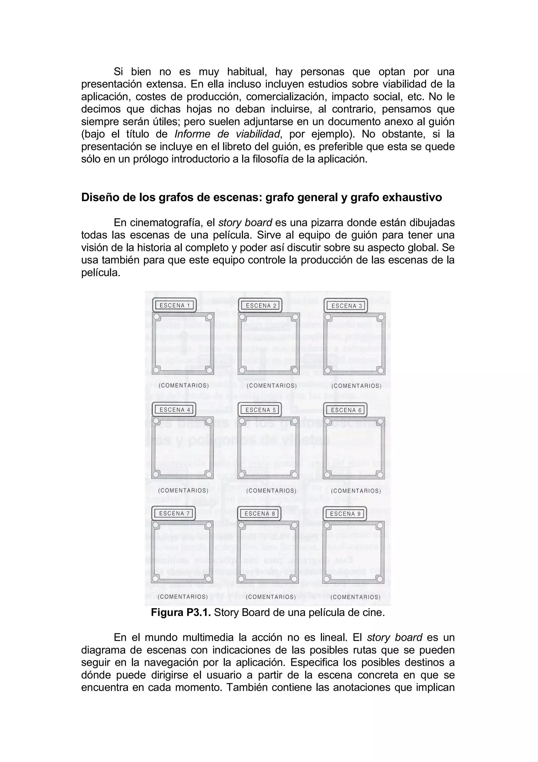 Si bien no es muy habitual, hay personas que optan por una
presentación extensa. En ella incluso incluyen estudios sobre viabilidad de la
aplicación, costes de producción, comercialización, impacto social, etc. No le
decimos que dichas hojas no deban incluirse, al contrario, pensamos que
siempre serán útiles; pero suelen adjuntarse en un documento anexo al guión
(bajo el título de Informe de viabilidad, por ejemplo). No obstante, si la
presentación se incluye en el libreto del guión, es preferible que esta se quede
sólo en un prólogo introductorio a la filosofía de la aplicación.


Diseño de los grafos de escenas: grafo general y grafo exhaustivo

       En cinematografía, el story board es una pizarra donde están dibujadas
todas las escenas de una película. Sirve al equipo de guión para tener una
visión de la historia al completo y poder así discutir sobre su aspecto global. Se
usa también para que este equipo controle la producción de las escenas de la
película.




               Figura P3.1. Story Board de una película de cine.

       En el mundo multimedia la acción no es lineal. El story board es un
diagrama de escenas con indicaciones de las posibles rutas que se pueden
seguir en la navegación por la aplicación. Especifica los posibles destinos a
dónde puede dirigirse el usuario a partir de la escena concreta en que se
encuentra en cada momento. También contiene las anotaciones que implican
 