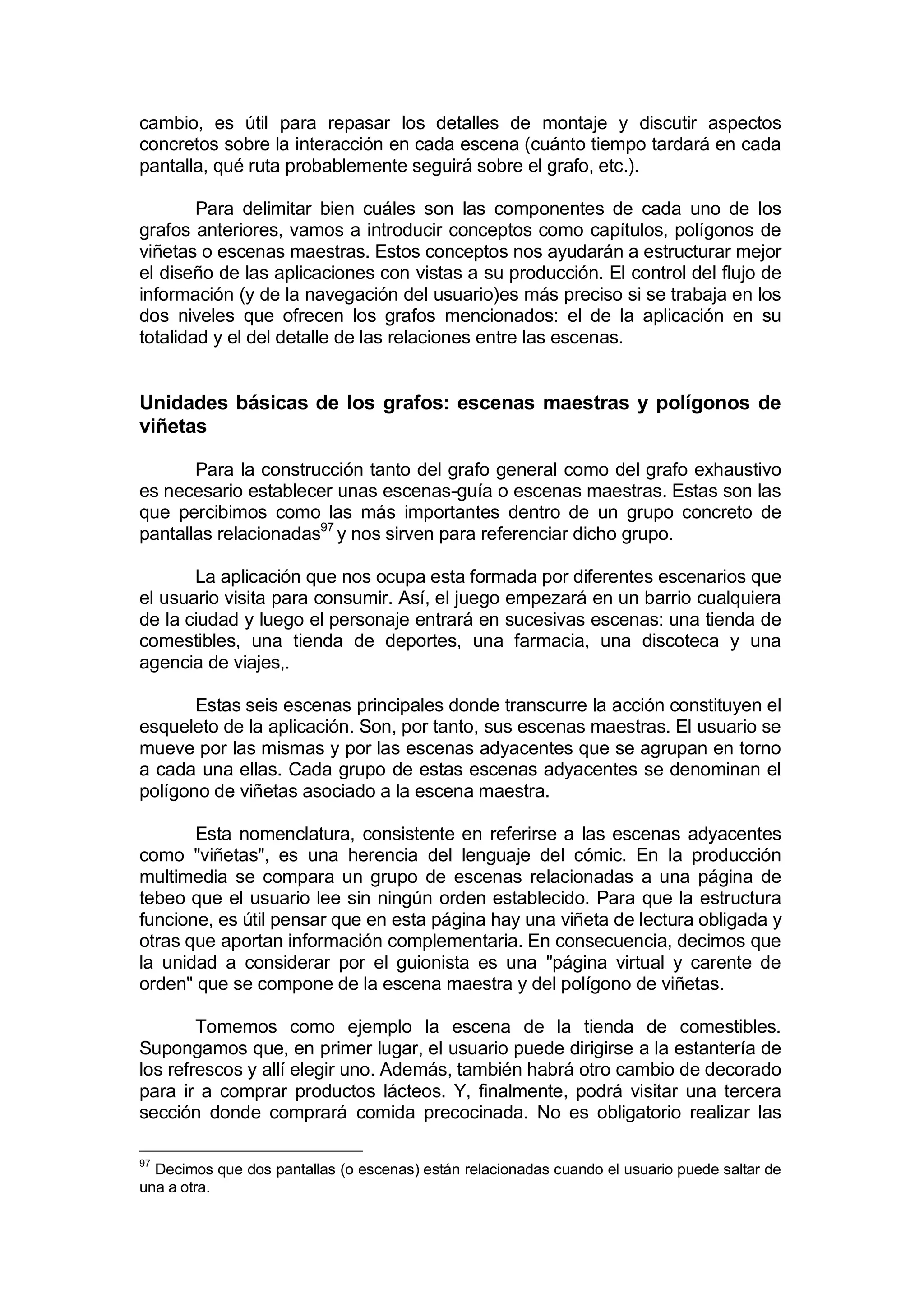 cambio, es útil para repasar los detalles de montaje y discutir aspectos
concretos sobre la interacción en cada escena (cuánto tiempo tardará en cada
pantalla, qué ruta probablemente seguirá sobre el grafo, etc.).

        Para delimitar bien cuáles son las componentes de cada uno de los
grafos anteriores, vamos a introducir conceptos como capítulos, polígonos de
viñetas o escenas maestras. Estos conceptos nos ayudarán a estructurar mejor
el diseño de las aplicaciones con vistas a su producción. El control del flujo de
información (y de la navegación del usuario)es más preciso si se trabaja en los
dos niveles que ofrecen los grafos mencionados: el de la aplicación en su
totalidad y el del detalle de las relaciones entre las escenas.


Unidades básicas de los grafos: escenas maestras y polígonos de
viñetas

       Para la construcción tanto del grafo general como del grafo exhaustivo
es necesario establecer unas escenas-guía o escenas maestras. Estas son las
que percibimos como las más importantes dentro de un grupo concreto de
pantallas relacionadas97 y nos sirven para referenciar dicho grupo.

       La aplicación que nos ocupa esta formada por diferentes escenarios que
el usuario visita para consumir. Así, el juego empezará en un barrio cualquiera
de la ciudad y luego el personaje entrará en sucesivas escenas: una tienda de
comestibles, una tienda de deportes, una farmacia, una discoteca y una
agencia de viajes,.

       Estas seis escenas principales donde transcurre la acción constituyen el
esqueleto de la aplicación. Son, por tanto, sus escenas maestras. El usuario se
mueve por las mismas y por las escenas adyacentes que se agrupan en torno
a cada una ellas. Cada grupo de estas escenas adyacentes se denominan el
polígono de viñetas asociado a la escena maestra.

       Esta nomenclatura, consistente en referirse a las escenas adyacentes
como "viñetas", es una herencia del lenguaje del cómic. En la producción
multimedia se compara un grupo de escenas relacionadas a una página de
tebeo que el usuario lee sin ningún orden establecido. Para que la estructura
funcione, es útil pensar que en esta página hay una viñeta de lectura obligada y
otras que aportan información complementaria. En consecuencia, decimos que
la unidad a considerar por el guionista es una "página virtual y carente de
orden" que se compone de la escena maestra y del polígono de viñetas.

        Tomemos como ejemplo la escena de la tienda de comestibles.
Supongamos que, en primer lugar, el usuario puede dirigirse a la estantería de
los refrescos y allí elegir uno. Además, también habrá otro cambio de decorado
para ir a comprar productos lácteos. Y, finalmente, podrá visitar una tercera
sección donde comprará comida precocinada. No es obligatorio realizar las

97
  Decimos que dos pantallas (o escenas) están relacionadas cuando el usuario puede saltar de
una a otra.
 
