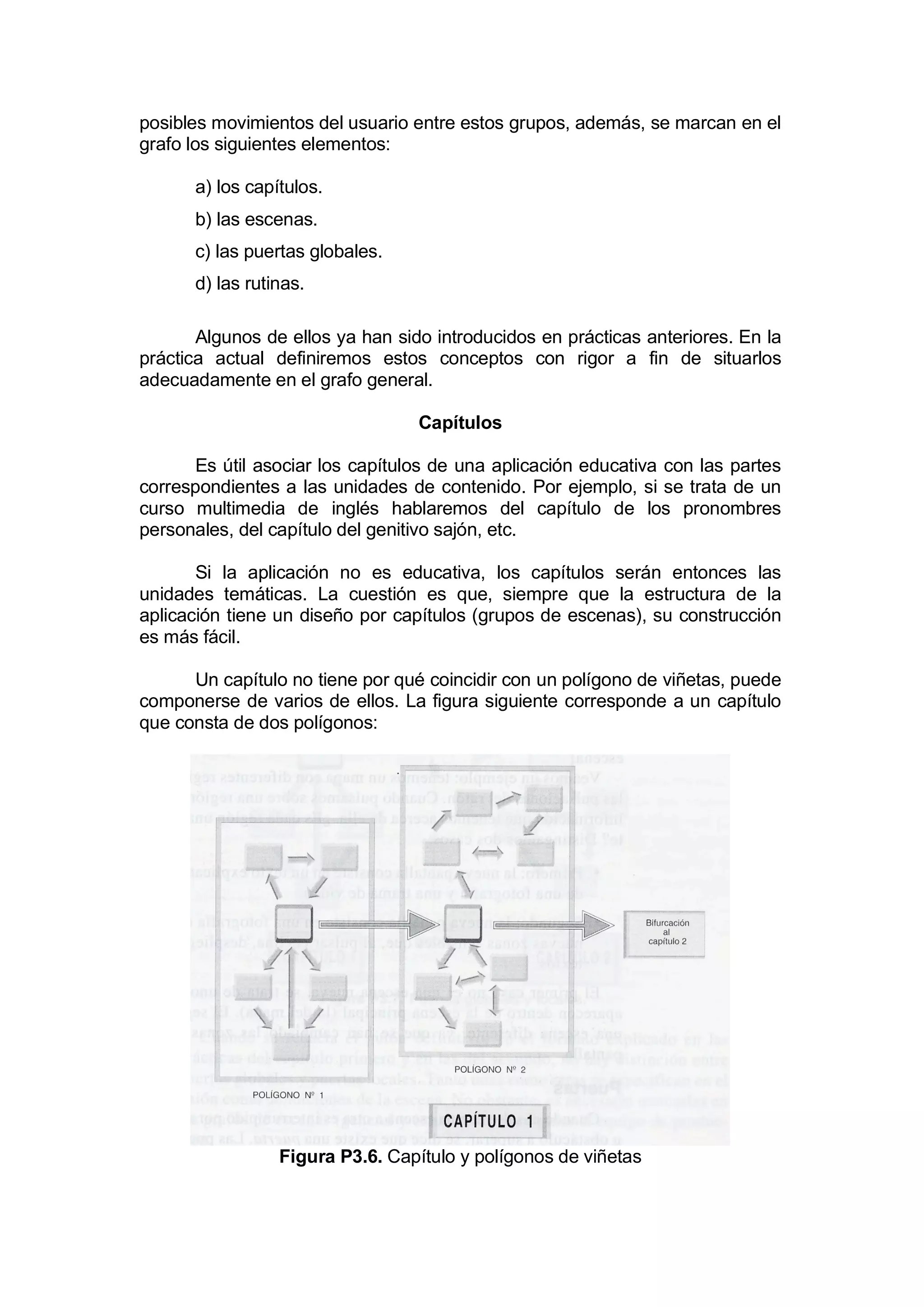 posibles movimientos del usuario entre estos grupos, además, se marcan en el
grafo los siguientes elementos:

      a) los capítulos.
      b) las escenas.
      c) las puertas globales.
      d) las rutinas.

       Algunos de ellos ya han sido introducidos en prácticas anteriores. En la
práctica actual definiremos estos conceptos con rigor a fin de situarlos
adecuadamente en el grafo general.

                                  Capítulos

       Es útil asociar los capítulos de una aplicación educativa con las partes
correspondientes a las unidades de contenido. Por ejemplo, si se trata de un
curso multimedia de inglés hablaremos del capítulo de los pronombres
personales, del capítulo del genitivo sajón, etc.

       Si la aplicación no es educativa, los capítulos serán entonces las
unidades temáticas. La cuestión es que, siempre que la estructura de la
aplicación tiene un diseño por capítulos (grupos de escenas), su construcción
es más fácil.

      Un capítulo no tiene por qué coincidir con un polígono de viñetas, puede
componerse de varios de ellos. La figura siguiente corresponde a un capítulo
que consta de dos polígonos:




                 Figura P3.6. Capítulo y polígonos de viñetas
 