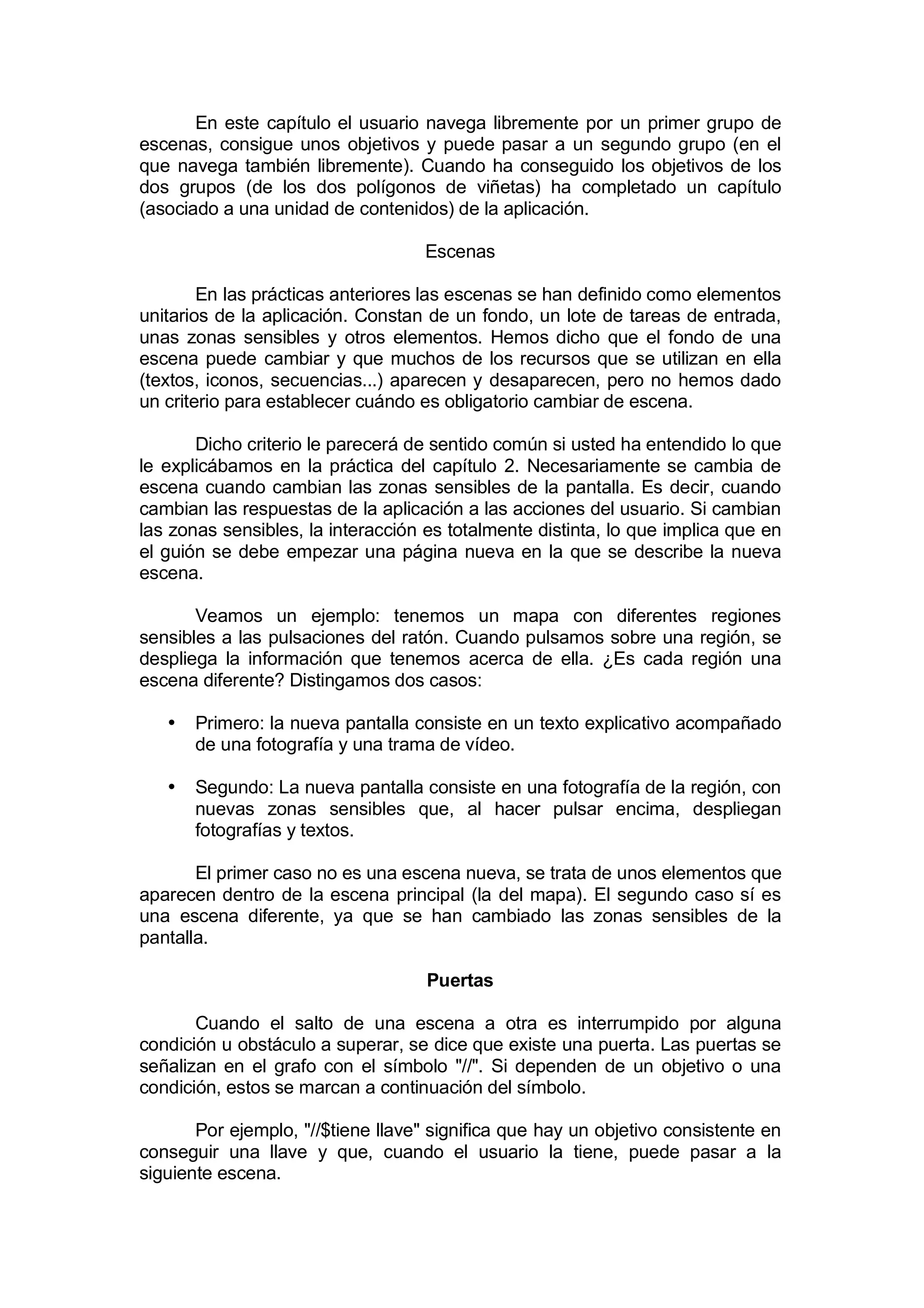 En este capítulo el usuario navega libremente por un primer grupo de
escenas, consigue unos objetivos y puede pasar a un segundo grupo (en el
que navega también libremente). Cuando ha conseguido los objetivos de los
dos grupos (de los dos polígonos de viñetas) ha completado un capítulo
(asociado a una unidad de contenidos) de la aplicación.

                                    Escenas

        En las prácticas anteriores las escenas se han definido como elementos
unitarios de la aplicación. Constan de un fondo, un lote de tareas de entrada,
unas zonas sensibles y otros elementos. Hemos dicho que el fondo de una
escena puede cambiar y que muchos de los recursos que se utilizan en ella
(textos, iconos, secuencias...) aparecen y desaparecen, pero no hemos dado
un criterio para establecer cuándo es obligatorio cambiar de escena.

       Dicho criterio le parecerá de sentido común si usted ha entendido lo que
le explicábamos en la práctica del capítulo 2. Necesariamente se cambia de
escena cuando cambian las zonas sensibles de la pantalla. Es decir, cuando
cambian las respuestas de la aplicación a las acciones del usuario. Si cambian
las zonas sensibles, la interacción es totalmente distinta, lo que implica que en
el guión se debe empezar una página nueva en la que se describe la nueva
escena.

       Veamos un ejemplo: tenemos un mapa con diferentes regiones
sensibles a las pulsaciones del ratón. Cuando pulsamos sobre una región, se
despliega la información que tenemos acerca de ella. ¿Es cada región una
escena diferente? Distingamos dos casos:

   •   Primero: la nueva pantalla consiste en un texto explicativo acompañado
       de una fotografía y una trama de vídeo.

   •   Segundo: La nueva pantalla consiste en una fotografía de la región, con
       nuevas zonas sensibles que, al hacer pulsar encima, despliegan
       fotografías y textos.

       El primer caso no es una escena nueva, se trata de unos elementos que
aparecen dentro de la escena principal (la del mapa). El segundo caso sí es
una escena diferente, ya que se han cambiado las zonas sensibles de la
pantalla.

                                    Puertas

       Cuando el salto de una escena a otra es interrumpido por alguna
condición u obstáculo a superar, se dice que existe una puerta. Las puertas se
señalizan en el grafo con el símbolo "//". Si dependen de un objetivo o una
condición, estos se marcan a continuación del símbolo.

       Por ejemplo, "//$tiene llave" significa que hay un objetivo consistente en
conseguir una llave y que, cuando el usuario la tiene, puede pasar a la
siguiente escena.
 