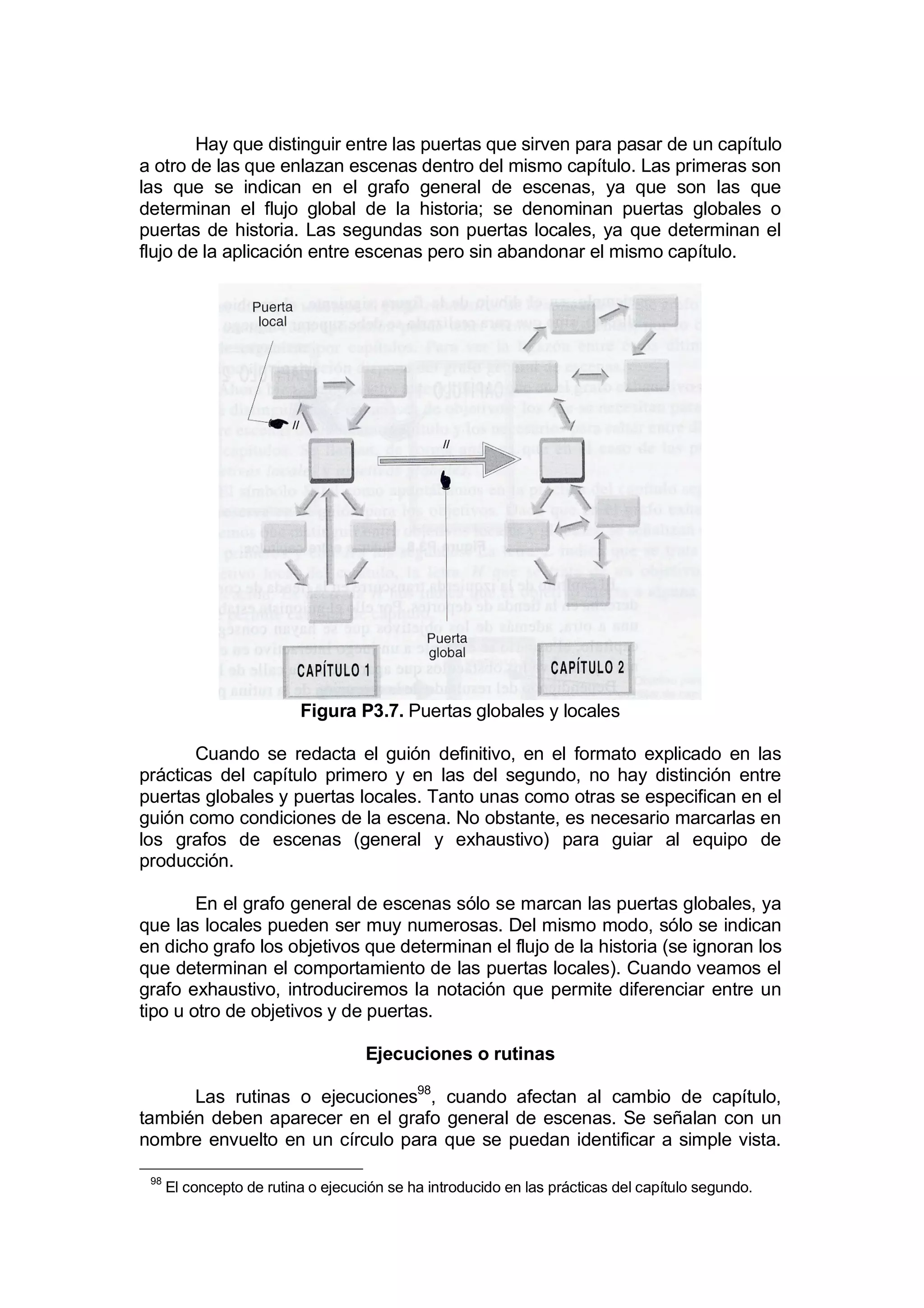 Hay que distinguir entre las puertas que sirven para pasar de un capítulo
a otro de las que enlazan escenas dentro del mismo capítulo. Las primeras son
las que se indican en el grafo general de escenas, ya que son las que
determinan el flujo global de la historia; se denominan puertas globales o
puertas de historia. Las segundas son puertas locales, ya que determinan el
flujo de la aplicación entre escenas pero sin abandonar el mismo capítulo.




                          Figura P3.7. Puertas globales y locales

       Cuando se redacta el guión definitivo, en el formato explicado en las
prácticas del capítulo primero y en las del segundo, no hay distinción entre
puertas globales y puertas locales. Tanto unas como otras se especifican en el
guión como condiciones de la escena. No obstante, es necesario marcarlas en
los grafos de escenas (general y exhaustivo) para guiar al equipo de
producción.

        En el grafo general de escenas sólo se marcan las puertas globales, ya
que las locales pueden ser muy numerosas. Del mismo modo, sólo se indican
en dicho grafo los objetivos que determinan el flujo de la historia (se ignoran los
que determinan el comportamiento de las puertas locales). Cuando veamos el
grafo exhaustivo, introduciremos la notación que permite diferenciar entre un
tipo u otro de objetivos y de puertas.

                                    Ejecuciones o rutinas

      Las rutinas o ejecuciones98, cuando afectan al cambio de capítulo,
también deben aparecer en el grafo general de escenas. Se señalan con un
nombre envuelto en un círculo para que se puedan identificar a simple vista.

 98
      El concepto de rutina o ejecución se ha introducido en las prácticas del capítulo segundo.
 