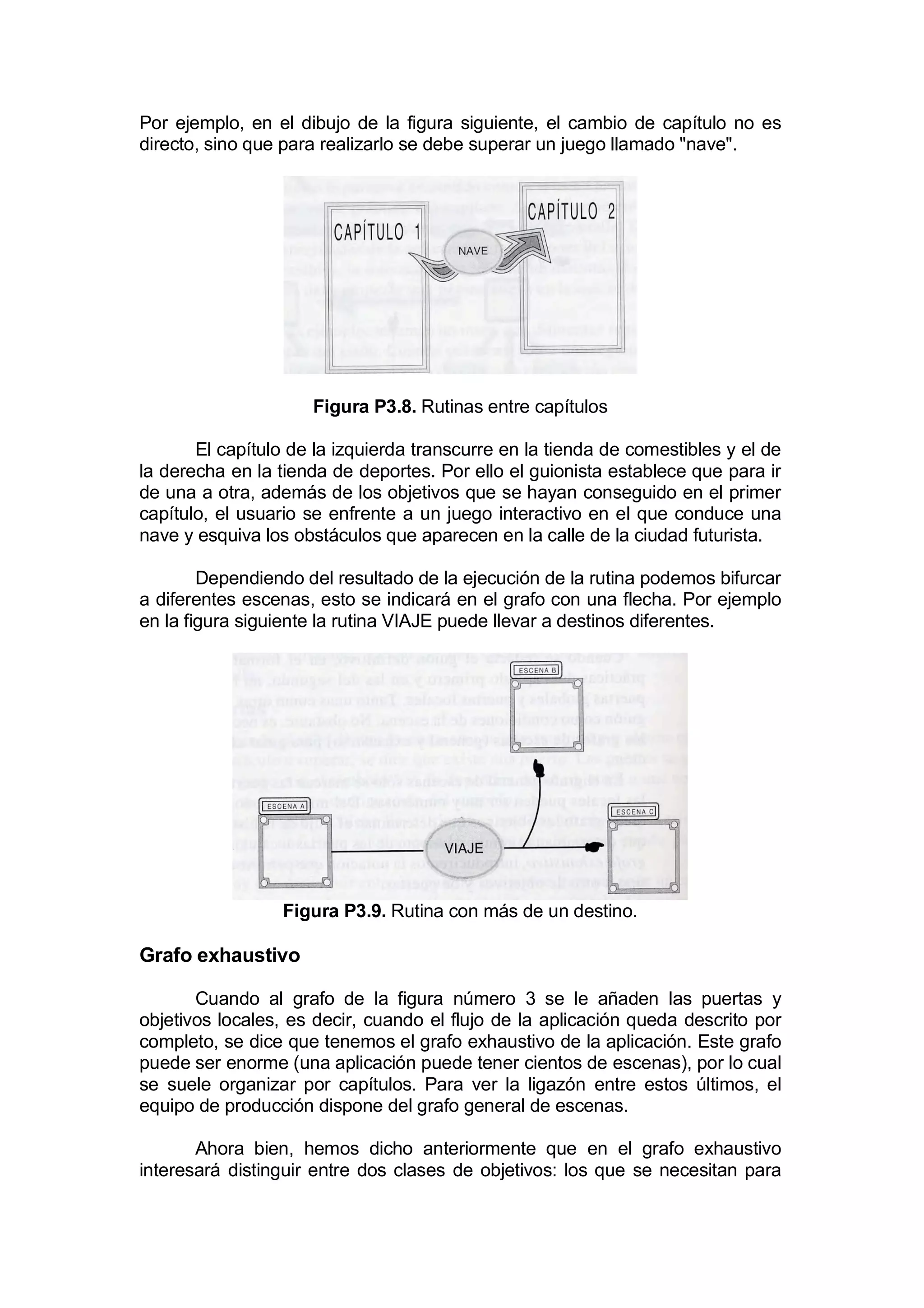 Por ejemplo, en el dibujo de la figura siguiente, el cambio de capítulo no es
directo, sino que para realizarlo se debe superar un juego llamado "nave".




                     Figura P3.8. Rutinas entre capítulos

       El capítulo de la izquierda transcurre en la tienda de comestibles y el de
la derecha en la tienda de deportes. Por ello el guionista establece que para ir
de una a otra, además de los objetivos que se hayan conseguido en el primer
capítulo, el usuario se enfrente a un juego interactivo en el que conduce una
nave y esquiva los obstáculos que aparecen en la calle de la ciudad futurista.

        Dependiendo del resultado de la ejecución de la rutina podemos bifurcar
a diferentes escenas, esto se indicará en el grafo con una flecha. Por ejemplo
en la figura siguiente la rutina VIAJE puede llevar a destinos diferentes.




                  Figura P3.9. Rutina con más de un destino.

Grafo exhaustivo

       Cuando al grafo de la figura número 3 se le añaden las puertas y
objetivos locales, es decir, cuando el flujo de la aplicación queda descrito por
completo, se dice que tenemos el grafo exhaustivo de la aplicación. Este grafo
puede ser enorme (una aplicación puede tener cientos de escenas), por lo cual
se suele organizar por capítulos. Para ver la ligazón entre estos últimos, el
equipo de producción dispone del grafo general de escenas.

       Ahora bien, hemos dicho anteriormente que en el grafo exhaustivo
interesará distinguir entre dos clases de objetivos: los que se necesitan para
 