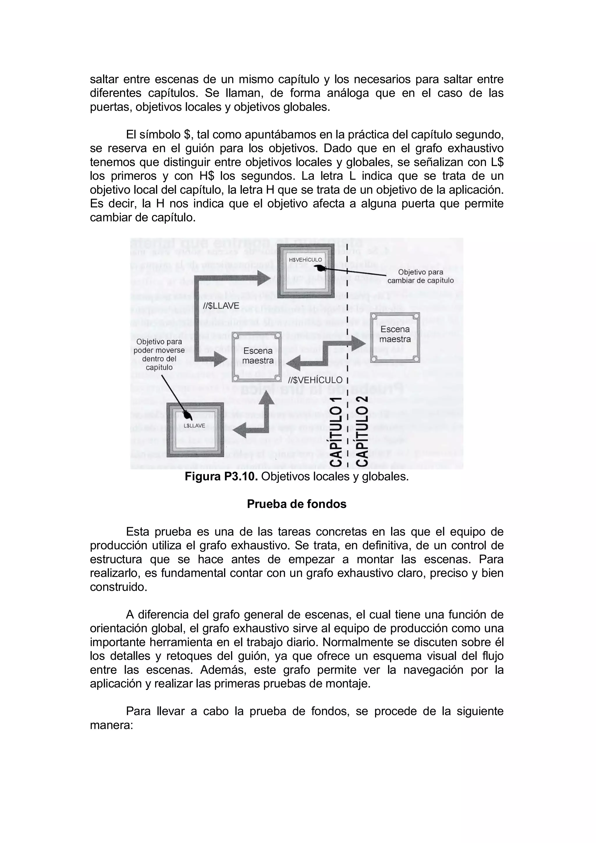 saltar entre escenas de un mismo capítulo y los necesarios para saltar entre
diferentes capítulos. Se llaman, de forma análoga que en el caso de las
puertas, objetivos locales y objetivos globales.

       El símbolo $, tal como apuntábamos en la práctica del capítulo segundo,
se reserva en el guión para los objetivos. Dado que en el grafo exhaustivo
tenemos que distinguir entre objetivos locales y globales, se señalizan con L$
los primeros y con H$ los segundos. La letra L indica que se trata de un
objetivo local del capítulo, la letra H que se trata de un objetivo de la aplicación.
Es decir, la H nos indica que el objetivo afecta a alguna puerta que permite
cambiar de capítulo.




                   Figura P3.10. Objetivos locales y globales.

                                Prueba de fondos

       Esta prueba es una de las tareas concretas en las que el equipo de
producción utiliza el grafo exhaustivo. Se trata, en definitiva, de un control de
estructura que se hace antes de empezar a montar las escenas. Para
realizarlo, es fundamental contar con un grafo exhaustivo claro, preciso y bien
construido.

       A diferencia del grafo general de escenas, el cual tiene una función de
orientación global, el grafo exhaustivo sirve al equipo de producción como una
importante herramienta en el trabajo diario. Normalmente se discuten sobre él
los detalles y retoques del guión, ya que ofrece un esquema visual del flujo
entre las escenas. Además, este grafo permite ver la navegación por la
aplicación y realizar las primeras pruebas de montaje.

     Para llevar a cabo la prueba de fondos, se procede de la siguiente
manera:
 