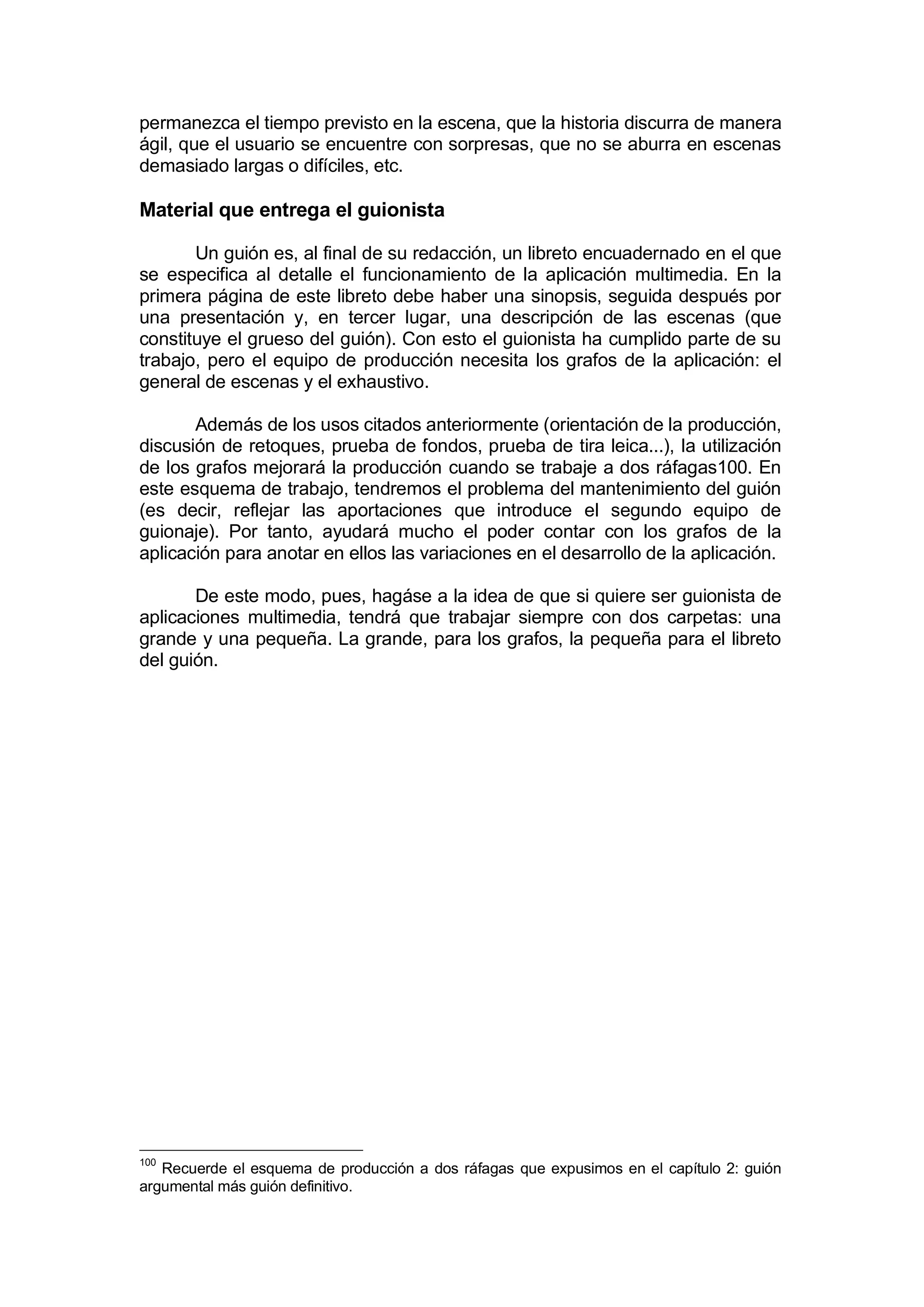 permanezca el tiempo previsto en la escena, que la historia discurra de manera
ágil, que el usuario se encuentre con sorpresas, que no se aburra en escenas
demasiado largas o difíciles, etc.

Material que entrega el guionista

       Un guión es, al final de su redacción, un libreto encuadernado en el que
se especifica al detalle el funcionamiento de la aplicación multimedia. En la
primera página de este libreto debe haber una sinopsis, seguida después por
una presentación y, en tercer lugar, una descripción de las escenas (que
constituye el grueso del guión). Con esto el guionista ha cumplido parte de su
trabajo, pero el equipo de producción necesita los grafos de la aplicación: el
general de escenas y el exhaustivo.

       Además de los usos citados anteriormente (orientación de la producción,
discusión de retoques, prueba de fondos, prueba de tira leica...), la utilización
de los grafos mejorará la producción cuando se trabaje a dos ráfagas100. En
este esquema de trabajo, tendremos el problema del mantenimiento del guión
(es decir, reflejar las aportaciones que introduce el segundo equipo de
guionaje). Por tanto, ayudará mucho el poder contar con los grafos de la
aplicación para anotar en ellos las variaciones en el desarrollo de la aplicación.

       De este modo, pues, hagáse a la idea de que si quiere ser guionista de
aplicaciones multimedia, tendrá que trabajar siempre con dos carpetas: una
grande y una pequeña. La grande, para los grafos, la pequeña para el libreto
del guión.




100
   Recuerde el esquema de producción a dos ráfagas que expusimos en el capítulo 2: guión
argumental más guión definitivo.
 