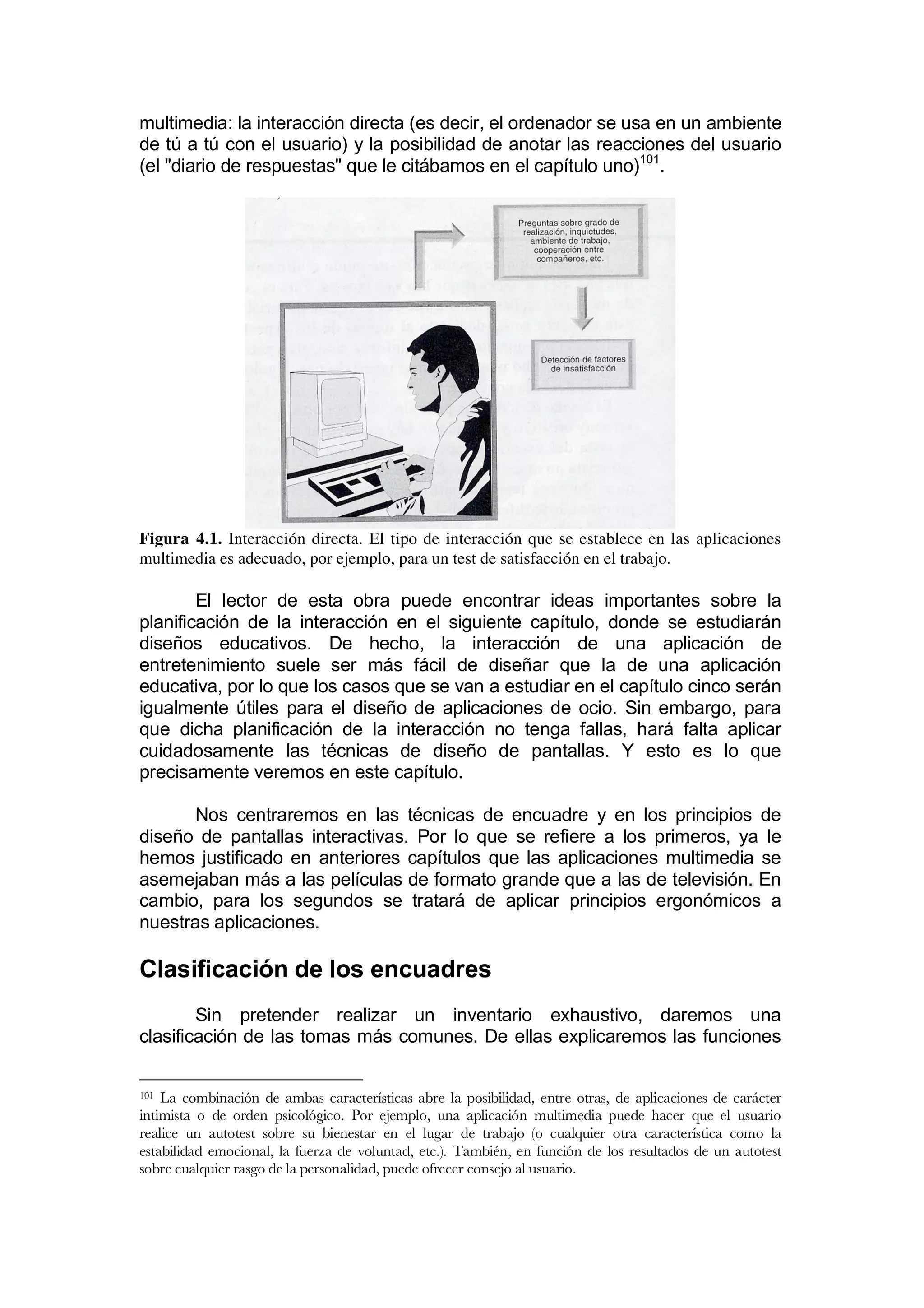 multimedia: la interacción directa (es decir, el ordenador se usa en un ambiente
de tú a tú con el usuario) y la posibilidad de anotar las reacciones del usuario
(el "diario de respuestas" que le citábamos en el capítulo uno)101.




Figura 4.1. Interacción directa. El tipo de interacción que se establece en las aplicaciones
multimedia es adecuado, por ejemplo, para un test de satisfacción en el trabajo.

        El lector de esta obra puede encontrar ideas importantes sobre la
planificación de la interacción en el siguiente capítulo, donde se estudiarán
diseños educativos. De hecho, la interacción de una aplicación de
entretenimiento suele ser más fácil de diseñar que la de una aplicación
educativa, por lo que los casos que se van a estudiar en el capítulo cinco serán
igualmente útiles para el diseño de aplicaciones de ocio. Sin embargo, para
que dicha planificación de la interacción no tenga fallas, hará falta aplicar
cuidadosamente las técnicas de diseño de pantallas. Y esto es lo que
precisamente veremos en este capítulo.

       Nos centraremos en las técnicas de encuadre y en los principios de
diseño de pantallas interactivas. Por lo que se refiere a los primeros, ya le
hemos justificado en anteriores capítulos que las aplicaciones multimedia se
asemejaban más a las películas de formato grande que a las de televisión. En
cambio, para los segundos se tratará de aplicar principios ergonómicos a
nuestras aplicaciones.

Clasificación de los encuadres
        Sin pretender realizar un inventario exhaustivo, daremos una
clasificación de las tomas más comunes. De ellas explicaremos las funciones


101 La combinación de ambas características abre la posibilidad, entre otras, de aplicaciones de carácter
intimista o de orden psicológico. Por ejemplo, una aplicación multimedia puede hacer que el usuario
realice un autotest sobre su bienestar en el lugar de trabajo (o cualquier otra característica como la
estabilidad emocional, la fuerza de voluntad, etc.). También, en función de los resultados de un autotest
sobre cualquier rasgo de la personalidad, puede ofrecer consejo al usuario.
 