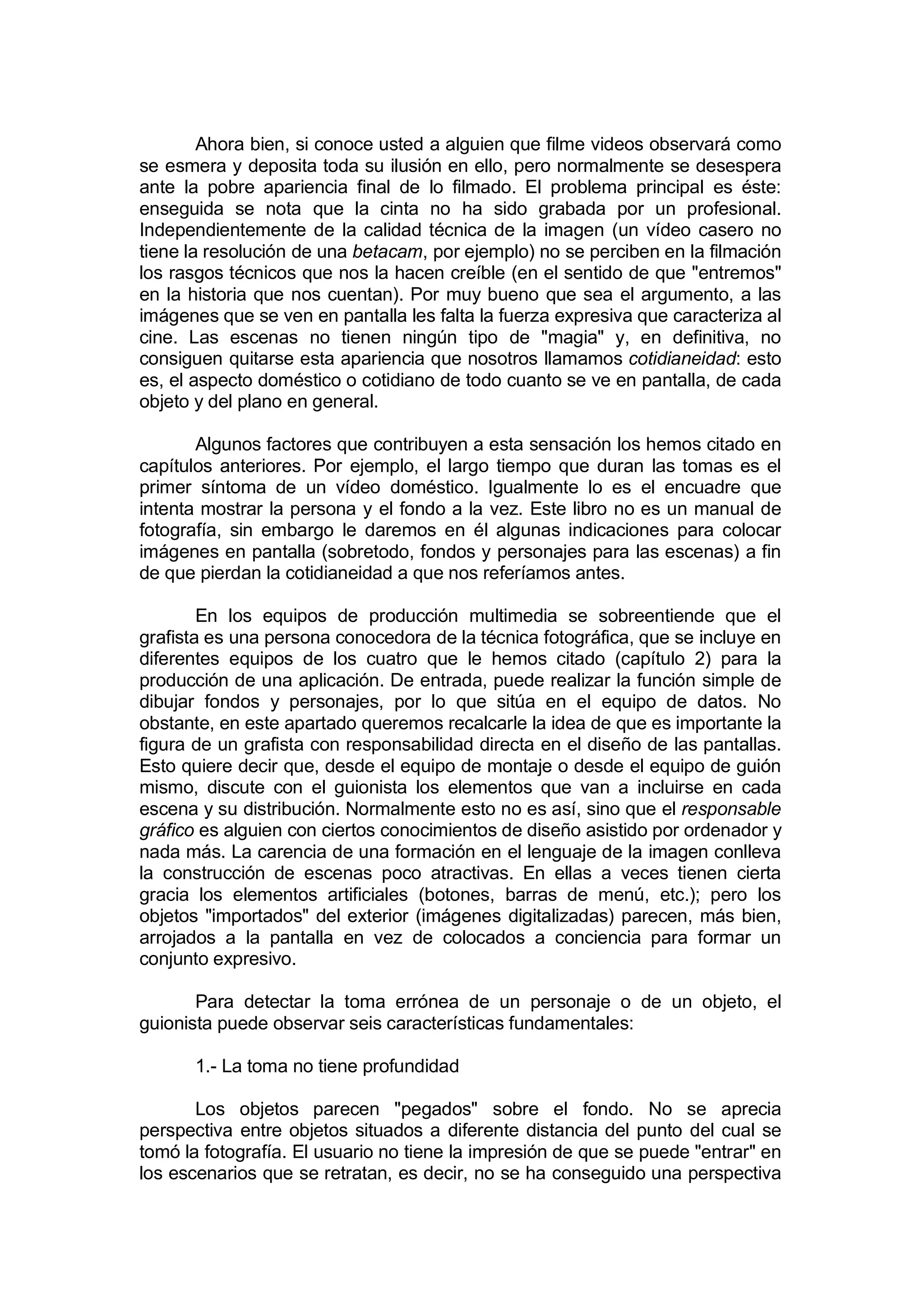 Ahora bien, si conoce usted a alguien que filme videos observará como
se esmera y deposita toda su ilusión en ello, pero normalmente se desespera
ante la pobre apariencia final de lo filmado. El problema principal es éste:
enseguida se nota que la cinta no ha sido grabada por un profesional.
Independientemente de la calidad técnica de la imagen (un vídeo casero no
tiene la resolución de una betacam, por ejemplo) no se perciben en la filmación
los rasgos técnicos que nos la hacen creíble (en el sentido de que "entremos"
en la historia que nos cuentan). Por muy bueno que sea el argumento, a las
imágenes que se ven en pantalla les falta la fuerza expresiva que caracteriza al
cine. Las escenas no tienen ningún tipo de "magia" y, en definitiva, no
consiguen quitarse esta apariencia que nosotros llamamos cotidianeidad: esto
es, el aspecto doméstico o cotidiano de todo cuanto se ve en pantalla, de cada
objeto y del plano en general.

       Algunos factores que contribuyen a esta sensación los hemos citado en
capítulos anteriores. Por ejemplo, el largo tiempo que duran las tomas es el
primer síntoma de un vídeo doméstico. Igualmente lo es el encuadre que
intenta mostrar la persona y el fondo a la vez. Este libro no es un manual de
fotografía, sin embargo le daremos en él algunas indicaciones para colocar
imágenes en pantalla (sobretodo, fondos y personajes para las escenas) a fin
de que pierdan la cotidianeidad a que nos referíamos antes.

        En los equipos de producción multimedia se sobreentiende que el
grafista es una persona conocedora de la técnica fotográfica, que se incluye en
diferentes equipos de los cuatro que le hemos citado (capítulo 2) para la
producción de una aplicación. De entrada, puede realizar la función simple de
dibujar fondos y personajes, por lo que sitúa en el equipo de datos. No
obstante, en este apartado queremos recalcarle la idea de que es importante la
figura de un grafista con responsabilidad directa en el diseño de las pantallas.
Esto quiere decir que, desde el equipo de montaje o desde el equipo de guión
mismo, discute con el guionista los elementos que van a incluirse en cada
escena y su distribución. Normalmente esto no es así, sino que el responsable
gráfico es alguien con ciertos conocimientos de diseño asistido por ordenador y
nada más. La carencia de una formación en el lenguaje de la imagen conlleva
la construcción de escenas poco atractivas. En ellas a veces tienen cierta
gracia los elementos artificiales (botones, barras de menú, etc.); pero los
objetos "importados" del exterior (imágenes digitalizadas) parecen, más bien,
arrojados a la pantalla en vez de colocados a conciencia para formar un
conjunto expresivo.

       Para detectar la toma errónea de un personaje o de un objeto, el
guionista puede observar seis características fundamentales:

      1.- La toma no tiene profundidad

       Los objetos parecen "pegados" sobre el fondo. No se aprecia
perspectiva entre objetos situados a diferente distancia del punto del cual se
tomó la fotografía. El usuario no tiene la impresión de que se puede "entrar" en
los escenarios que se retratan, es decir, no se ha conseguido una perspectiva
 
