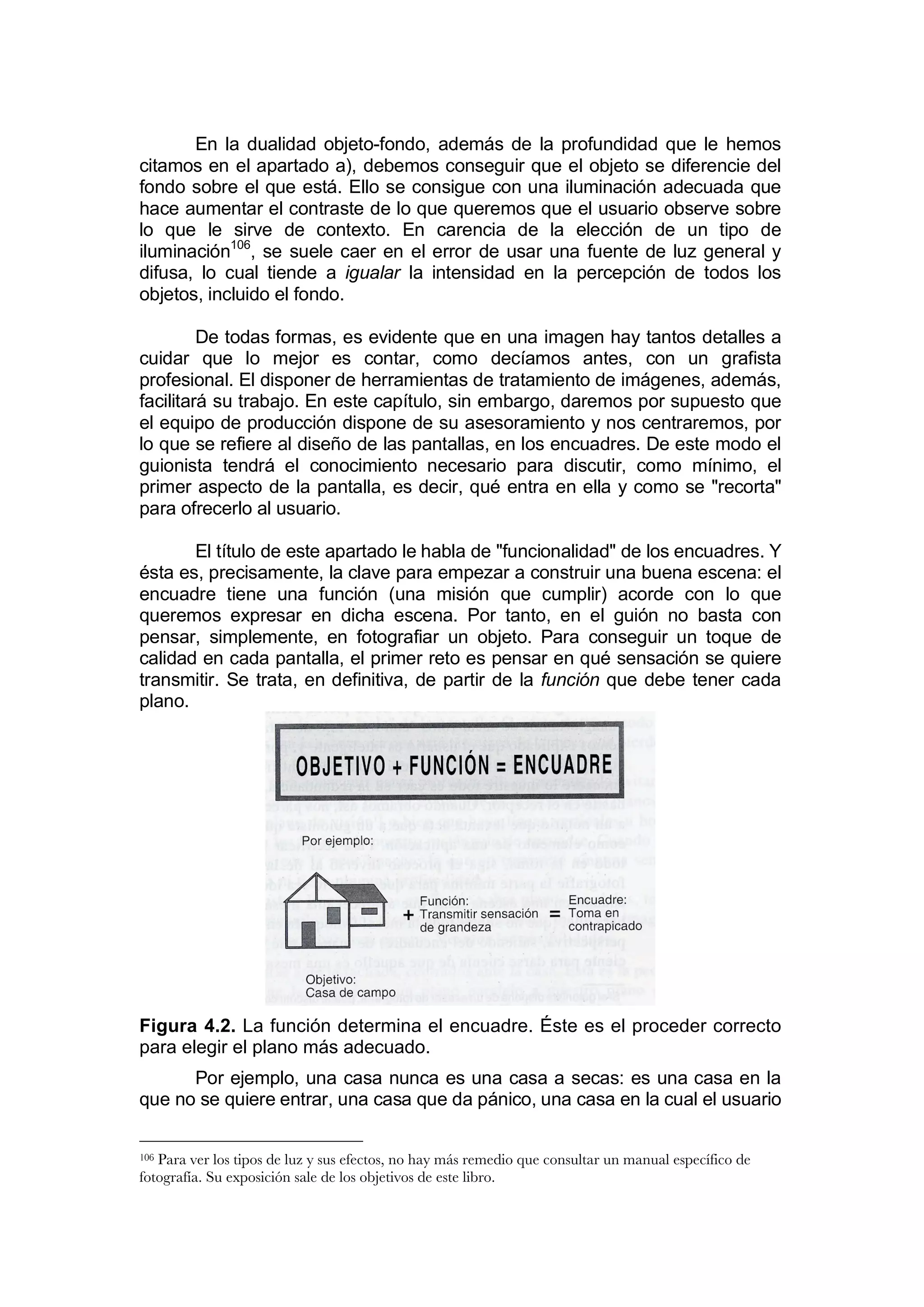 En la dualidad objeto-fondo, además de la profundidad que le hemos
citamos en el apartado a), debemos conseguir que el objeto se diferencie del
fondo sobre el que está. Ello se consigue con una iluminación adecuada que
hace aumentar el contraste de lo que queremos que el usuario observe sobre
lo que le sirve de contexto. En carencia de la elección de un tipo de
iluminación106, se suele caer en el error de usar una fuente de luz general y
difusa, lo cual tiende a igualar la intensidad en la percepción de todos los
objetos, incluido el fondo.

         De todas formas, es evidente que en una imagen hay tantos detalles a
cuidar que lo mejor es contar, como decíamos antes, con un grafista
profesional. El disponer de herramientas de tratamiento de imágenes, además,
facilitará su trabajo. En este capítulo, sin embargo, daremos por supuesto que
el equipo de producción dispone de su asesoramiento y nos centraremos, por
lo que se refiere al diseño de las pantallas, en los encuadres. De este modo el
guionista tendrá el conocimiento necesario para discutir, como mínimo, el
primer aspecto de la pantalla, es decir, qué entra en ella y como se "recorta"
para ofrecerlo al usuario.

       El título de este apartado le habla de "funcionalidad" de los encuadres. Y
ésta es, precisamente, la clave para empezar a construir una buena escena: el
encuadre tiene una función (una misión que cumplir) acorde con lo que
queremos expresar en dicha escena. Por tanto, en el guión no basta con
pensar, simplemente, en fotografiar un objeto. Para conseguir un toque de
calidad en cada pantalla, el primer reto es pensar en qué sensación se quiere
transmitir. Se trata, en definitiva, de partir de la función que debe tener cada
plano.




Figura 4.2. La función determina el encuadre. Éste es el proceder correcto
para elegir el plano más adecuado.
      Por ejemplo, una casa nunca es una casa a secas: es una casa en la
que no se quiere entrar, una casa que da pánico, una casa en la cual el usuario

106Para ver los tipos de luz y sus efectos, no hay más remedio que consultar un manual específico de
fotografía. Su exposición sale de los objetivos de este libro.
 