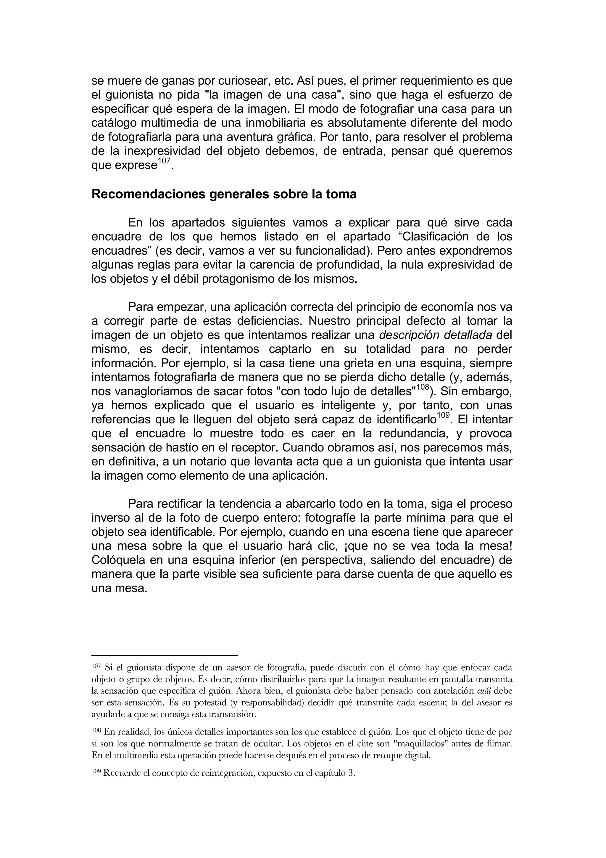 se muere de ganas por curiosear, etc. Así pues, el primer requerimiento es que
el guionista no pida "la imagen de una casa", sino que haga el esfuerzo de
especificar qué espera de la imagen. El modo de fotografiar una casa para un
catálogo multimedia de una inmobiliaria es absolutamente diferente del modo
de fotografiarla para una aventura gráfica. Por tanto, para resolver el problema
de la inexpresividad del objeto debemos, de entrada, pensar qué queremos
que exprese107.

Recomendaciones generales sobre la toma

       En los apartados siguientes vamos a explicar para qué sirve cada
encuadre de los que hemos listado en el apartado “Clasificación de los
encuadres” (es decir, vamos a ver su funcionalidad). Pero antes expondremos
algunas reglas para evitar la carencia de profundidad, la nula expresividad de
los objetos y el débil protagonismo de los mismos.

       Para empezar, una aplicación correcta del principio de economía nos va
a corregir parte de estas deficiencias. Nuestro principal defecto al tomar la
imagen de un objeto es que intentamos realizar una descripción detallada del
mismo, es decir, intentamos captarlo en su totalidad para no perder
información. Por ejemplo, si la casa tiene una grieta en una esquina, siempre
intentamos fotografiarla de manera que no se pierda dicho detalle (y, además,
nos vanagloriamos de sacar fotos "con todo lujo de detalles"108). Sin embargo,
ya hemos explicado que el usuario es inteligente y, por tanto, con unas
referencias que le lleguen del objeto será capaz de identificarlo109. El intentar
que el encuadre lo muestre todo es caer en la redundancia, y provoca
sensación de hastío en el receptor. Cuando obramos así, nos parecemos más,
en definitiva, a un notario que levanta acta que a un guionista que intenta usar
la imagen como elemento de una aplicación.

       Para rectificar la tendencia a abarcarlo todo en la toma, siga el proceso
inverso al de la foto de cuerpo entero: fotografíe la parte mínima para que el
objeto sea identificable. Por ejemplo, cuando en una escena tiene que aparecer
una mesa sobre la que el usuario hará clic, ¡que no se vea toda la mesa!
Colóquela en una esquina inferior (en perspectiva, saliendo del encuadre) de
manera que la parte visible sea suficiente para darse cuenta de que aquello es
una mesa.




107 Si el guionista dispone de un asesor de fotografía, puede discutir con él cómo hay que enfocar cada
objeto o grupo de objetos. Es decir, cómo distribuirlos para que la imagen resultante en pantalla transmita
la sensación que especifica el guión. Ahora bien, el guionista debe haber pensado con antelación cuál debe
ser esta sensación. Es su potestad (y responsabilidad) decidir qué transmite cada escena; la del asesor es
ayudarle a que se consiga esta transmisión.
108 En realidad, los únicos detalles importantes son los que establece el guión. Los que el objeto tiene de por
sí son los que normalmente se tratan de ocultar. Los objetos en el cine son "maquillados" antes de filmar.
En el multimedia esta operación puede hacerse después en el proceso de retoque digital.
109   Recuerde el concepto de reintegración, expuesto en el capítulo 3.
 