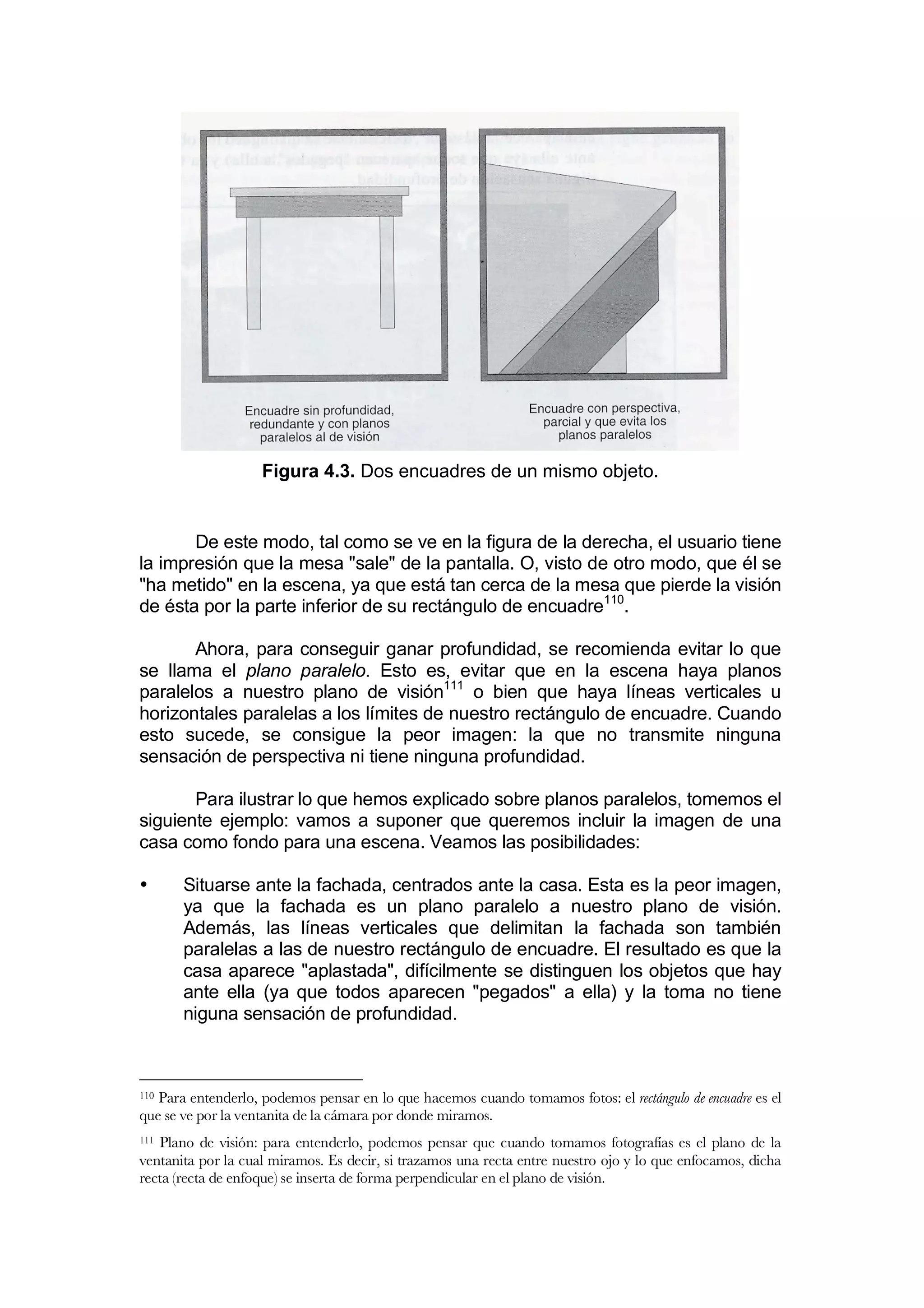 Figura 4.3. Dos encuadres de un mismo objeto.


       De este modo, tal como se ve en la figura de la derecha, el usuario tiene
la impresión que la mesa "sale" de la pantalla. O, visto de otro modo, que él se
"ha metido" en la escena, ya que está tan cerca de la mesa que pierde la visión
de ésta por la parte inferior de su rectángulo de encuadre110.

       Ahora, para conseguir ganar profundidad, se recomienda evitar lo que
se llama el plano paralelo. Esto es, evitar que en la escena haya planos
paralelos a nuestro plano de visión111 o bien que haya líneas verticales u
horizontales paralelas a los límites de nuestro rectángulo de encuadre. Cuando
esto sucede, se consigue la peor imagen: la que no transmite ninguna
sensación de perspectiva ni tiene ninguna profundidad.

       Para ilustrar lo que hemos explicado sobre planos paralelos, tomemos el
siguiente ejemplo: vamos a suponer que queremos incluir la imagen de una
casa como fondo para una escena. Veamos las posibilidades:

•      Situarse ante la fachada, centrados ante la casa. Esta es la peor imagen,
       ya que la fachada es un plano paralelo a nuestro plano de visión.
       Además, las líneas verticales que delimitan la fachada son también
       paralelas a las de nuestro rectángulo de encuadre. El resultado es que la
       casa aparece "aplastada", difícilmente se distinguen los objetos que hay
       ante ella (ya que todos aparecen "pegados" a ella) y la toma no tiene
       niguna sensación de profundidad.



110Para entenderlo, podemos pensar en lo que hacemos cuando tomamos fotos: el rectángulo de encuadre es el
que se ve por la ventanita de la cámara por donde miramos.
111Plano de visión: para entenderlo, podemos pensar que cuando tomamos fotografías es el plano de la
ventanita por la cual miramos. Es decir, si trazamos una recta entre nuestro ojo y lo que enfocamos, dicha
recta (recta de enfoque) se inserta de forma perpendicular en el plano de visión.
 