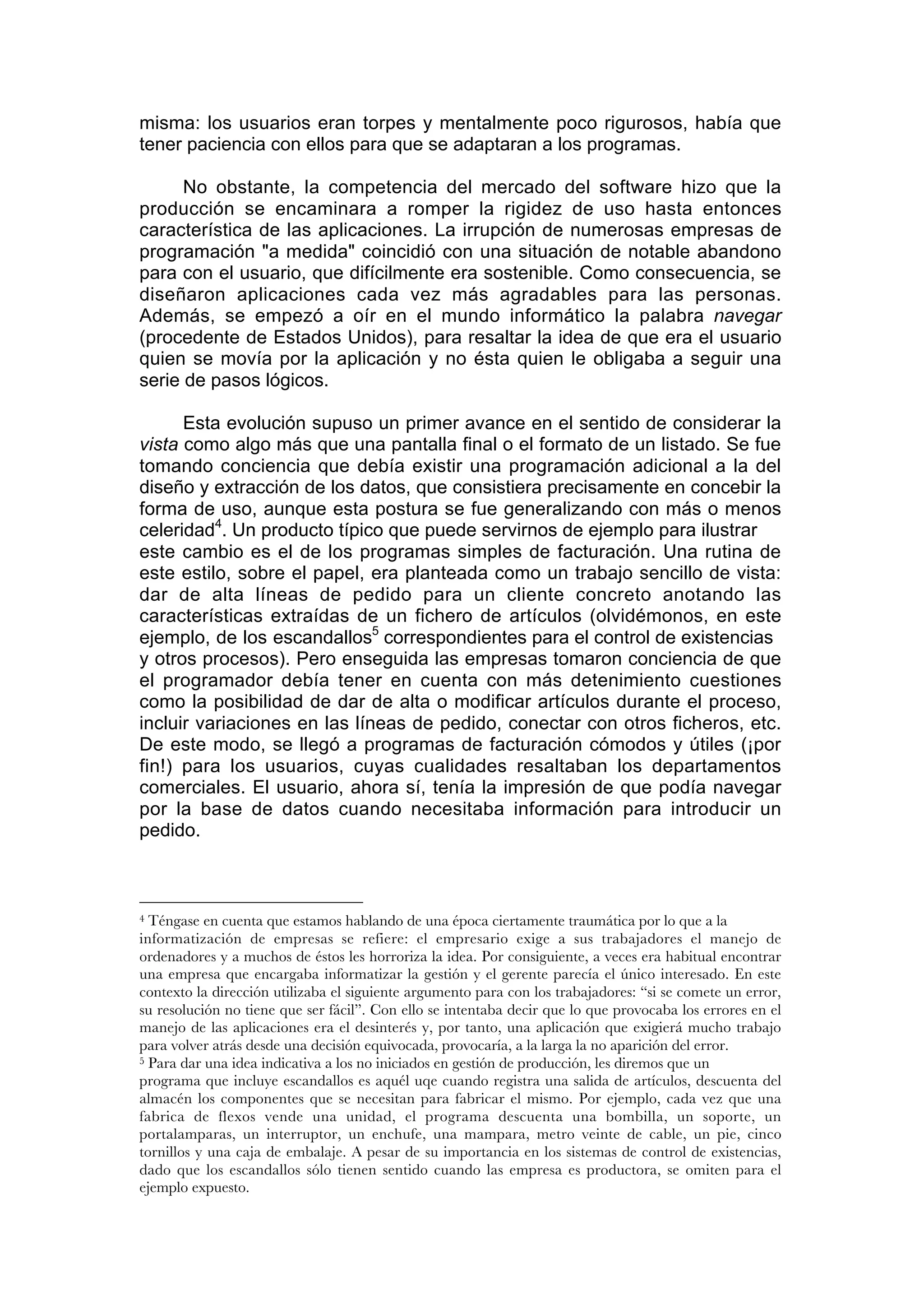 misma: los usuarios eran torpes y mentalmente poco rigurosos, había que
tener paciencia con ellos para que se adaptaran a los programas.

      No obstante, la competencia del mercado del software hizo que la
producción se encaminara a romper la rigidez de uso hasta entonces
característica de las aplicaciones. La irrupción de numerosas empresas de
programación "a medida" coincidió con una situación de notable abandono
para con el usuario, que difícilmente era sostenible. Como consecuencia, se
diseñaron aplicaciones cada vez más agradables para las personas.
Además, se empezó a oír en el mundo informático la palabra navegar
(procedente de Estados Unidos), para resaltar la idea de que era el usuario
quien se movía por la aplicación y no ésta quien le obligaba a seguir una
serie de pasos lógicos.

      Esta evolución supuso un primer avance en el sentido de considerar la
vista como algo más que una pantalla final o el formato de un listado. Se fue
tomando conciencia que debía existir una programación adicional a la del
diseño y extracción de los datos, que consistiera precisamente en concebir la
forma de uso, aunque esta postura se fue generalizando con más o menos
celeridad4. Un producto típico que puede servirnos de ejemplo para ilustrar
este cambio es el de los programas simples de facturación. Una rutina de
este estilo, sobre el papel, era planteada como un trabajo sencillo de vista:
dar de alta líneas de pedido para un cliente concreto anotando las
características extraídas de un fichero de artículos (olvidémonos, en este
ejemplo, de los escandallos5 correspondientes para el control de existencias
y otros procesos). Pero enseguida las empresas tomaron conciencia de que
el programador debía tener en cuenta con más detenimiento cuestiones
como la posibilidad de dar de alta o modificar artículos durante el proceso,
incluir variaciones en las líneas de pedido, conectar con otros ficheros, etc.
De este modo, se llegó a programas de facturación cómodos y útiles (¡por
fin!) para los usuarios, cuyas cualidades resaltaban los departamentos
comerciales. El usuario, ahora sí, tenía la impresión de que podía navegar
por la base de datos cuando necesitaba información para introducir un
pedido.



4 Téngase en cuenta que estamos hablando de una época ciertamente traumática por lo que a la
informatización de empresas se refiere: el empresario exige a sus trabajadores el manejo de
ordenadores y a muchos de éstos les horroriza la idea. Por consiguiente, a veces era habitual encontrar
una empresa que encargaba informatizar la gestión y el gerente parecía el único interesado. En este
contexto la dirección utilizaba el siguiente argumento para con los trabajadores: “si se comete un error,
su resolución no tiene que ser fácil”. Con ello se intentaba decir que lo que provocaba los errores en el
manejo de las aplicaciones era el desinterés y, por tanto, una aplicación que exigierá mucho trabajo
para volver atrás desde una decisión equivocada, provocaría, a la larga la no aparición del error.
5 Para dar una idea indicativa a los no iniciados en gestión de producción, les diremos que un

programa que incluye escandallos es aquél uqe cuando registra una salida de artículos, descuenta del
almacén los componentes que se necesitan para fabricar el mismo. Por ejemplo, cada vez que una
fabrica de flexos vende una unidad, el programa descuenta una bombilla, un soporte, un
portalamparas, un interruptor, un enchufe, una mampara, metro veinte de cable, un pie, cinco
tornillos y una caja de embalaje. A pesar de su importancia en los sistemas de control de existencias,
dado que los escandallos sólo tienen sentido cuando las empresa es productora, se omiten para el
ejemplo expuesto.
 