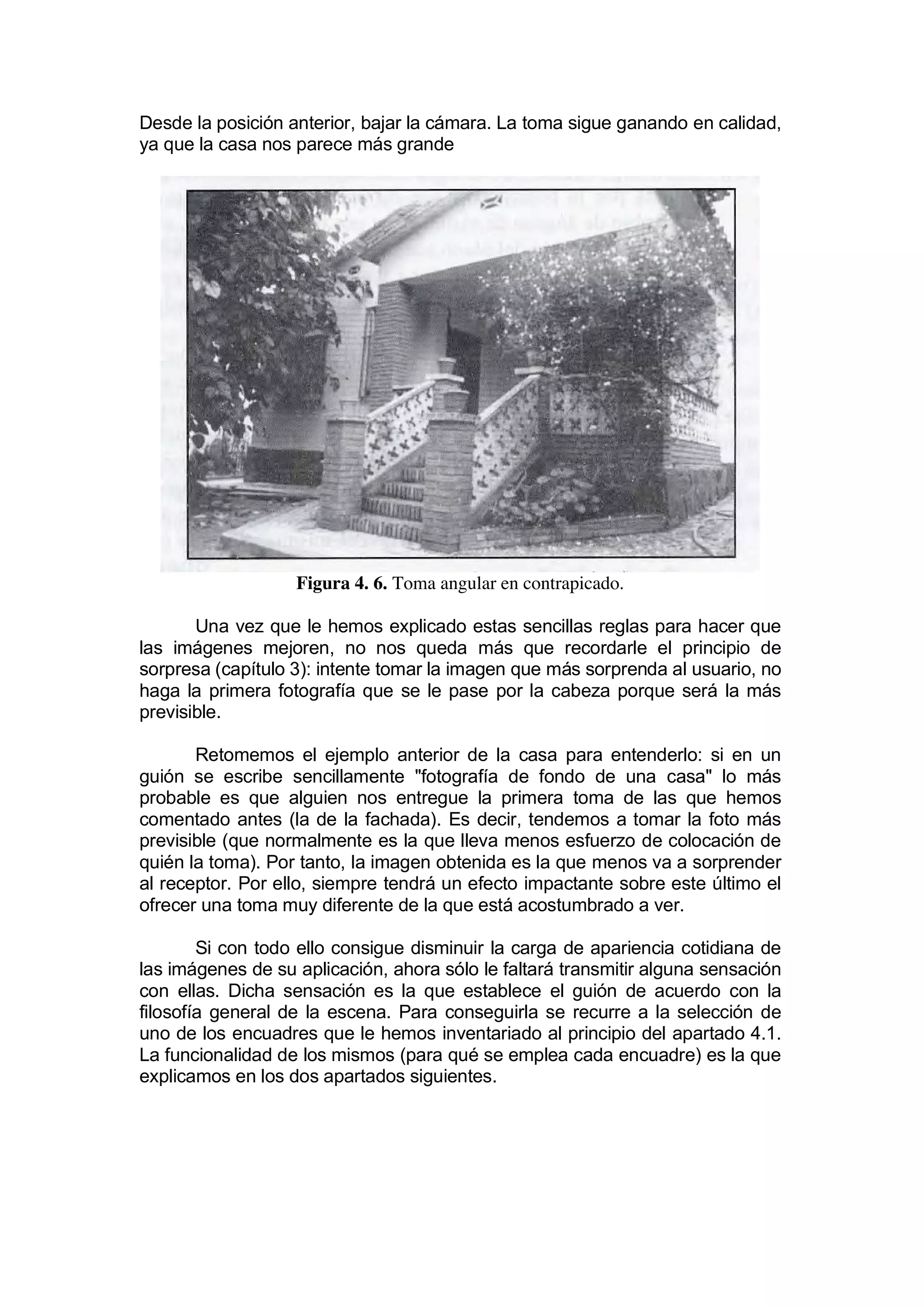 Desde la posición anterior, bajar la cámara. La toma sigue ganando en calidad,
ya que la casa nos parece más grande




                   Figura 4. 6. Toma angular en contrapicado.

       Una vez que le hemos explicado estas sencillas reglas para hacer que
las imágenes mejoren, no nos queda más que recordarle el principio de
sorpresa (capítulo 3): intente tomar la imagen que más sorprenda al usuario, no
haga la primera fotografía que se le pase por la cabeza porque será la más
previsible.

       Retomemos el ejemplo anterior de la casa para entenderlo: si en un
guión se escribe sencillamente "fotografía de fondo de una casa" lo más
probable es que alguien nos entregue la primera toma de las que hemos
comentado antes (la de la fachada). Es decir, tendemos a tomar la foto más
previsible (que normalmente es la que lleva menos esfuerzo de colocación de
quién la toma). Por tanto, la imagen obtenida es la que menos va a sorprender
al receptor. Por ello, siempre tendrá un efecto impactante sobre este último el
ofrecer una toma muy diferente de la que está acostumbrado a ver.

        Si con todo ello consigue disminuir la carga de apariencia cotidiana de
las imágenes de su aplicación, ahora sólo le faltará transmitir alguna sensación
con ellas. Dicha sensación es la que establece el guión de acuerdo con la
filosofía general de la escena. Para conseguirla se recurre a la selección de
uno de los encuadres que le hemos inventariado al principio del apartado 4.1.
La funcionalidad de los mismos (para qué se emplea cada encuadre) es la que
explicamos en los dos apartados siguientes.
 