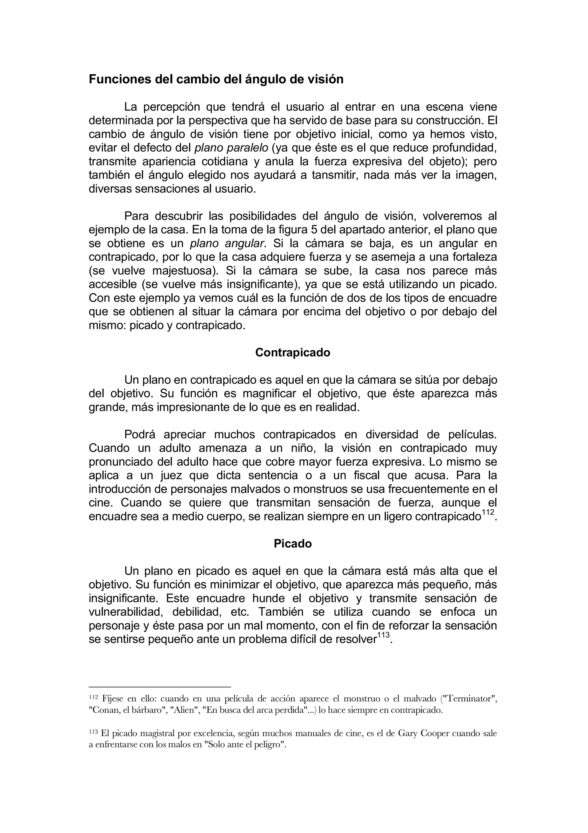 Funciones del cambio del ángulo de visión

        La percepción que tendrá el usuario al entrar en una escena viene
determinada por la perspectiva que ha servido de base para su construcción. El
cambio de ángulo de visión tiene por objetivo inicial, como ya hemos visto,
evitar el defecto del plano paralelo (ya que éste es el que reduce profundidad,
transmite apariencia cotidiana y anula la fuerza expresiva del objeto); pero
también el ángulo elegido nos ayudará a tansmitir, nada más ver la imagen,
diversas sensaciones al usuario.

       Para descubrir las posibilidades del ángulo de visión, volveremos al
ejemplo de la casa. En la toma de la figura 5 del apartado anterior, el plano que
se obtiene es un plano angular. Si la cámara se baja, es un angular en
contrapicado, por lo que la casa adquiere fuerza y se asemeja a una fortaleza
(se vuelve majestuosa). Si la cámara se sube, la casa nos parece más
accesible (se vuelve más insignificante), ya que se está utilizando un picado.
Con este ejemplo ya vemos cuál es la función de dos de los tipos de encuadre
que se obtienen al situar la cámara por encima del objetivo o por debajo del
mismo: picado y contrapicado.

                                         Contrapicado

      Un plano en contrapicado es aquel en que la cámara se sitúa por debajo
del objetivo. Su función es magnificar el objetivo, que éste aparezca más
grande, más impresionante de lo que es en realidad.

       Podrá apreciar muchos contrapicados en diversidad de películas.
Cuando un adulto amenaza a un niño, la visión en contrapicado muy
pronunciado del adulto hace que cobre mayor fuerza expresiva. Lo mismo se
aplica a un juez que dicta sentencia o a un fiscal que acusa. Para la
introducción de personajes malvados o monstruos se usa frecuentemente en el
cine. Cuando se quiere que transmitan sensación de fuerza, aunque el
encuadre sea a medio cuerpo, se realizan siempre en un ligero contrapicado112.

                                              Picado

        Un plano en picado es aquel en que la cámara está más alta que el
objetivo. Su función es minimizar el objetivo, que aparezca más pequeño, más
insignificante. Este encuadre hunde el objetivo y transmite sensación de
vulnerabilidad, debilidad, etc. También se utiliza cuando se enfoca un
personaje y éste pasa por un mal momento, con el fin de reforzar la sensación
se sentirse pequeño ante un problema difícil de resolver113.



112Fíjese en ello: cuando en una película de acción aparece el monstruo o el malvado ("Terminator",
"Conan, el bárbaro", "Alien", "En busca del arca perdida"...) lo hace siempre en contrapicado.

113El picado magistral por excelencia, según muchos manuales de cine, es el de Gary Cooper cuando sale
a enfrentarse con los malos en "Solo ante el peligro".
 