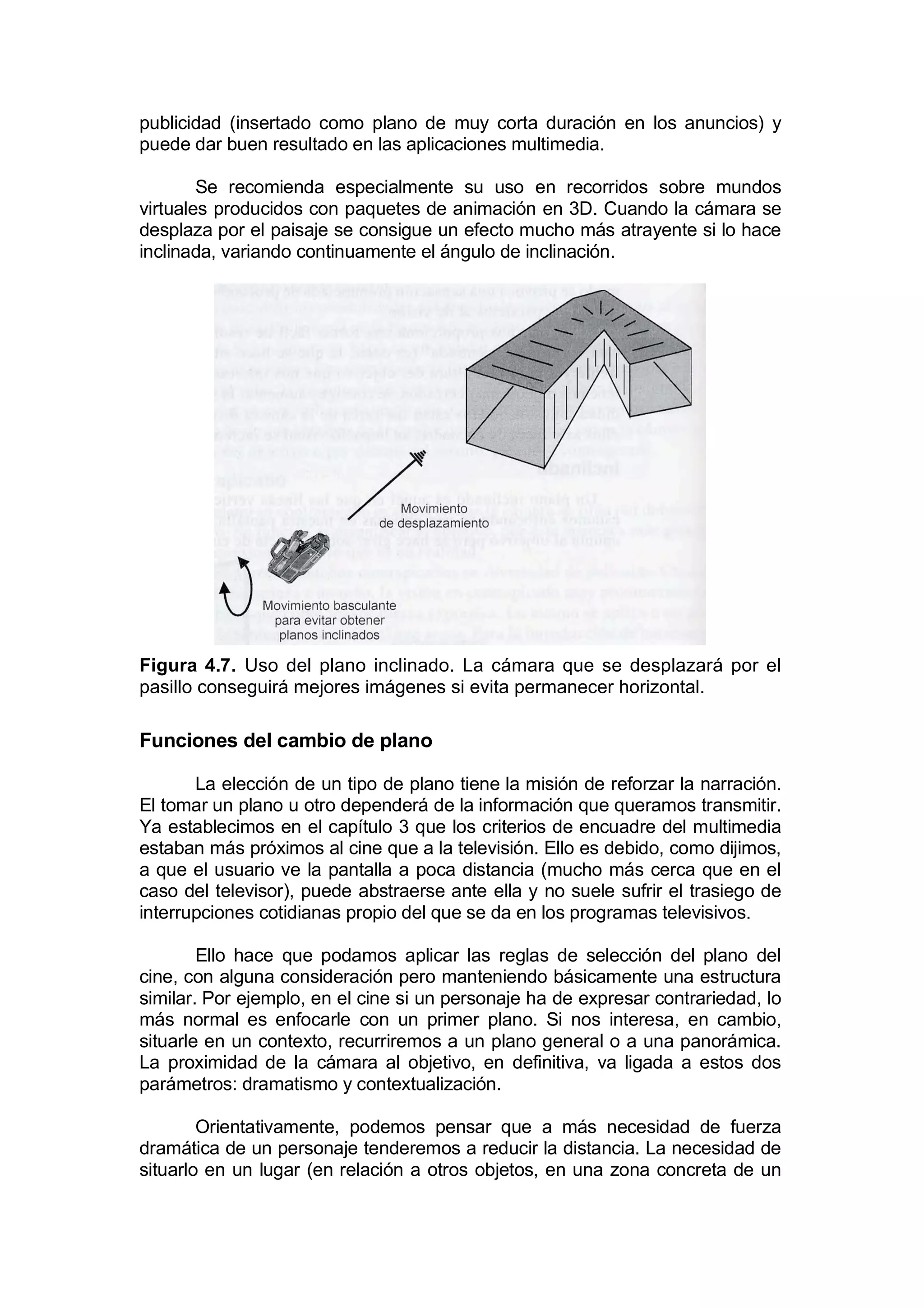 publicidad (insertado como plano de muy corta duración en los anuncios) y
puede dar buen resultado en las aplicaciones multimedia.

        Se recomienda especialmente su uso en recorridos sobre mundos
virtuales producidos con paquetes de animación en 3D. Cuando la cámara se
desplaza por el paisaje se consigue un efecto mucho más atrayente si lo hace
inclinada, variando continuamente el ángulo de inclinación.




Figura 4.7. Uso del plano inclinado. La cámara que se desplazará por el
pasillo conseguirá mejores imágenes si evita permanecer horizontal.

Funciones del cambio de plano

       La elección de un tipo de plano tiene la misión de reforzar la narración.
El tomar un plano u otro dependerá de la información que queramos transmitir.
Ya establecimos en el capítulo 3 que los criterios de encuadre del multimedia
estaban más próximos al cine que a la televisión. Ello es debido, como dijimos,
a que el usuario ve la pantalla a poca distancia (mucho más cerca que en el
caso del televisor), puede abstraerse ante ella y no suele sufrir el trasiego de
interrupciones cotidianas propio del que se da en los programas televisivos.

        Ello hace que podamos aplicar las reglas de selección del plano del
cine, con alguna consideración pero manteniendo básicamente una estructura
similar. Por ejemplo, en el cine si un personaje ha de expresar contrariedad, lo
más normal es enfocarle con un primer plano. Si nos interesa, en cambio,
situarle en un contexto, recurriremos a un plano general o a una panorámica.
La proximidad de la cámara al objetivo, en definitiva, va ligada a estos dos
parámetros: dramatismo y contextualización.

        Orientativamente, podemos pensar que a más necesidad de fuerza
dramática de un personaje tenderemos a reducir la distancia. La necesidad de
situarlo en un lugar (en relación a otros objetos, en una zona concreta de un
 