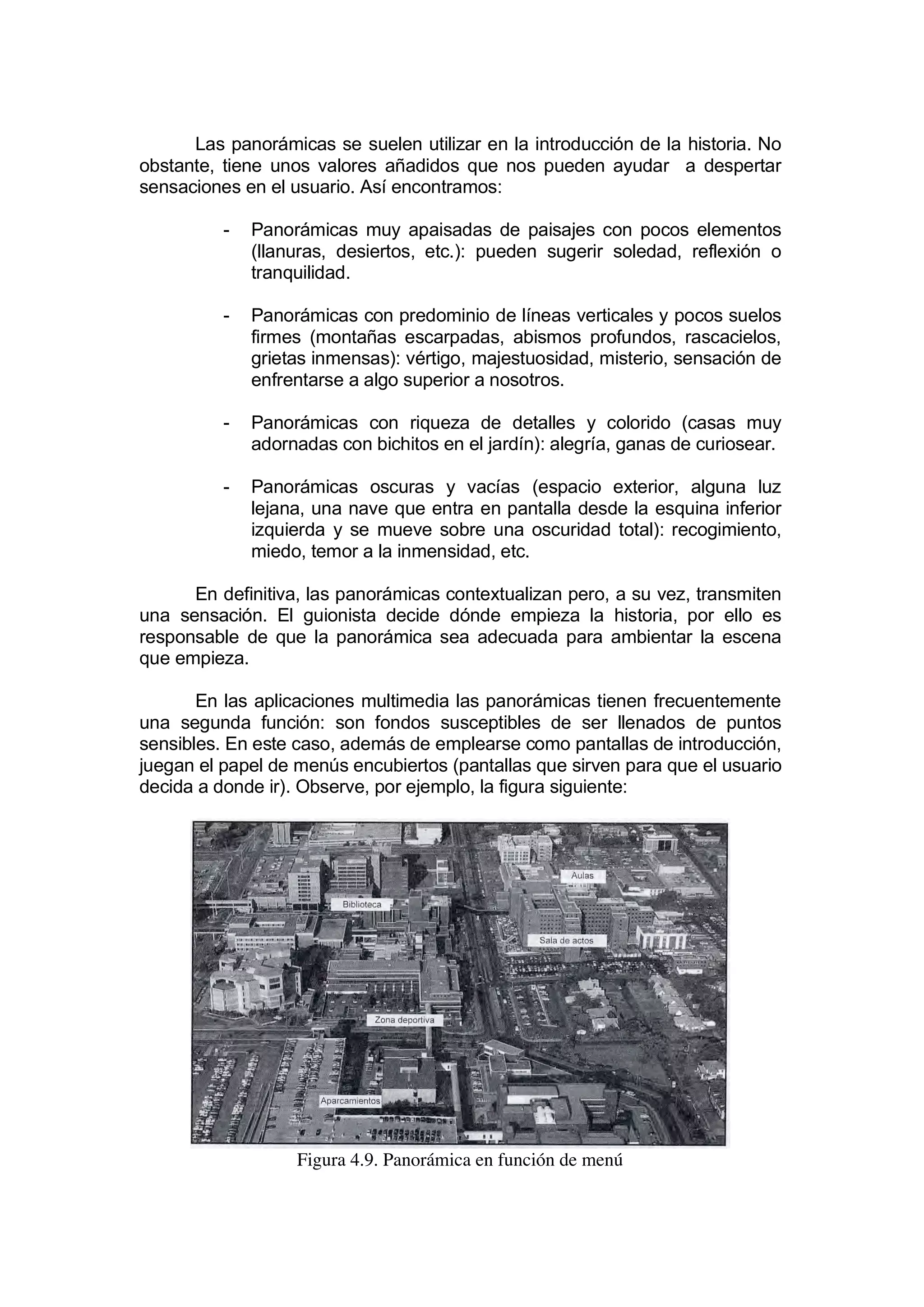 Las panorámicas se suelen utilizar en la introducción de la historia. No
obstante, tiene unos valores añadidos que nos pueden ayudar a despertar
sensaciones en el usuario. Así encontramos:

          -   Panorámicas muy apaisadas de paisajes con pocos elementos
              (llanuras, desiertos, etc.): pueden sugerir soledad, reflexión o
              tranquilidad.

          -   Panorámicas con predominio de líneas verticales y pocos suelos
              firmes (montañas escarpadas, abismos profundos, rascacielos,
              grietas inmensas): vértigo, majestuosidad, misterio, sensación de
              enfrentarse a algo superior a nosotros.

          -   Panorámicas con riqueza de detalles y colorido (casas muy
              adornadas con bichitos en el jardín): alegría, ganas de curiosear.

          -   Panorámicas oscuras y vacías (espacio exterior, alguna luz
              lejana, una nave que entra en pantalla desde la esquina inferior
              izquierda y se mueve sobre una oscuridad total): recogimiento,
              miedo, temor a la inmensidad, etc.

      En definitiva, las panorámicas contextualizan pero, a su vez, transmiten
una sensación. El guionista decide dónde empieza la historia, por ello es
responsable de que la panorámica sea adecuada para ambientar la escena
que empieza.

       En las aplicaciones multimedia las panorámicas tienen frecuentemente
una segunda función: son fondos susceptibles de ser llenados de puntos
sensibles. En este caso, además de emplearse como pantallas de introducción,
juegan el papel de menús encubiertos (pantallas que sirven para que el usuario
decida a donde ir). Observe, por ejemplo, la figura siguiente:




                   Figura 4.9. Panorámica en función de menú
 
