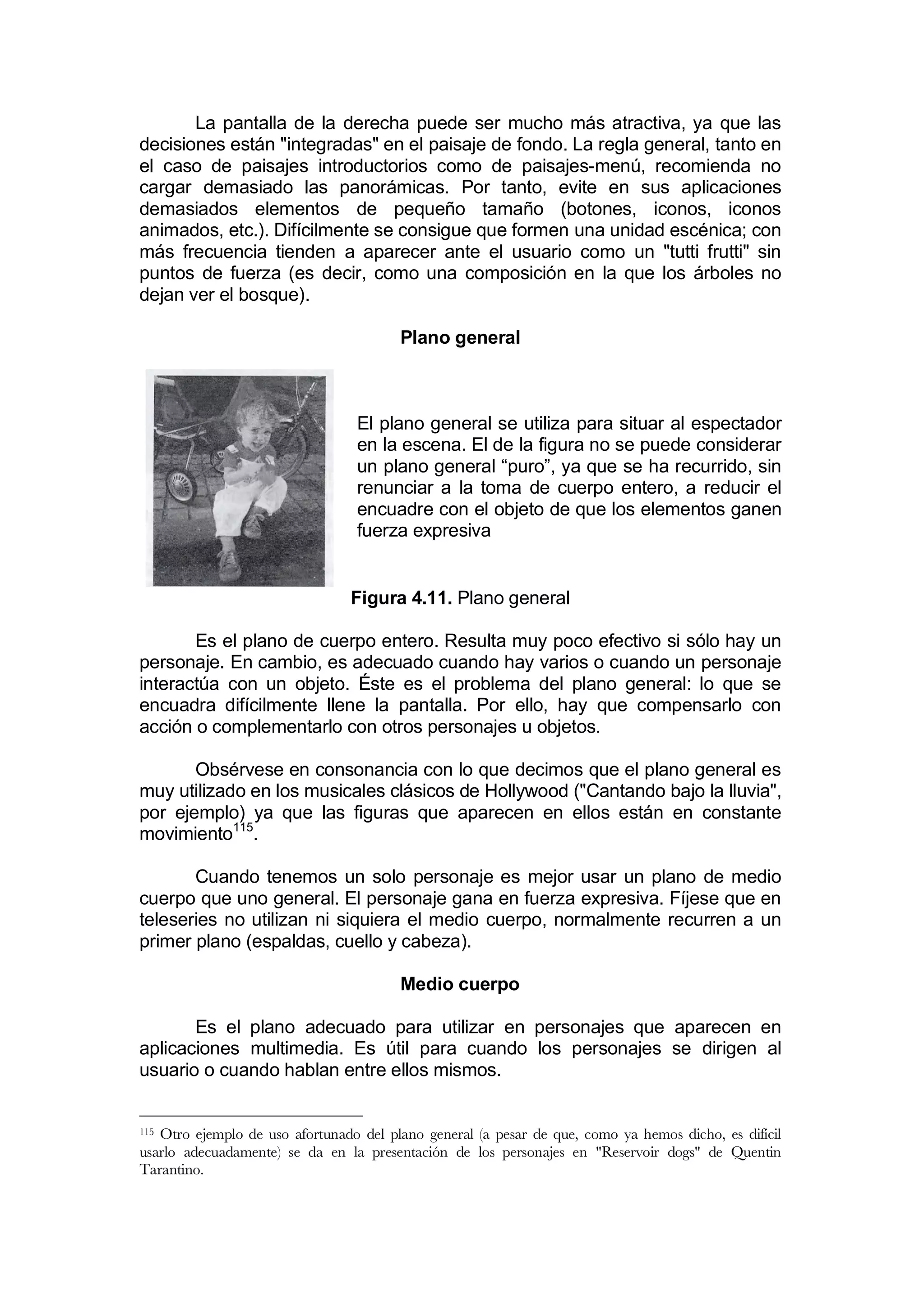 La pantalla de la derecha puede ser mucho más atractiva, ya que las
decisiones están "integradas" en el paisaje de fondo. La regla general, tanto en
el caso de paisajes introductorios como de paisajes-menú, recomienda no
cargar demasiado las panorámicas. Por tanto, evite en sus aplicaciones
demasiados elementos de pequeño tamaño (botones, iconos, iconos
animados, etc.). Difícilmente se consigue que formen una unidad escénica; con
más frecuencia tienden a aparecer ante el usuario como un "tutti frutti" sin
puntos de fuerza (es decir, como una composición en la que los árboles no
dejan ver el bosque).

                                        Plano general



                                 El plano general se utiliza para situar al espectador
                                 en la escena. El de la figura no se puede considerar
                                 un plano general “puro”, ya que se ha recurrido, sin
                                 renunciar a la toma de cuerpo entero, a reducir el
                                 encuadre con el objeto de que los elementos ganen
                                 fuerza expresiva


                                Figura 4.11. Plano general

       Es el plano de cuerpo entero. Resulta muy poco efectivo si sólo hay un
personaje. En cambio, es adecuado cuando hay varios o cuando un personaje
interactúa con un objeto. Éste es el problema del plano general: lo que se
encuadra difícilmente llene la pantalla. Por ello, hay que compensarlo con
acción o complementarlo con otros personajes u objetos.

       Obsérvese en consonancia con lo que decimos que el plano general es
muy utilizado en los musicales clásicos de Hollywood ("Cantando bajo la lluvia",
por ejemplo) ya que las figuras que aparecen en ellos están en constante
movimiento115.

       Cuando tenemos un solo personaje es mejor usar un plano de medio
cuerpo que uno general. El personaje gana en fuerza expresiva. Fíjese que en
teleseries no utilizan ni siquiera el medio cuerpo, normalmente recurren a un
primer plano (espaldas, cuello y cabeza).

                                        Medio cuerpo

       Es el plano adecuado para utilizar en personajes que aparecen en
aplicaciones multimedia. Es útil para cuando los personajes se dirigen al
usuario o cuando hablan entre ellos mismos.


115Otro ejemplo de uso afortunado del plano general (a pesar de que, como ya hemos dicho, es difícil
usarlo adecuadamente) se da en la presentación de los personajes en "Reservoir dogs" de Quentin
Tarantino.
 