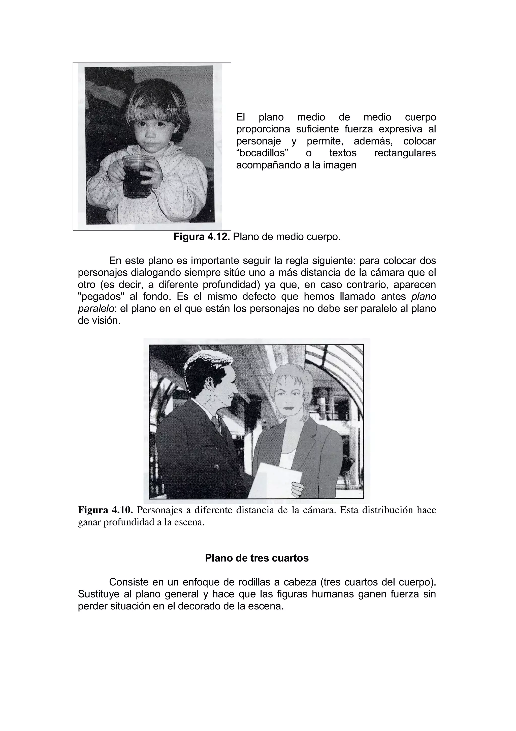 El plano medio de medio cuerpo
                                    proporciona suficiente fuerza expresiva al
                                    personaje y permite, además, colocar
                                    “bocadillos”  o     textos   rectangulares
                                    acompañando a la imagen




                     Figura 4.12. Plano de medio cuerpo.

       En este plano es importante seguir la regla siguiente: para colocar dos
personajes dialogando siempre sitúe uno a más distancia de la cámara que el
otro (es decir, a diferente profundidad) ya que, en caso contrario, aparecen
"pegados" al fondo. Es el mismo defecto que hemos llamado antes plano
paralelo: el plano en el que están los personajes no debe ser paralelo al plano
de visión.




Figura 4.10. Personajes a diferente distancia de la cámara. Esta distribución hace
ganar profundidad a la escena.


                             Plano de tres cuartos

       Consiste en un enfoque de rodillas a cabeza (tres cuartos del cuerpo).
Sustituye al plano general y hace que las figuras humanas ganen fuerza sin
perder situación en el decorado de la escena.
 