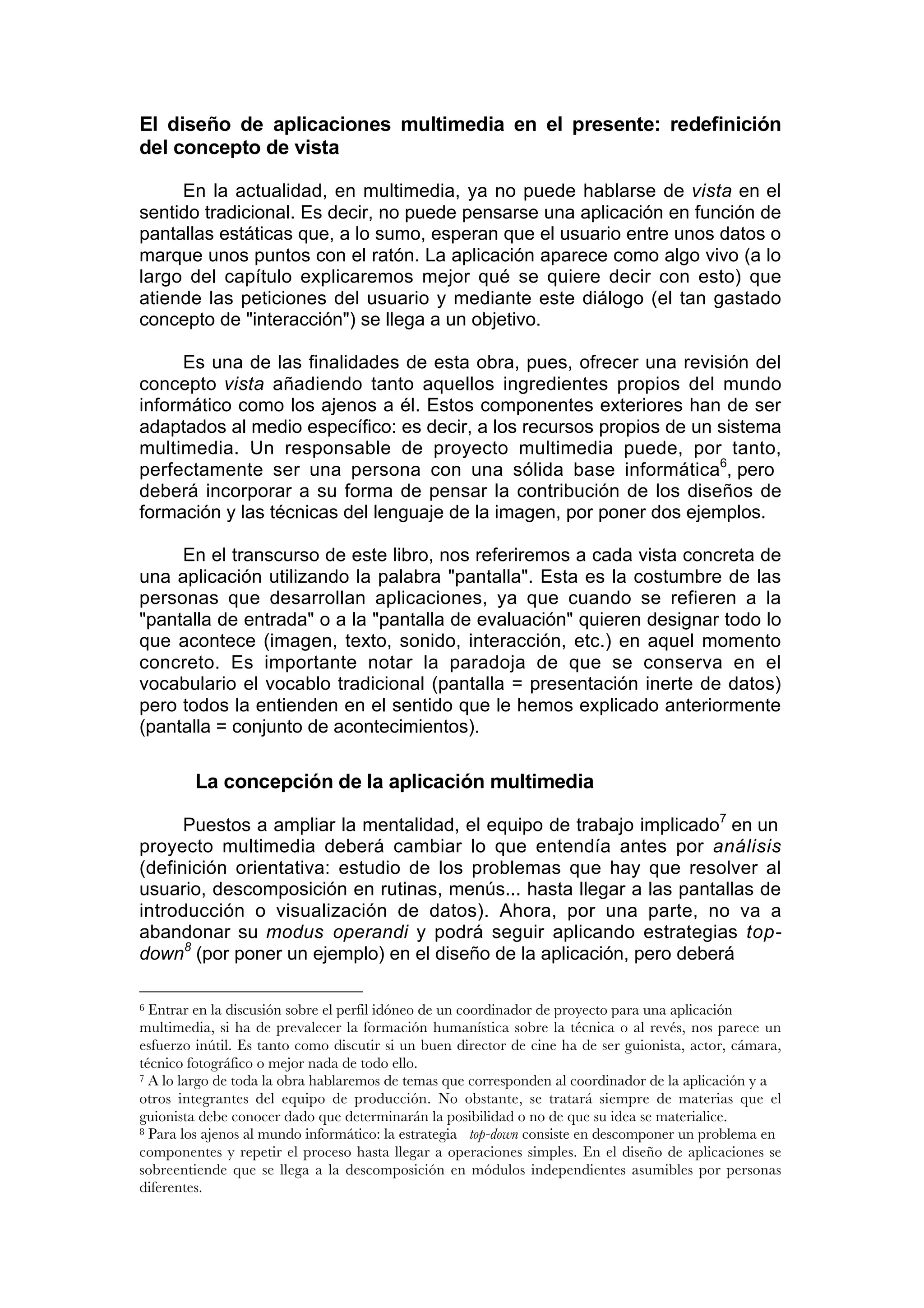 El diseño de aplicaciones multimedia en el presente: redefinición
del concepto de vista

     En la actualidad, en multimedia, ya no puede hablarse de vista en el
sentido tradicional. Es decir, no puede pensarse una aplicación en función de
pantallas estáticas que, a lo sumo, esperan que el usuario entre unos datos o
marque unos puntos con el ratón. La aplicación aparece como algo vivo (a lo
largo del capítulo explicaremos mejor qué se quiere decir con esto) que
atiende las peticiones del usuario y mediante este diálogo (el tan gastado
concepto de "interacción") se llega a un objetivo.

     Es una de las finalidades de esta obra, pues, ofrecer una revisión del
concepto vista añadiendo tanto aquellos ingredientes propios del mundo
informático como los ajenos a él. Estos componentes exteriores han de ser
adaptados al medio específico: es decir, a los recursos propios de un sistema
multimedia. Un responsable de proyecto multimedia puede, por tanto,
perfectamente ser una persona con una sólida base informática6, pero
deberá incorporar a su forma de pensar la contribución de los diseños de
formación y las técnicas del lenguaje de la imagen, por poner dos ejemplos.

     En el transcurso de este libro, nos referiremos a cada vista concreta de
una aplicación utilizando la palabra "pantalla". Esta es la costumbre de las
personas que desarrollan aplicaciones, ya que cuando se refieren a la
"pantalla de entrada" o a la "pantalla de evaluación" quieren designar todo lo
que acontece (imagen, texto, sonido, interacción, etc.) en aquel momento
concreto. Es importante notar la paradoja de que se conserva en el
vocabulario el vocablo tradicional (pantalla = presentación inerte de datos)
pero todos la entienden en el sentido que le hemos explicado anteriormente
(pantalla = conjunto de acontecimientos).

        La concepción de la aplicación multimedia

      Puestos a ampliar la mentalidad, el equipo de trabajo implicado7 en un
proyecto multimedia deberá cambiar lo que entendía antes por análisis
(definición orientativa: estudio de los problemas que hay que resolver al
usuario, descomposición en rutinas, menús... hasta llegar a las pantallas de
introducción o visualización de datos). Ahora, por una parte, no va a
abandonar su modus operandi y podrá seguir aplicando estrategias top-
down8 (por poner un ejemplo) en el diseño de la aplicación, pero deberá

6 Entrar en la discusión sobre el perfil idóneo de un coordinador de proyecto para una aplicación
multimedia, si ha de prevalecer la formación humanística sobre la técnica o al revés, nos parece un
esfuerzo inútil. Es tanto como discutir si un buen director de cine ha de ser guionista, actor, cámara,
técnico fotográfico o mejor nada de todo ello.
7 A lo largo de toda la obra hablaremos de temas que corresponden al coordinador de la aplicación y a

otros integrantes del equipo de producción. No obstante, se tratará siempre de materias que el
guionista debe conocer dado que determinarán la posibilidad o no de que su idea se materialice.
8 Para los ajenos al mundo informático: la estrategia top-down consiste en descomponer un problema en

componentes y repetir el proceso hasta llegar a operaciones simples. En el diseño de aplicaciones se
sobreentiende que se llega a la descomposición en módulos independientes asumibles por personas
diferentes.
 