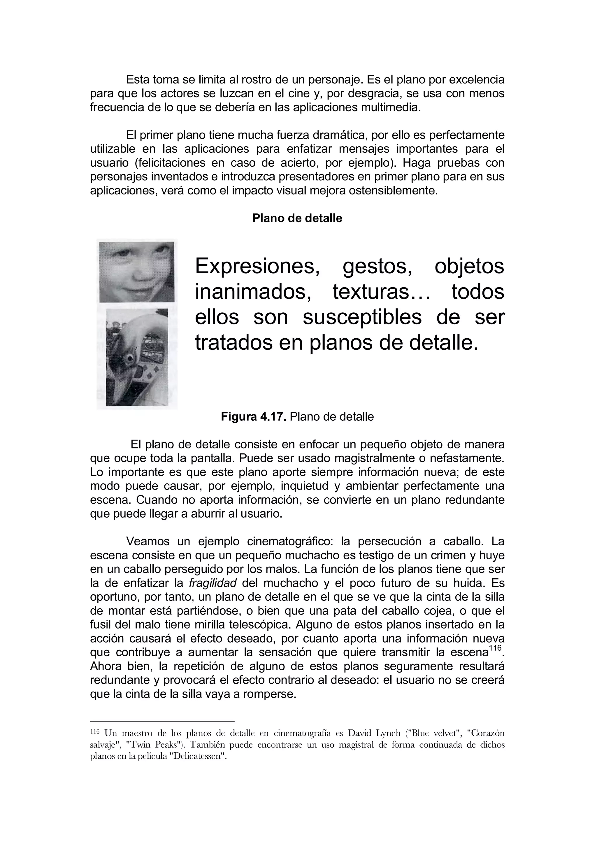 Esta toma se limita al rostro de un personaje. Es el plano por excelencia
para que los actores se luzcan en el cine y, por desgracia, se usa con menos
frecuencia de lo que se debería en las aplicaciones multimedia.

        El primer plano tiene mucha fuerza dramática, por ello es perfectamente
utilizable en las aplicaciones para enfatizar mensajes importantes para el
usuario (felicitaciones en caso de acierto, por ejemplo). Haga pruebas con
personajes inventados e introduzca presentadores en primer plano para en sus
aplicaciones, verá como el impacto visual mejora ostensiblemente.

                                     Plano de detalle



                        Expresiones, gestos, objetos
                        inanimados, texturas… todos
                        ellos son susceptibles de ser
                        tratados en planos de detalle.


                              Figura 4.17. Plano de detalle

       El plano de detalle consiste en enfocar un pequeño objeto de manera
que ocupe toda la pantalla. Puede ser usado magistralmente o nefastamente.
Lo importante es que este plano aporte siempre información nueva; de este
modo puede causar, por ejemplo, inquietud y ambientar perfectamente una
escena. Cuando no aporta información, se convierte en un plano redundante
que puede llegar a aburrir al usuario.

        Veamos un ejemplo cinematográfico: la persecución a caballo. La
escena consiste en que un pequeño muchacho es testigo de un crimen y huye
en un caballo perseguido por los malos. La función de los planos tiene que ser
la de enfatizar la fragilidad del muchacho y el poco futuro de su huida. Es
oportuno, por tanto, un plano de detalle en el que se ve que la cinta de la silla
de montar está partiéndose, o bien que una pata del caballo cojea, o que el
fusil del malo tiene mirilla telescópica. Alguno de estos planos insertado en la
acción causará el efecto deseado, por cuanto aporta una información nueva
que contribuye a aumentar la sensación que quiere transmitir la escena116.
Ahora bien, la repetición de alguno de estos planos seguramente resultará
redundante y provocará el efecto contrario al deseado: el usuario no se creerá
que la cinta de la silla vaya a romperse.

116 Un maestro de los planos de detalle en cinematografía es David Lynch ("Blue velvet", "Corazón
salvaje", "Twin Peaks"). También puede encontrarse un uso magistral de forma continuada de dichos
planos en la película "Delicatessen".
 