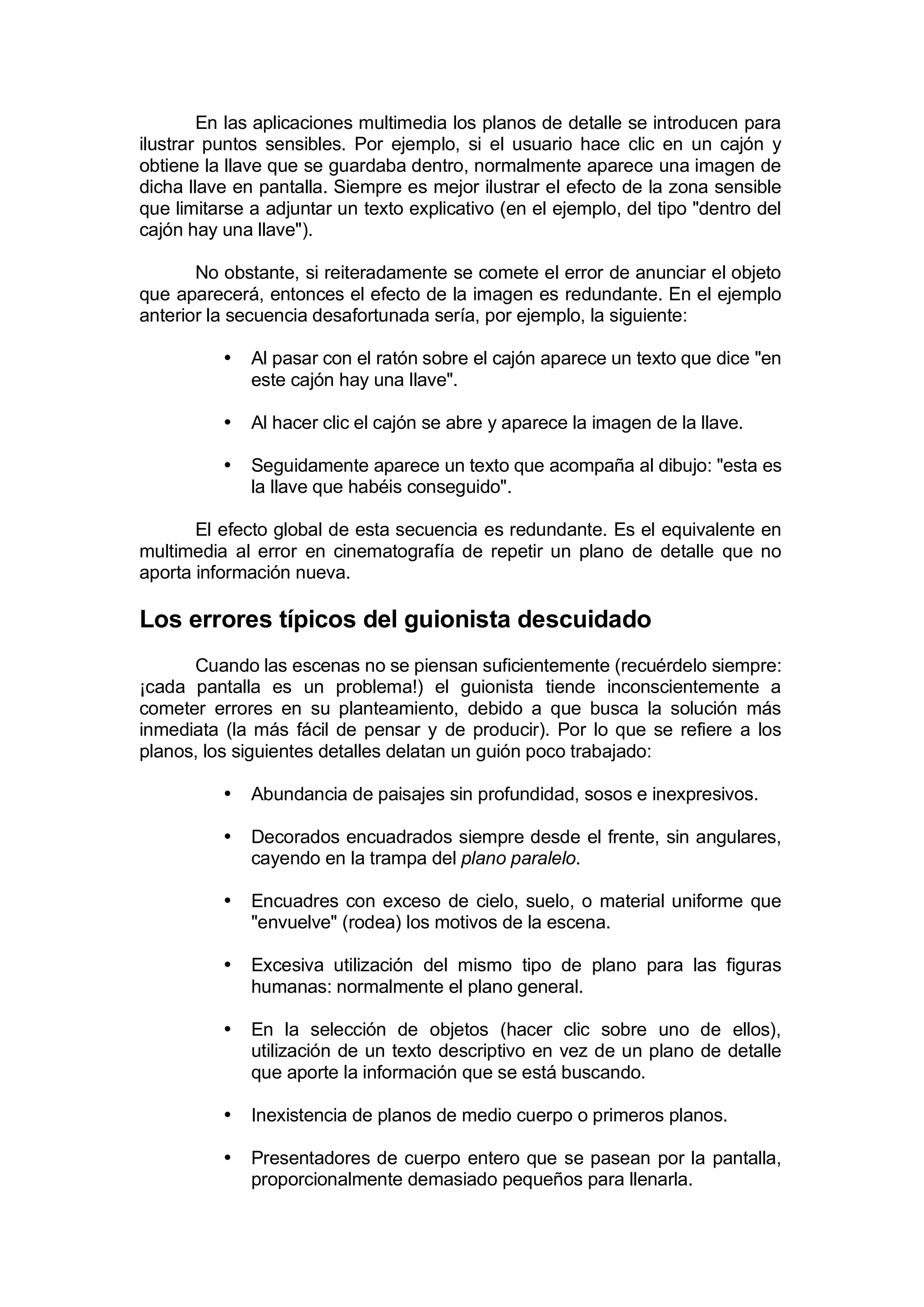 En las aplicaciones multimedia los planos de detalle se introducen para
ilustrar puntos sensibles. Por ejemplo, si el usuario hace clic en un cajón y
obtiene la llave que se guardaba dentro, normalmente aparece una imagen de
dicha llave en pantalla. Siempre es mejor ilustrar el efecto de la zona sensible
que limitarse a adjuntar un texto explicativo (en el ejemplo, del tipo "dentro del
cajón hay una llave").

       No obstante, si reiteradamente se comete el error de anunciar el objeto
que aparecerá, entonces el efecto de la imagen es redundante. En el ejemplo
anterior la secuencia desafortunada sería, por ejemplo, la siguiente:

          •   Al pasar con el ratón sobre el cajón aparece un texto que dice "en
              este cajón hay una llave".

          •   Al hacer clic el cajón se abre y aparece la imagen de la llave.

          •   Seguidamente aparece un texto que acompaña al dibujo: "esta es
              la llave que habéis conseguido".

       El efecto global de esta secuencia es redundante. Es el equivalente en
multimedia al error en cinematografía de repetir un plano de detalle que no
aporta información nueva.

Los errores típicos del guionista descuidado
      Cuando las escenas no se piensan suficientemente (recuérdelo siempre:
¡cada pantalla es un problema!) el guionista tiende inconscientemente a
cometer errores en su planteamiento, debido a que busca la solución más
inmediata (la más fácil de pensar y de producir). Por lo que se refiere a los
planos, los siguientes detalles delatan un guión poco trabajado:

          •   Abundancia de paisajes sin profundidad, sosos e inexpresivos.

          •   Decorados encuadrados siempre desde el frente, sin angulares,
              cayendo en la trampa del plano paralelo.

          •   Encuadres con exceso de cielo, suelo, o material uniforme que
              "envuelve" (rodea) los motivos de la escena.

          •   Excesiva utilización del mismo tipo de plano para las figuras
              humanas: normalmente el plano general.

          •   En la selección de objetos (hacer clic sobre uno de ellos),
              utilización de un texto descriptivo en vez de un plano de detalle
              que aporte la información que se está buscando.

          •   Inexistencia de planos de medio cuerpo o primeros planos.

          •   Presentadores de cuerpo entero que se pasean por la pantalla,
              proporcionalmente demasiado pequeños para llenarla.
 