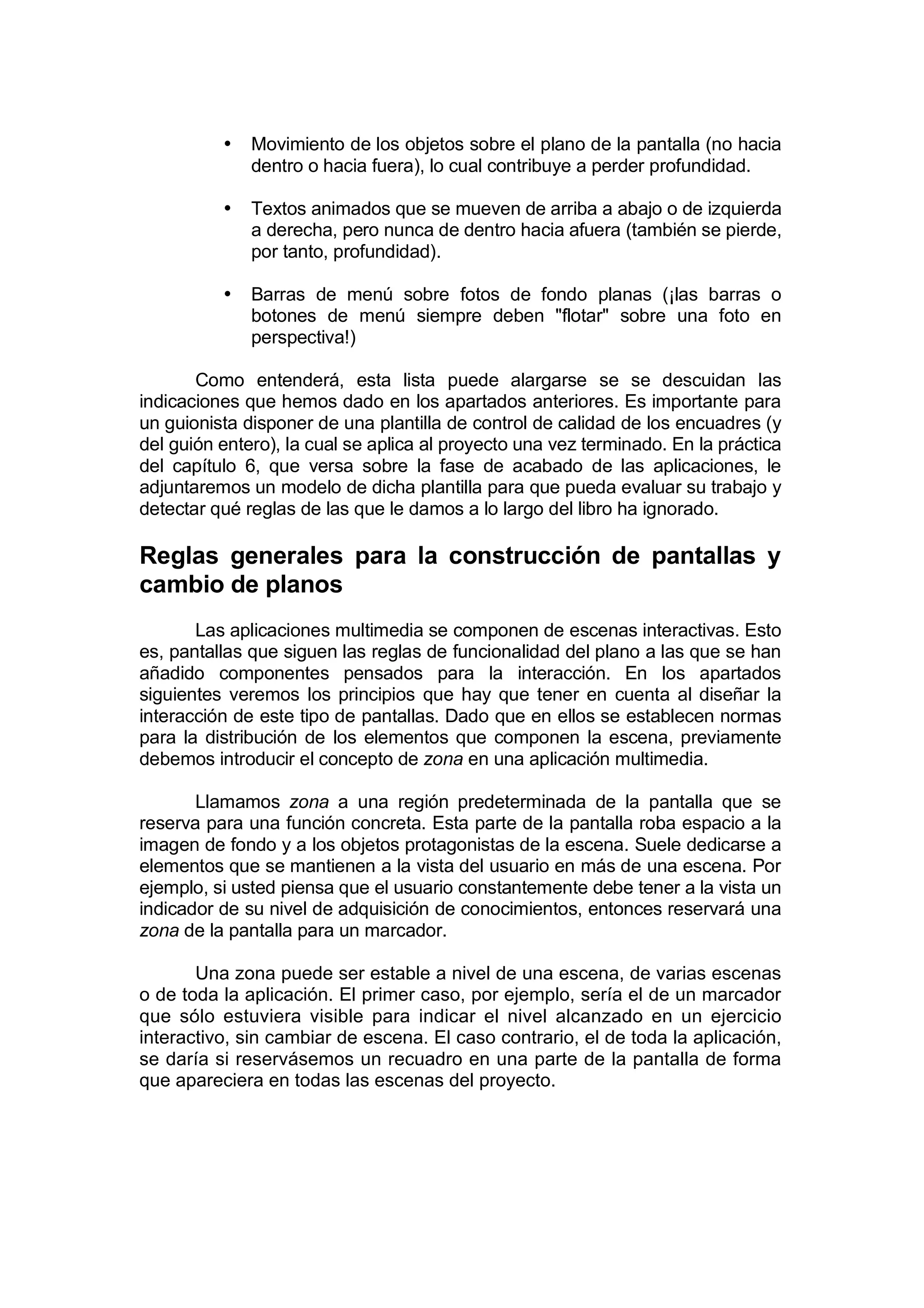 •   Movimiento de los objetos sobre el plano de la pantalla (no hacia
              dentro o hacia fuera), lo cual contribuye a perder profundidad.

          •   Textos animados que se mueven de arriba a abajo o de izquierda
              a derecha, pero nunca de dentro hacia afuera (también se pierde,
              por tanto, profundidad).

          •   Barras de menú sobre fotos de fondo planas (¡las barras o
              botones de menú siempre deben "flotar" sobre una foto en
              perspectiva!)

       Como entenderá, esta lista puede alargarse se se descuidan las
indicaciones que hemos dado en los apartados anteriores. Es importante para
un guionista disponer de una plantilla de control de calidad de los encuadres (y
del guión entero), la cual se aplica al proyecto una vez terminado. En la práctica
del capítulo 6, que versa sobre la fase de acabado de las aplicaciones, le
adjuntaremos un modelo de dicha plantilla para que pueda evaluar su trabajo y
detectar qué reglas de las que le damos a lo largo del libro ha ignorado.

Reglas generales para la construcción de pantallas y
cambio de planos
       Las aplicaciones multimedia se componen de escenas interactivas. Esto
es, pantallas que siguen las reglas de funcionalidad del plano a las que se han
añadido componentes pensados para la interacción. En los apartados
siguientes veremos los principios que hay que tener en cuenta al diseñar la
interacción de este tipo de pantallas. Dado que en ellos se establecen normas
para la distribución de los elementos que componen la escena, previamente
debemos introducir el concepto de zona en una aplicación multimedia.

       Llamamos zona a una región predeterminada de la pantalla que se
reserva para una función concreta. Esta parte de la pantalla roba espacio a la
imagen de fondo y a los objetos protagonistas de la escena. Suele dedicarse a
elementos que se mantienen a la vista del usuario en más de una escena. Por
ejemplo, si usted piensa que el usuario constantemente debe tener a la vista un
indicador de su nivel de adquisición de conocimientos, entonces reservará una
zona de la pantalla para un marcador.

       Una zona puede ser estable a nivel de una escena, de varias escenas
o de toda la aplicación. El primer caso, por ejemplo, sería el de un marcador
que sólo estuviera visible para indicar el nivel alcanzado en un ejercicio
interactivo, sin cambiar de escena. El caso contrario, el de toda la aplicación,
se daría si reservásemos un recuadro en una parte de la pantalla de forma
que apareciera en todas las escenas del proyecto.
 
