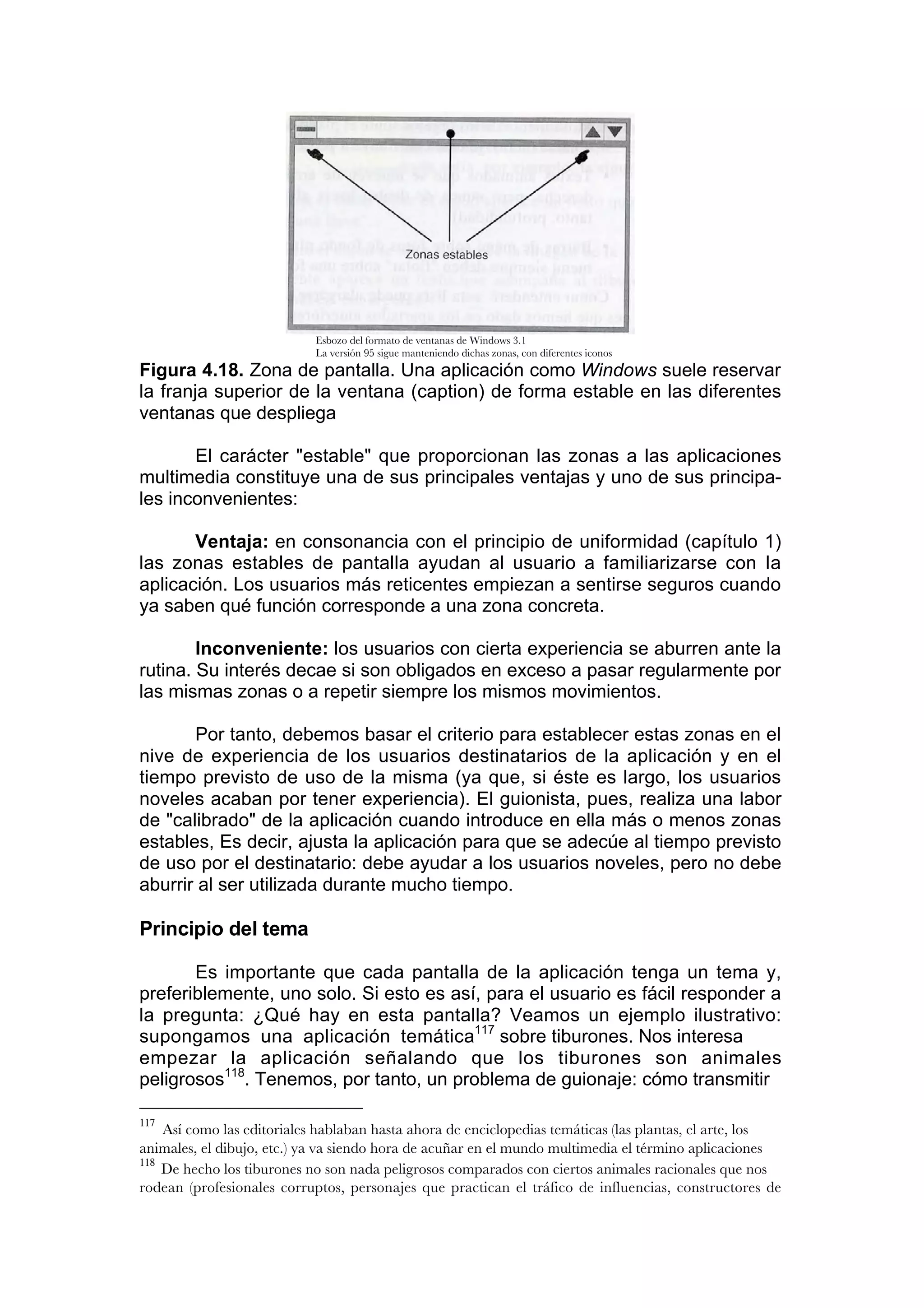 Esbozo del formato de ventanas de Windows 3.1
                            La versión 95 sigue manteniendo dichas zonas, con diferentes iconos
Figura 4.18. Zona de pantalla. Una aplicación como Windows suele reservar
la franja superior de la ventana (caption) de forma estable en las diferentes
ventanas que despliega

       El carácter "estable" que proporcionan las zonas a las aplicaciones
multimedia constituye una de sus principales ventajas y uno de sus principa-
les inconvenientes:

       Ventaja: en consonancia con el principio de uniformidad (capítulo 1)
las zonas estables de pantalla ayudan al usuario a familiarizarse con Ia
aplicación. Los usuarios más reticentes empiezan a sentirse seguros cuando
ya saben qué función corresponde a una zona concreta.

        Inconveniente: los usuarios con cierta experiencia se aburren ante la
rutina. Su interés decae si son obligados en exceso a pasar regularmente por
las mismas zonas o a repetir siempre los mismos movimientos.

       Por tanto, debemos basar el criterio para establecer estas zonas en el
nive de experiencia de los usuarios destinatarios de la aplicación y en el
tiempo previsto de uso de la misma (ya que, si éste es largo, los usuarios
noveles acaban por tener experiencia). El guionista, pues, realiza una labor
de "calibrado" de la aplicación cuando introduce en ella más o menos zonas
estables, Es decir, ajusta la aplicación para que se adecúe al tiempo previsto
de uso por el destinatario: debe ayudar a los usuarios noveles, pero no debe
aburrir al ser utilizada durante mucho tiempo.

Principio del tema

       Es importante que cada pantalla de la aplicación tenga un tema y,
preferiblemente, uno solo. Si esto es así, para el usuario es fácil responder a
la pregunta: ¿Qué hay en esta pantalla? Veamos un ejemplo ilustrativo:
supongamos una aplicación temática117 sobre tiburones. Nos interesa
empezar la aplicación señalando que los tiburones son animales
peligrosos118. Tenemos, por tanto, un problema de guionaje: cómo transmitir

117
    Así como las editoriales hablaban hasta ahora de enciclopedias temáticas (las plantas, el arte, los
animales, el dibujo, etc.) ya va siendo hora de acuñar en el mundo multimedia el término aplicaciones
118
    De hecho los tiburones no son nada peligrosos comparados con ciertos animales racionales que nos
rodean (profesionales corruptos, personajes que practican el tráfico de influencias, constructores de
 
