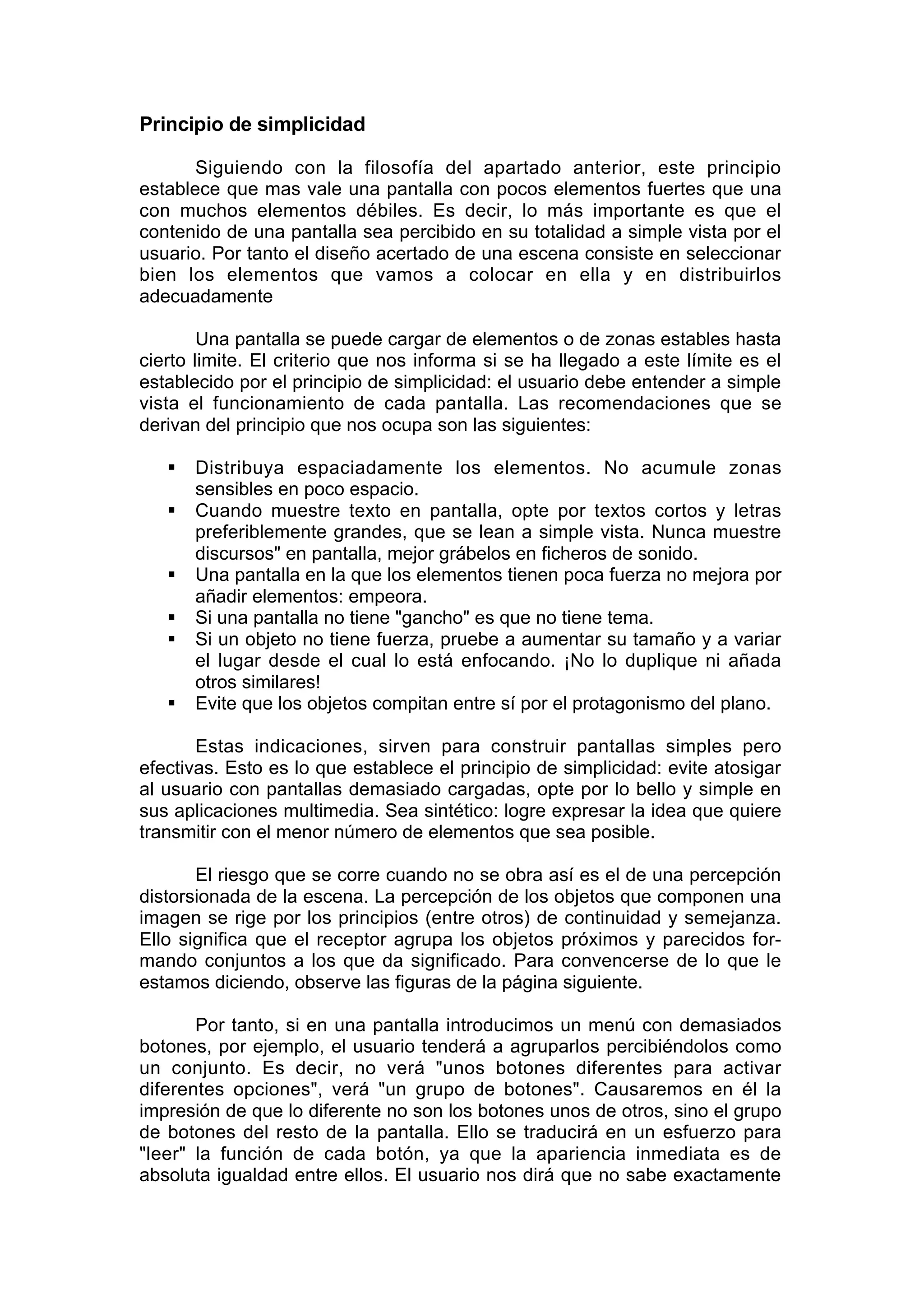 Principio de simplicidad

       Siguiendo con la filosofía del apartado anterior, este principio
establece que mas vale una pantalla con pocos elementos fuertes que una
con muchos elementos débiles. Es decir, lo más importante es que el
contenido de una pantalla sea percibido en su totalidad a simple vista por el
usuario. Por tanto el diseño acertado de una escena consiste en seleccionar
bien los elementos que vamos a colocar en ella y en distribuirlos
adecuadamente

        Una pantalla se puede cargar de elementos o de zonas estables hasta
cierto limite. El criterio que nos informa si se ha llegado a este límite es el
establecido por el principio de simplicidad: el usuario debe entender a simple
vista el funcionamiento de cada pantalla. Las recomendaciones que se
derivan del principio que nos ocupa son las siguientes:

      Distribuya espaciadamente los elementos. No acumule zonas
       sensibles en poco espacio.
      Cuando muestre texto en pantalla, opte por textos cortos y letras
       preferiblemente grandes, que se lean a simple vista. Nunca muestre
       discursos" en pantalla, mejor grábelos en ficheros de sonido.
      Una pantalla en la que los elementos tienen poca fuerza no mejora por
       añadir elementos: empeora.
      Si una pantalla no tiene "gancho" es que no tiene tema.
      Si un objeto no tiene fuerza, pruebe a aumentar su tamaño y a variar
       el lugar desde el cual lo está enfocando. ¡No lo duplique ni añada
       otros similares!
      Evite que los objetos compitan entre sí por el protagonismo del plano.

       Estas indicaciones, sirven para construir pantallas simples pero
efectivas. Esto es lo que establece el principio de simplicidad: evite atosigar
al usuario con pantallas demasiado cargadas, opte por lo bello y simple en
sus aplicaciones multimedia. Sea sintético: logre expresar la idea que quiere
transmitir con el menor número de elementos que sea posible.

       El riesgo que se corre cuando no se obra así es el de una percepción
distorsionada de la escena. La percepción de los objetos que componen una
imagen se rige por los principios (entre otros) de continuidad y semejanza.
Ello significa que el receptor agrupa los objetos próximos y parecidos for-
mando conjuntos a los que da significado. Para convencerse de lo que le
estamos diciendo, observe las figuras de la página siguiente.

       Por tanto, si en una pantalla introducimos un menú con demasiados
botones, por ejemplo, el usuario tenderá a agruparlos percibiéndolos como
un conjunto. Es decir, no verá "unos botones diferentes para activar
diferentes opciones", verá "un grupo de botones". Causaremos en él la
impresión de que lo diferente no son los botones unos de otros, sino el grupo
de botones del resto de la pantalla. Ello se traducirá en un esfuerzo para
"leer" la función de cada botón, ya que la apariencia inmediata es de
absoluta igualdad entre ellos. El usuario nos dirá que no sabe exactamente
 