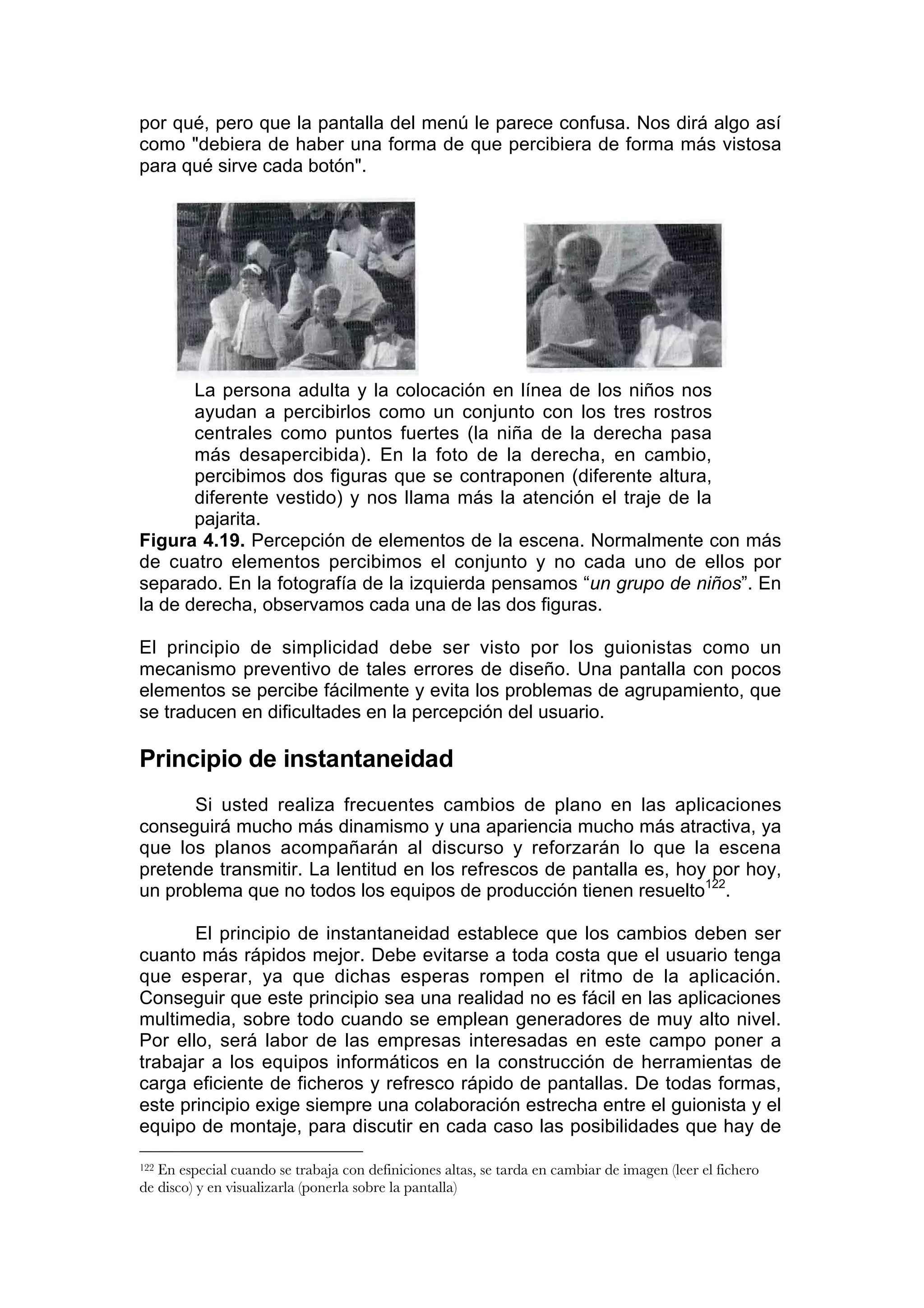por qué, pero que la pantalla del menú le parece confusa. Nos dirá algo así
como "debiera de haber una forma de que percibiera de forma más vistosa
para qué sirve cada botón".




       La persona adulta y la colocación en línea de los niños nos
       ayudan a percibirlos como un conjunto con los tres rostros
       centrales como puntos fuertes (la niña de la derecha pasa
       más desapercibida). En la foto de la derecha, en cambio,
       percibimos dos figuras que se contraponen (diferente altura,
       diferente vestido) y nos llama más la atención el traje de la
       pajarita.
Figura 4.19. Percepción de elementos de la escena. Normalmente con más
de cuatro elementos percibimos el conjunto y no cada uno de ellos por
separado. En la fotografía de la izquierda pensamos “un grupo de niños”. En
la de derecha, observamos cada una de las dos figuras.

El principio de simplicidad debe ser visto por los guionistas como un
mecanismo preventivo de tales errores de diseño. Una pantalla con pocos
elementos se percibe fácilmente y evita los problemas de agrupamiento, que
se traducen en dificultades en la percepción del usuario.

Principio de instantaneidad
      Si usted realiza frecuentes cambios de plano en las aplicaciones
conseguirá mucho más dinamismo y una apariencia mucho más atractiva, ya
que los planos acompañarán al discurso y reforzarán lo que la escena
pretende transmitir. La lentitud en los refrescos de pantalla es, hoy por hoy,
un problema que no todos los equipos de producción tienen resuelto122.

       El principio de instantaneidad establece que los cambios deben ser
cuanto más rápidos mejor. Debe evitarse a toda costa que el usuario tenga
que esperar, ya que dichas esperas rompen el ritmo de la aplicación.
Conseguir que este principio sea una realidad no es fácil en las aplicaciones
multimedia, sobre todo cuando se emplean generadores de muy alto nivel.
Por ello, será labor de las empresas interesadas en este campo poner a
trabajar a los equipos informáticos en la construcción de herramientas de
carga eficiente de ficheros y refresco rápido de pantallas. De todas formas,
este principio exige siempre una colaboración estrecha entre el guionista y el
equipo de montaje, para discutir en cada caso las posibilidades que hay de

122En especial cuando se trabaja con definiciones altas, se tarda en cambiar de imagen (leer el fichero
de disco) y en visualizarla (ponerla sobre la pantalla)
 