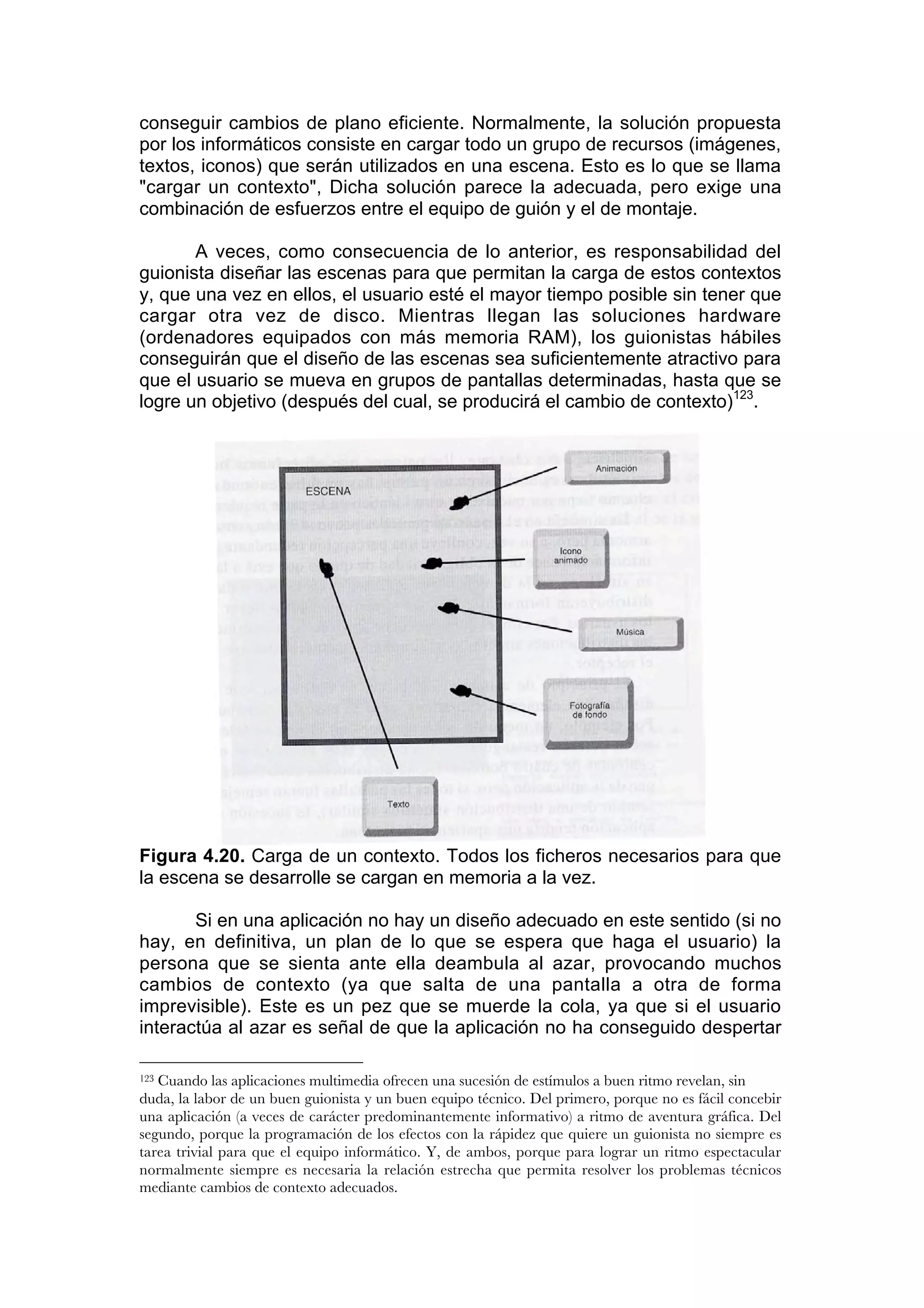 conseguir cambios de plano eficiente. Normalmente, la solución propuesta
por los informáticos consiste en cargar todo un grupo de recursos (imágenes,
textos, iconos) que serán utilizados en una escena. Esto es lo que se llama
"cargar un contexto", Dicha solución parece la adecuada, pero exige una
combinación de esfuerzos entre el equipo de guión y el de montaje.

       A veces, como consecuencia de lo anterior, es responsabilidad del
guionista diseñar las escenas para que permitan la carga de estos contextos
y, que una vez en ellos, el usuario esté el mayor tiempo posible sin tener que
cargar otra vez de disco. Mientras llegan las soluciones hardware
(ordenadores equipados con más memoria RAM), los guionistas hábiles
conseguirán que el diseño de las escenas sea suficientemente atractivo para
que el usuario se mueva en grupos de pantallas determinadas, hasta que se
logre un objetivo (después del cual, se producirá el cambio de contexto)123.




Figura 4.20. Carga de un contexto. Todos los ficheros necesarios para que
la escena se desarrolle se cargan en memoria a la vez.

       Si en una aplicación no hay un diseño adecuado en este sentido (si no
hay, en definitiva, un plan de lo que se espera que haga el usuario) la
persona que se sienta ante ella deambula al azar, provocando muchos
cambios de contexto (ya que salta de una pantalla a otra de forma
imprevisible). Este es un pez que se muerde la cola, ya que si el usuario
interactúa al azar es señal de que la aplicación no ha conseguido despertar

123Cuando las aplicaciones multimedia ofrecen una sucesión de estímulos a buen ritmo revelan, sin
duda, la labor de un buen guionista y un buen equipo técnico. Del primero, porque no es fácil concebir
una aplicación (a veces de carácter predominantemente informativo) a ritmo de aventura gráfica. Del
segundo, porque la programación de los efectos con la rápidez que quiere un guionista no siempre es
tarea trivial para que el equipo informático. Y, de ambos, porque para lograr un ritmo espectacular
normalmente siempre es necesaria la relación estrecha que permita resolver los problemas técnicos
mediante cambios de contexto adecuados.
 
