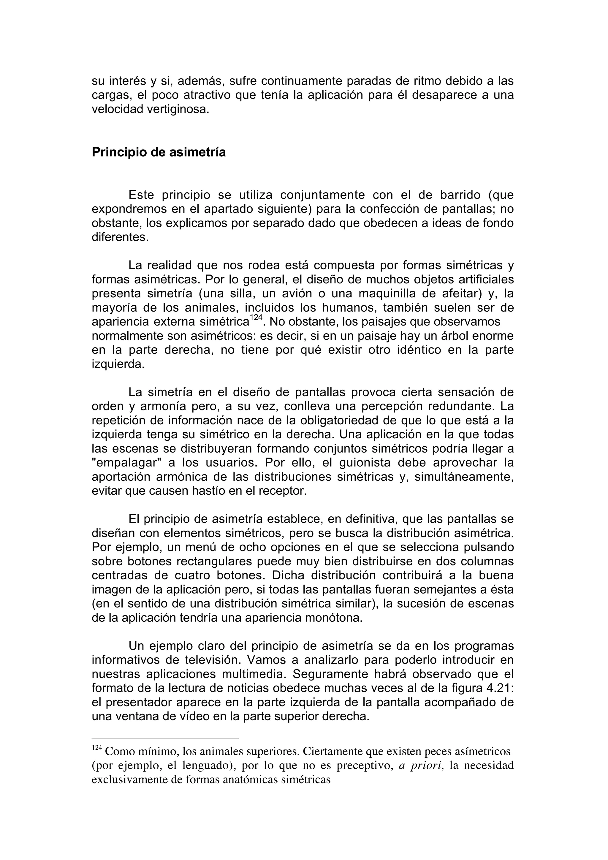 su interés y si, además, sufre continuamente paradas de ritmo debido a las
cargas, el poco atractivo que tenía la aplicación para él desaparece a una
velocidad vertiginosa.


Principio de asimetría


       Este principio se utiliza conjuntamente con el de barrido (que
expondremos en el apartado siguiente) para la confección de pantallas; no
obstante, los explicamos por separado dado que obedecen a ideas de fondo
diferentes.

       La realidad que nos rodea está compuesta por formas simétricas y
formas asimétricas. Por lo general, el diseño de muchos objetos artificiales
presenta simetría (una silla, un avión o una maquinilla de afeitar) y, la
mayoría de los animales, incluidos los humanos, también suelen ser de
apariencia externa simétrica124. No obstante, los paisajes que observamos
normalmente son asimétricos: es decir, si en un paisaje hay un árbol enorme
en la parte derecha, no tiene por qué existir otro idéntico en la parte
izquierda.

       La simetría en el diseño de pantallas provoca cierta sensación de
orden y armonía pero, a su vez, conlleva una percepción redundante. La
repetición de información nace de la obligatoriedad de que lo que está a la
izquierda tenga su simétrico en la derecha. Una aplicación en la que todas
las escenas se distribuyeran formando conjuntos simétricos podría llegar a
"empalagar" a los usuarios. Por ello, el guionista debe aprovechar la
aportación armónica de las distribuciones simétricas y, simultáneamente,
evitar que causen hastío en el receptor.

       El principio de asimetría establece, en definitiva, que las pantallas se
diseñan con elementos simétricos, pero se busca la distribución asimétrica.
Por ejemplo, un menú de ocho opciones en el que se selecciona pulsando
sobre botones rectangulares puede muy bien distribuirse en dos columnas
centradas de cuatro botones. Dicha distribución contribuirá a la buena
imagen de la aplicación pero, si todas las pantallas fueran semejantes a ésta
(en el sentido de una distribución simétrica similar), la sucesión de escenas
de la aplicación tendría una apariencia monótona.

       Un ejemplo claro del principio de asimetría se da en los programas
informativos de televisión. Vamos a analizarlo para poderlo introducir en
nuestras aplicaciones multimedia. Seguramente habrá observado que el
formato de la lectura de noticias obedece muchas veces al de la figura 4.21:
el presentador aparece en la parte izquierda de la pantalla acompañado de
una ventana de vídeo en la parte superior derecha.

124
  Como mínimo, los animales superiores. Ciertamente que existen peces asímetricos
(por ejemplo, el lenguado), por lo que no es preceptivo, a priori, la necesidad
exclusivamente de formas anatómicas simétricas
 