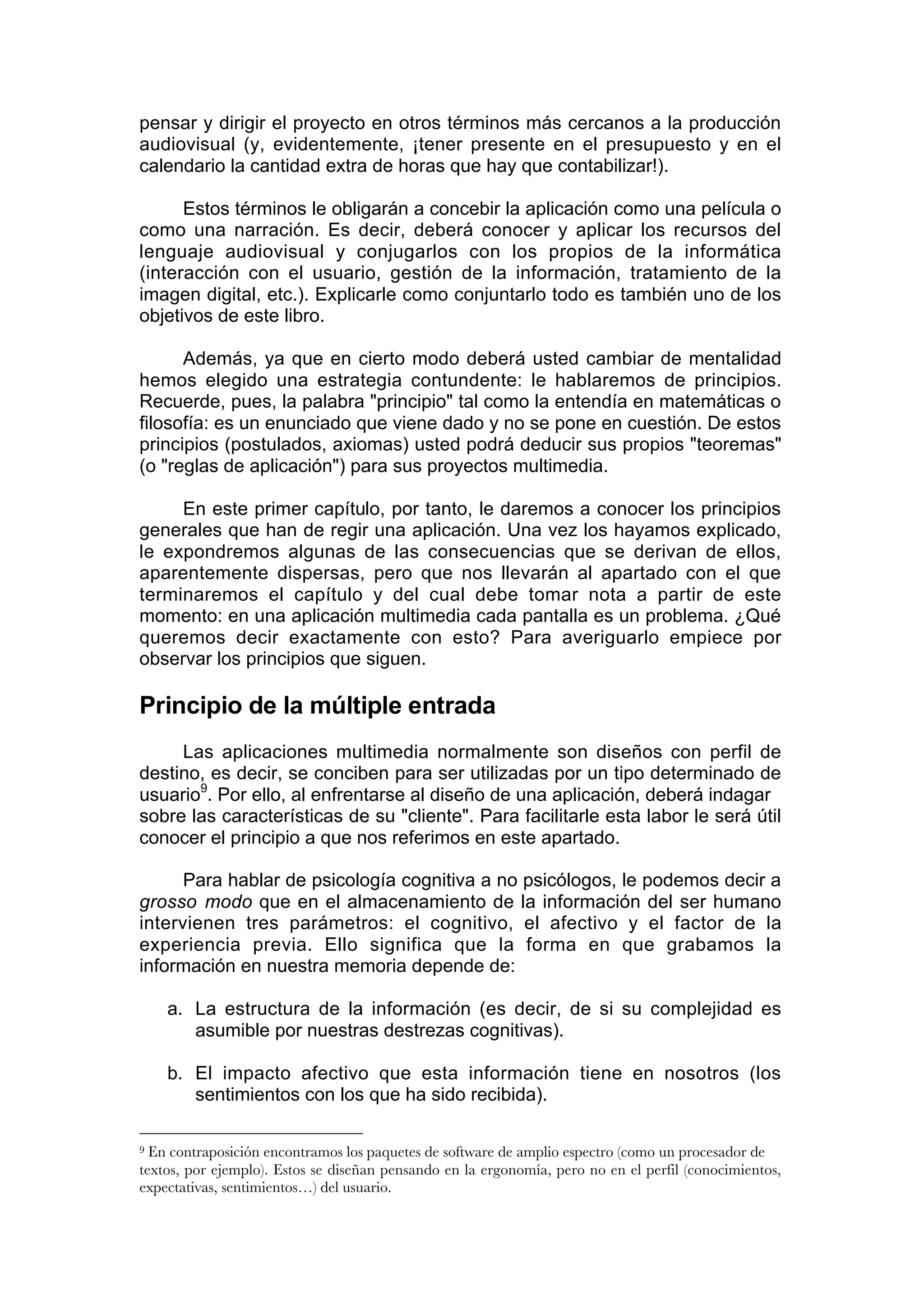 pensar y dirigir el proyecto en otros términos más cercanos a la producción
audiovisual (y, evidentemente, ¡tener presente en el presupuesto y en el
calendario la cantidad extra de horas que hay que contabilizar!).

      Estos términos le obligarán a concebir la aplicación como una película o
como una narración. Es decir, deberá conocer y aplicar los recursos del
lenguaje audiovisual y conjugarlos con los propios de la informática
(interacción con el usuario, gestión de la información, tratamiento de la
imagen digital, etc.). Explicarle como conjuntarlo todo es también uno de los
objetivos de este libro.

      Además, ya que en cierto modo deberá usted cambiar de mentalidad
hemos elegido una estrategia contundente: le hablaremos de principios.
Recuerde, pues, la palabra "principio" tal como la entendía en matemáticas o
filosofía: es un enunciado que viene dado y no se pone en cuestión. De estos
principios (postulados, axiomas) usted podrá deducir sus propios "teoremas"
(o "reglas de aplicación") para sus proyectos multimedia.

     En este primer capítulo, por tanto, le daremos a conocer los principios
generales que han de regir una aplicación. Una vez los hayamos explicado,
le expondremos algunas de las consecuencias que se derivan de ellos,
aparentemente dispersas, pero que nos llevarán al apartado con el que
terminaremos el capítulo y del cual debe tomar nota a partir de este
momento: en una aplicación multimedia cada pantalla es un problema. ¿Qué
queremos decir exactamente con esto? Para averiguarlo empiece por
observar los principios que siguen.

Principio de la múltiple entrada
     Las aplicaciones multimedia normalmente son diseños con perfil de
destino, es decir, se conciben para ser utilizadas por un tipo determinado de
usuario9. Por ello, al enfrentarse al diseño de una aplicación, deberá indagar
sobre las características de su "cliente". Para facilitarle esta labor le será útil
conocer el principio a que nos referimos en este apartado.

      Para hablar de psicología cognitiva a no psicólogos, le podemos decir a
grosso modo que en el almacenamiento de la información del ser humano
intervienen tres parámetros: el cognitivo, el afectivo y el factor de la
experiencia previa. Ello significa que la forma en que grabamos la
información en nuestra memoria depende de:

    a. La estructura de la información (es decir, de si su complejidad es
       asumible por nuestras destrezas cognitivas).

    b. El impacto afectivo que esta información tiene en nosotros (los
       sentimientos con los que ha sido recibida).

9 En contraposición encontramos los paquetes de software de amplio espectro (como un procesador de
textos, por ejemplo). Estos se diseñan pensando en la ergonomía, pero no en el perfil (conocimientos,
expectativas, sentimientos…) del usuario.
 