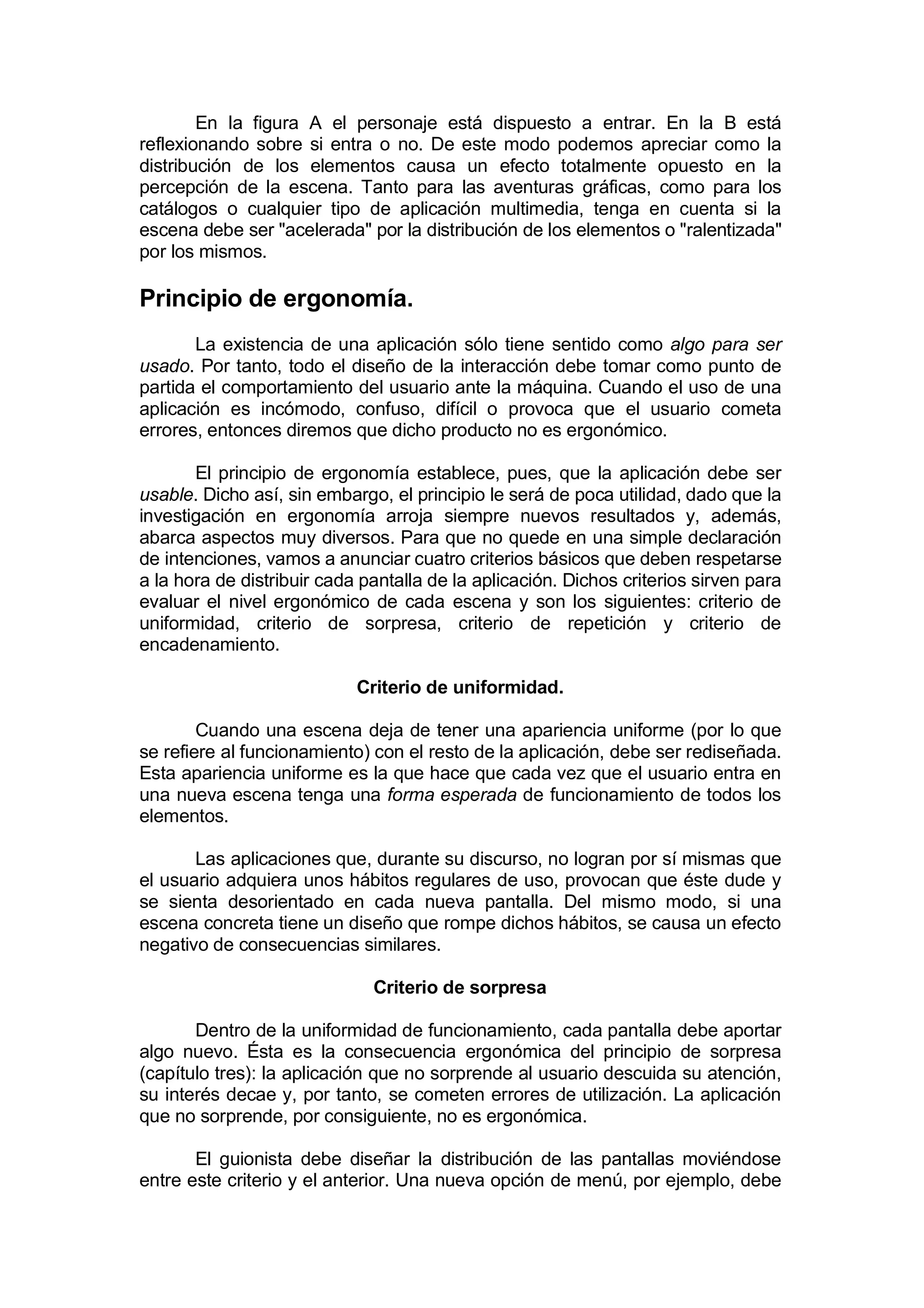 En la figura A el personaje está dispuesto a entrar. En la B está
reflexionando sobre si entra o no. De este modo podemos apreciar como la
distribución de los elementos causa un efecto totalmente opuesto en la
percepción de la escena. Tanto para las aventuras gráficas, como para los
catálogos o cualquier tipo de aplicación multimedia, tenga en cuenta si la
escena debe ser "acelerada" por la distribución de los elementos o "ralentizada"
por los mismos.

Principio de ergonomía.
       La existencia de una aplicación sólo tiene sentido como algo para ser
usado. Por tanto, todo el diseño de la interacción debe tomar como punto de
partida el comportamiento del usuario ante la máquina. Cuando el uso de una
aplicación es incómodo, confuso, difícil o provoca que el usuario cometa
errores, entonces diremos que dicho producto no es ergonómico.

       El principio de ergonomía establece, pues, que la aplicación debe ser
usable. Dicho así, sin embargo, el principio le será de poca utilidad, dado que la
investigación en ergonomía arroja siempre nuevos resultados y, además,
abarca aspectos muy diversos. Para que no quede en una simple declaración
de intenciones, vamos a anunciar cuatro criterios básicos que deben respetarse
a la hora de distribuir cada pantalla de la aplicación. Dichos criterios sirven para
evaluar el nivel ergonómico de cada escena y son los siguientes: criterio de
uniformidad, criterio de sorpresa, criterio de repetición y criterio de
encadenamiento.

                            Criterio de uniformidad.

        Cuando una escena deja de tener una apariencia uniforme (por lo que
se refiere al funcionamiento) con el resto de la aplicación, debe ser rediseñada.
Esta apariencia uniforme es la que hace que cada vez que el usuario entra en
una nueva escena tenga una forma esperada de funcionamiento de todos los
elementos.

       Las aplicaciones que, durante su discurso, no logran por sí mismas que
el usuario adquiera unos hábitos regulares de uso, provocan que éste dude y
se sienta desorientado en cada nueva pantalla. Del mismo modo, si una
escena concreta tiene un diseño que rompe dichos hábitos, se causa un efecto
negativo de consecuencias similares.

                              Criterio de sorpresa

       Dentro de la uniformidad de funcionamiento, cada pantalla debe aportar
algo nuevo. Ésta es la consecuencia ergonómica del principio de sorpresa
(capítulo tres): la aplicación que no sorprende al usuario descuida su atención,
su interés decae y, por tanto, se cometen errores de utilización. La aplicación
que no sorprende, por consiguiente, no es ergonómica.

       El guionista debe diseñar la distribución de las pantallas moviéndose
entre este criterio y el anterior. Una nueva opción de menú, por ejemplo, debe
 