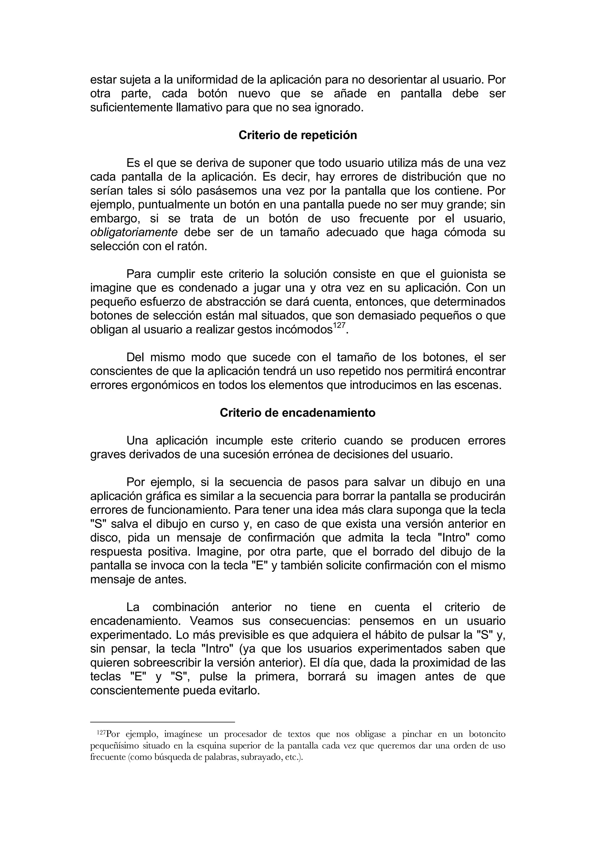 estar sujeta a la uniformidad de la aplicación para no desorientar al usuario. Por
otra parte, cada botón nuevo que se añade en pantalla debe ser
suficientemente llamativo para que no sea ignorado.

                                   Criterio de repetición

       Es el que se deriva de suponer que todo usuario utiliza más de una vez
cada pantalla de la aplicación. Es decir, hay errores de distribución que no
serían tales si sólo pasásemos una vez por la pantalla que los contiene. Por
ejemplo, puntualmente un botón en una pantalla puede no ser muy grande; sin
embargo, si se trata de un botón de uso frecuente por el usuario,
obligatoriamente debe ser de un tamaño adecuado que haga cómoda su
selección con el ratón.

       Para cumplir este criterio la solución consiste en que el guionista se
imagine que es condenado a jugar una y otra vez en su aplicación. Con un
pequeño esfuerzo de abstracción se dará cuenta, entonces, que determinados
botones de selección están mal situados, que son demasiado pequeños o que
obligan al usuario a realizar gestos incómodos127.

       Del mismo modo que sucede con el tamaño de los botones, el ser
conscientes de que la aplicación tendrá un uso repetido nos permitirá encontrar
errores ergonómicos en todos los elementos que introducimos en las escenas.

                               Criterio de encadenamiento

      Una aplicación incumple este criterio cuando se producen errores
graves derivados de una sucesión errónea de decisiones del usuario.

       Por ejemplo, si la secuencia de pasos para salvar un dibujo en una
aplicación gráfica es similar a la secuencia para borrar la pantalla se producirán
errores de funcionamiento. Para tener una idea más clara suponga que la tecla
"S" salva el dibujo en curso y, en caso de que exista una versión anterior en
disco, pida un mensaje de confirmación que admita la tecla "Intro" como
respuesta positiva. Imagine, por otra parte, que el borrado del dibujo de la
pantalla se invoca con la tecla "E" y también solicite confirmación con el mismo
mensaje de antes.

       La combinación anterior no tiene en cuenta el criterio de
encadenamiento. Veamos sus consecuencias: pensemos en un usuario
experimentado. Lo más previsible es que adquiera el hábito de pulsar la "S" y,
sin pensar, la tecla "Intro" (ya que los usuarios experimentados saben que
quieren sobreescribir la versión anterior). El día que, dada la proximidad de las
teclas "E" y "S", pulse la primera, borrará su imagen antes de que
conscientemente pueda evitarlo.


 127Por  ejemplo, imagínese un procesador de textos que nos obligase a pinchar en un botoncito
pequeñísimo situado en la esquina superior de la pantalla cada vez que queremos dar una orden de uso
frecuente (como búsqueda de palabras, subrayado, etc.).
 
