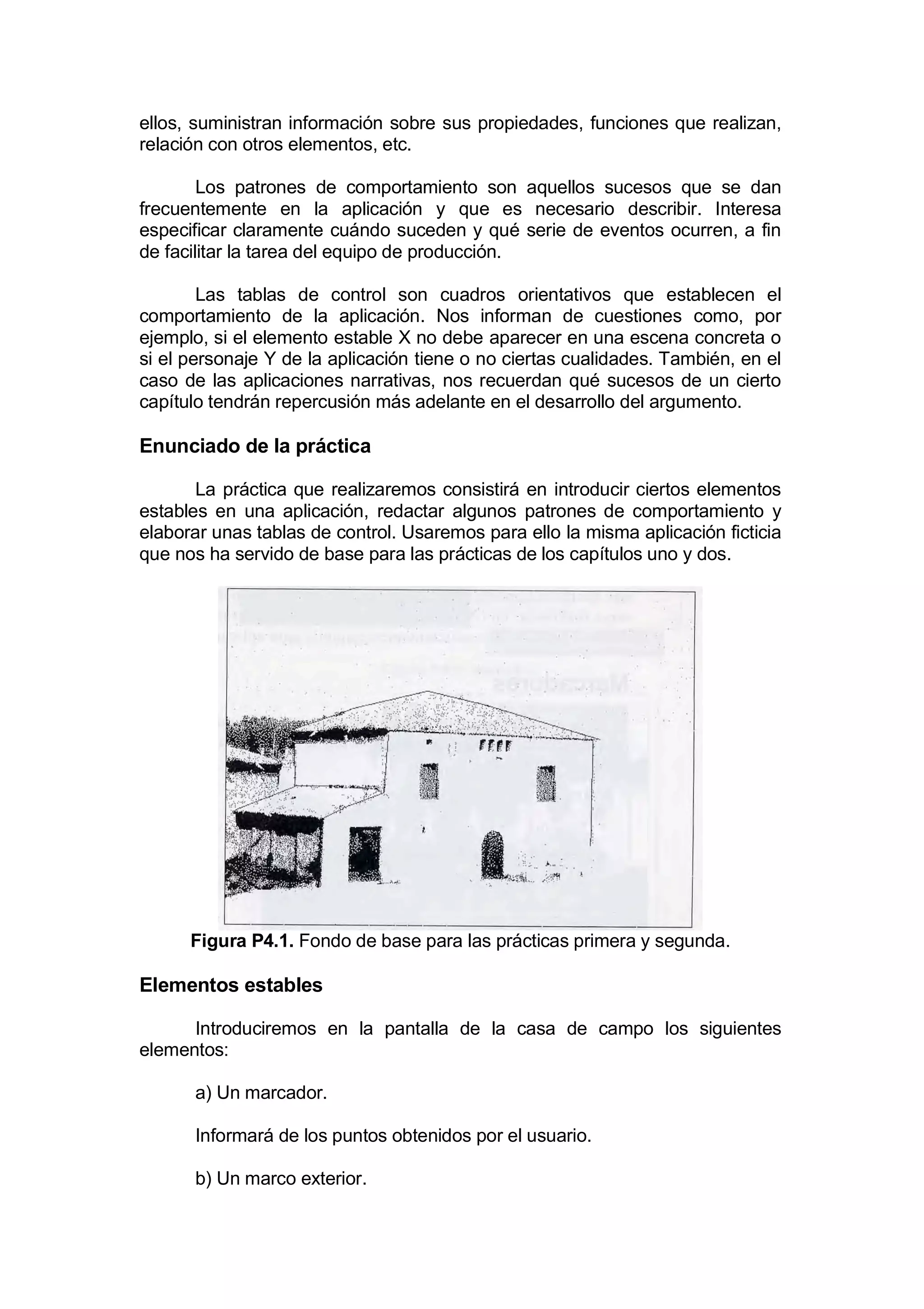 ellos, suministran información sobre sus propiedades, funciones que realizan,
relación con otros elementos, etc.

        Los patrones de comportamiento son aquellos sucesos que se dan
frecuentemente en la aplicación y que es necesario describir. Interesa
especificar claramente cuándo suceden y qué serie de eventos ocurren, a fin
de facilitar la tarea del equipo de producción.

        Las tablas de control son cuadros orientativos que establecen el
comportamiento de la aplicación. Nos informan de cuestiones como, por
ejemplo, si el elemento estable X no debe aparecer en una escena concreta o
si el personaje Y de la aplicación tiene o no ciertas cualidades. También, en el
caso de las aplicaciones narrativas, nos recuerdan qué sucesos de un cierto
capítulo tendrán repercusión más adelante en el desarrollo del argumento.

Enunciado de la práctica

       La práctica que realizaremos consistirá en introducir ciertos elementos
estables en una aplicación, redactar algunos patrones de comportamiento y
elaborar unas tablas de control. Usaremos para ello la misma aplicación ficticia
que nos ha servido de base para las prácticas de los capítulos uno y dos.




      Figura P4.1. Fondo de base para las prácticas primera y segunda.

Elementos estables

      Introduciremos en la pantalla de la casa de campo los siguientes
elementos:

      a) Un marcador.

      Informará de los puntos obtenidos por el usuario.

      b) Un marco exterior.
 
