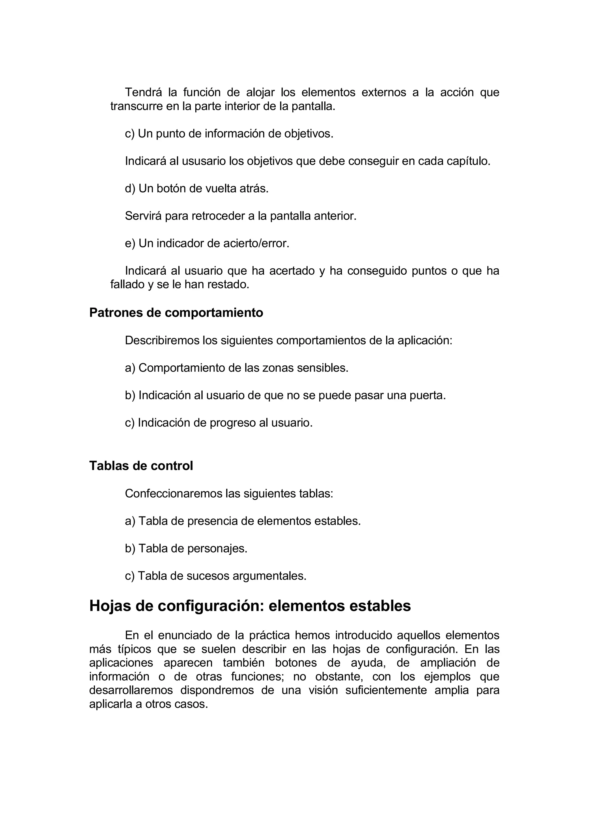 Tendrá la función de alojar los elementos externos a la acción que
   transcurre en la parte interior de la pantalla.

      c) Un punto de información de objetivos.

      Indicará al ususario los objetivos que debe conseguir en cada capítulo.

      d) Un botón de vuelta atrás.

      Servirá para retroceder a la pantalla anterior.

      e) Un indicador de acierto/error.

       Indicará al usuario que ha acertado y ha conseguido puntos o que ha
   fallado y se le han restado.

Patrones de comportamiento

      Describiremos los siguientes comportamientos de la aplicación:

      a) Comportamiento de las zonas sensibles.

      b) Indicación al usuario de que no se puede pasar una puerta.

      c) Indicación de progreso al usuario.


Tablas de control

      Confeccionaremos las siguientes tablas:

      a) Tabla de presencia de elementos estables.

      b) Tabla de personajes.

      c) Tabla de sucesos argumentales.

Hojas de configuración: elementos estables
        En el enunciado de la práctica hemos introducido aquellos elementos
más típicos que se suelen describir en las hojas de configuración. En las
aplicaciones aparecen también botones de ayuda, de ampliación de
información o de otras funciones; no obstante, con los ejemplos que
desarrollaremos dispondremos de una visión suficientemente amplia para
aplicarla a otros casos.
 