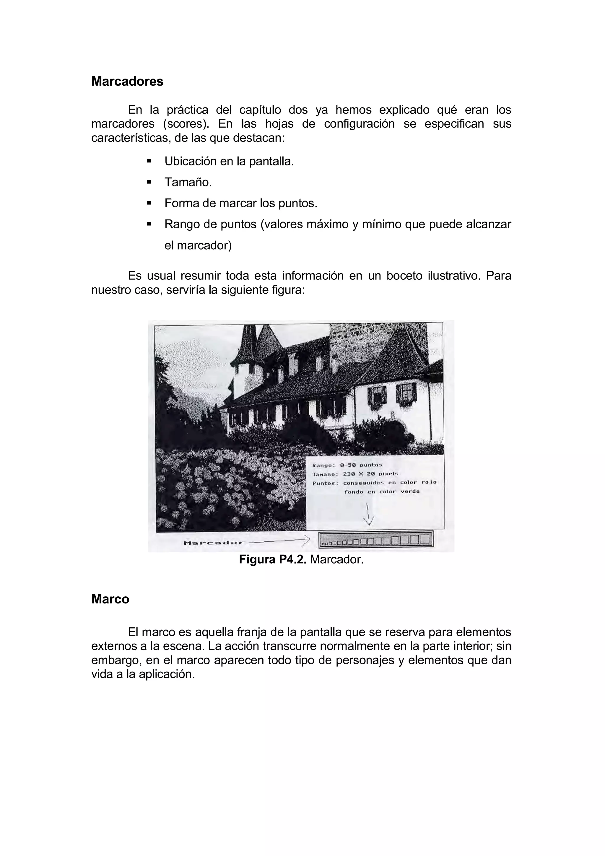 Marcadores

       En la práctica del capítulo dos ya hemos explicado qué eran los
marcadores (scores). En las hojas de configuración se especifican sus
características, de las que destacan:
             Ubicación en la pantalla.
             Tamaño.
             Forma de marcar los puntos.
             Rango de puntos (valores máximo y mínimo que puede alcanzar
              el marcador)

       Es usual resumir toda esta información en un boceto ilustrativo. Para
nuestro caso, serviría la siguiente figura:




                             Figura P4.2. Marcador.


Marco

        El marco es aquella franja de la pantalla que se reserva para elementos
externos a la escena. La acción transcurre normalmente en la parte interior; sin
embargo, en el marco aparecen todo tipo de personajes y elementos que dan
vida a la aplicación.
 