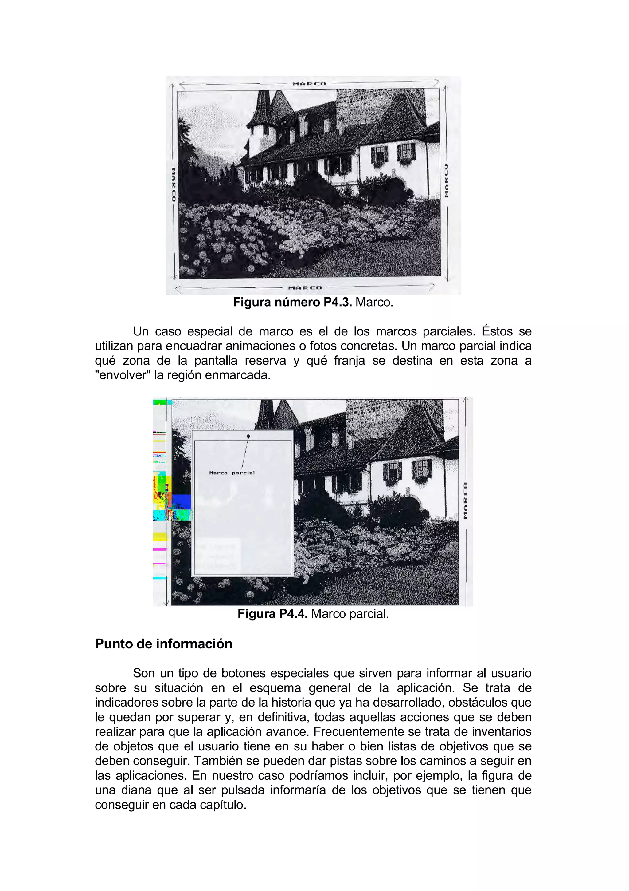 Figura número P4.3. Marco.

        Un caso especial de marco es el de los marcos parciales. Éstos se
utilizan para encuadrar animaciones o fotos concretas. Un marco parcial indica
qué zona de la pantalla reserva y qué franja se destina en esta zona a
"envolver" la región enmarcada.




                          Figura P4.4. Marco parcial.

Punto de información

       Son un tipo de botones especiales que sirven para informar al usuario
sobre su situación en el esquema general de la aplicación. Se trata de
indicadores sobre la parte de la historia que ya ha desarrollado, obstáculos que
le quedan por superar y, en definitiva, todas aquellas acciones que se deben
realizar para que la aplicación avance. Frecuentemente se trata de inventarios
de objetos que el usuario tiene en su haber o bien listas de objetivos que se
deben conseguir. También se pueden dar pistas sobre los caminos a seguir en
las aplicaciones. En nuestro caso podríamos incluir, por ejemplo, la figura de
una diana que al ser pulsada informaría de los objetivos que se tienen que
conseguir en cada capítulo.
 
