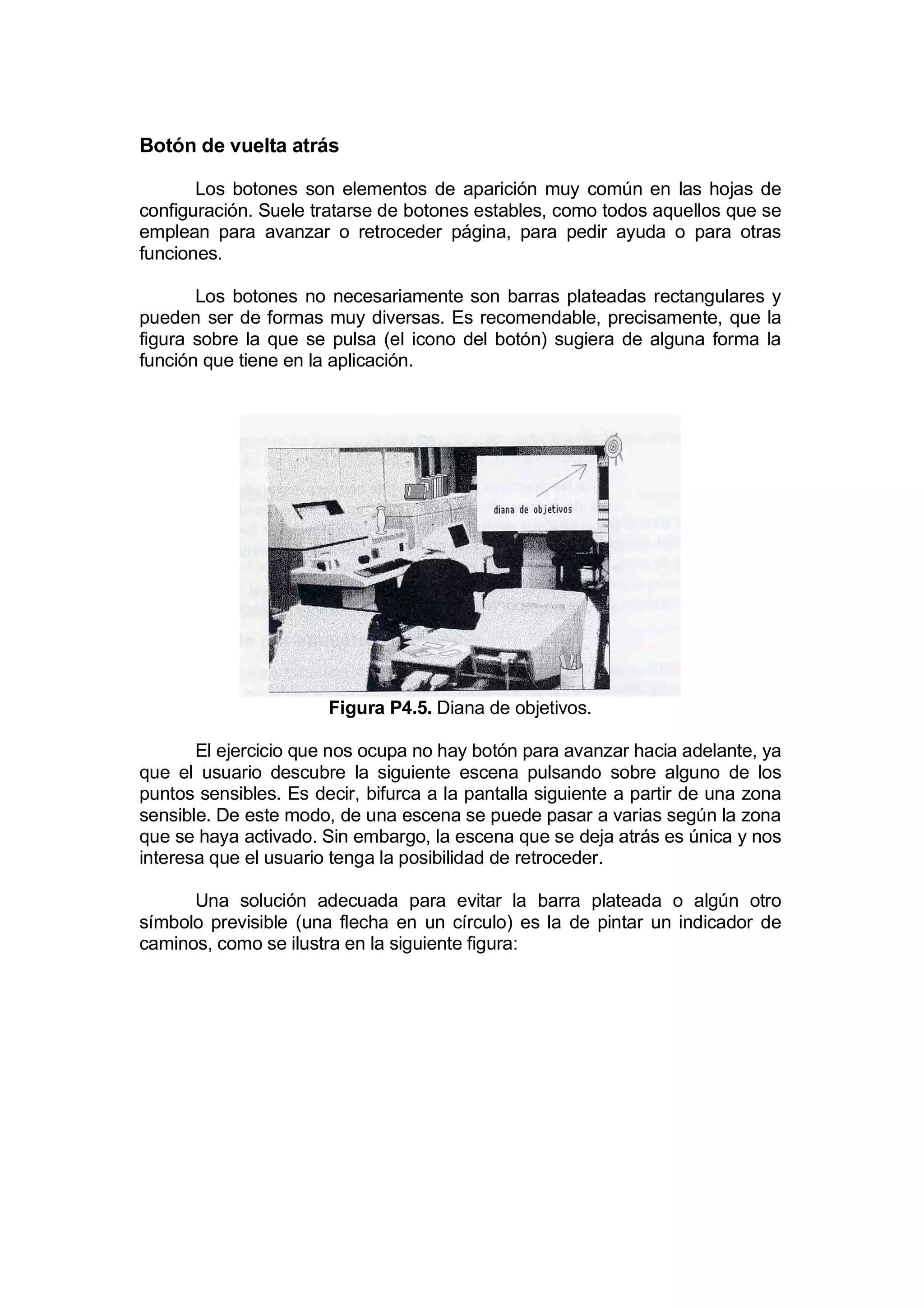 Botón de vuelta atrás

       Los botones son elementos de aparición muy común en las hojas de
configuración. Suele tratarse de botones estables, como todos aquellos que se
emplean para avanzar o retroceder página, para pedir ayuda o para otras
funciones.

       Los botones no necesariamente son barras plateadas rectangulares y
pueden ser de formas muy diversas. Es recomendable, precisamente, que la
figura sobre la que se pulsa (el icono del botón) sugiera de alguna forma la
función que tiene en la aplicación.




                       Figura P4.5. Diana de objetivos.

       El ejercicio que nos ocupa no hay botón para avanzar hacia adelante, ya
que el usuario descubre la siguiente escena pulsando sobre alguno de los
puntos sensibles. Es decir, bifurca a la pantalla siguiente a partir de una zona
sensible. De este modo, de una escena se puede pasar a varias según la zona
que se haya activado. Sin embargo, la escena que se deja atrás es única y nos
interesa que el usuario tenga la posibilidad de retroceder.

      Una solución adecuada para evitar la barra plateada o algún otro
símbolo previsible (una flecha en un círculo) es la de pintar un indicador de
caminos, como se ilustra en la siguiente figura:
 