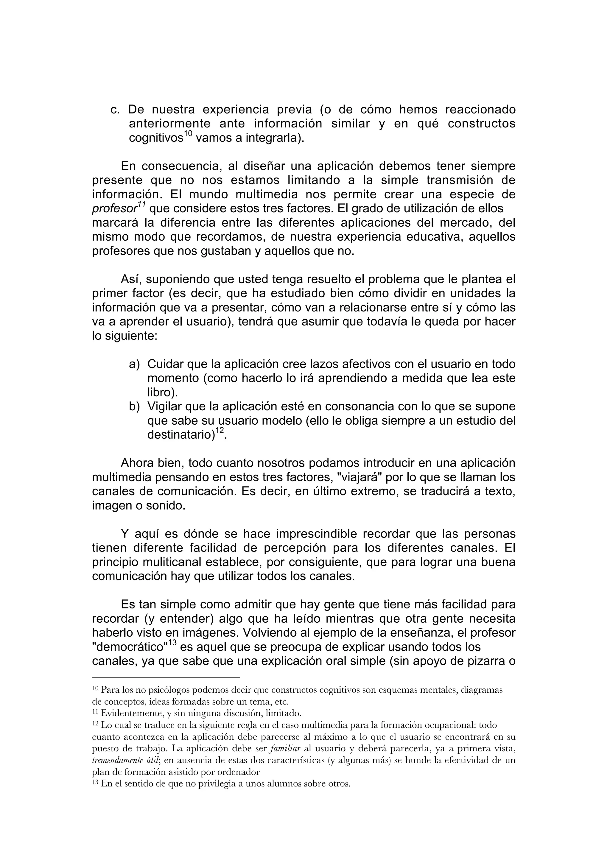 c. De nuestra experiencia previa (o de cómo hemos reaccionado
        anteriormente ante información similar y en qué constructos
        cognitivos10 vamos a integrarla).

     En consecuencia, al diseñar una aplicación debemos tener siempre
presente que no nos estamos limitando a la simple transmisión de
información. El mundo multimedia nos permite crear una especie de
profesor11 que considere estos tres factores. El grado de utilización de ellos
marcará la diferencia entre las diferentes aplicaciones del mercado, del
mismo modo que recordamos, de nuestra experiencia educativa, aquellos
profesores que nos gustaban y aquellos que no.

      Así, suponiendo que usted tenga resuelto el problema que le plantea el
primer factor (es decir, que ha estudiado bien cómo dividir en unidades la
información que va a presentar, cómo van a relacionarse entre sí y cómo las
va a aprender el usuario), tendrá que asumir que todavía le queda por hacer
lo siguiente:

         a) Cuidar que la aplicación cree lazos afectivos con el usuario en todo
            momento (como hacerlo lo irá aprendiendo a medida que lea este
            libro).
         b) Vigilar que la aplicación esté en consonancia con lo que se supone
            que sabe su usuario modelo (ello le obliga siempre a un estudio del
            destinatario)12.

     Ahora bien, todo cuanto nosotros podamos introducir en una aplicación
multimedia pensando en estos tres factores, "viajará" por lo que se llaman los
canales de comunicación. Es decir, en último extremo, se traducirá a texto,
imagen o sonido.

      Y aquí es dónde se hace imprescindible recordar que las personas
tienen diferente facilidad de percepción para los diferentes canales. El
principio muliticanal establece, por consiguiente, que para lograr una buena
comunicación hay que utilizar todos los canales.

     Es tan simple como admitir que hay gente que tiene más facilidad para
recordar (y entender) algo que ha leído mientras que otra gente necesita
haberlo visto en imágenes. Volviendo al ejemplo de la enseñanza, el profesor
"democrático"13 es aquel que se preocupa de explicar usando todos los
canales, ya que sabe que una explicación oral simple (sin apoyo de pizarra o

10 Para los no psicólogos podemos decir que constructos cognitivos son esquemas mentales, diagramas
de conceptos, ideas formadas sobre un tema, etc.
11 Evidentemente, y sin ninguna discusión, limitado.
12 Lo cual se traduce en la siguiente regla en el caso multimedia para la formación ocupacional: todo

cuanto acontezca en la aplicación debe parecerse al máximo a lo que el usuario se encontrará en su
puesto de trabajo. La aplicación debe ser familiar al usuario y deberá parecerla, ya a primera vista,
tremendamente útil; en ausencia de estas dos características (y algunas más) se hunde la efectividad de un
plan de formación asistido por ordenador
13 En el sentido de que no privilegia a unos alumnos sobre otros.
 