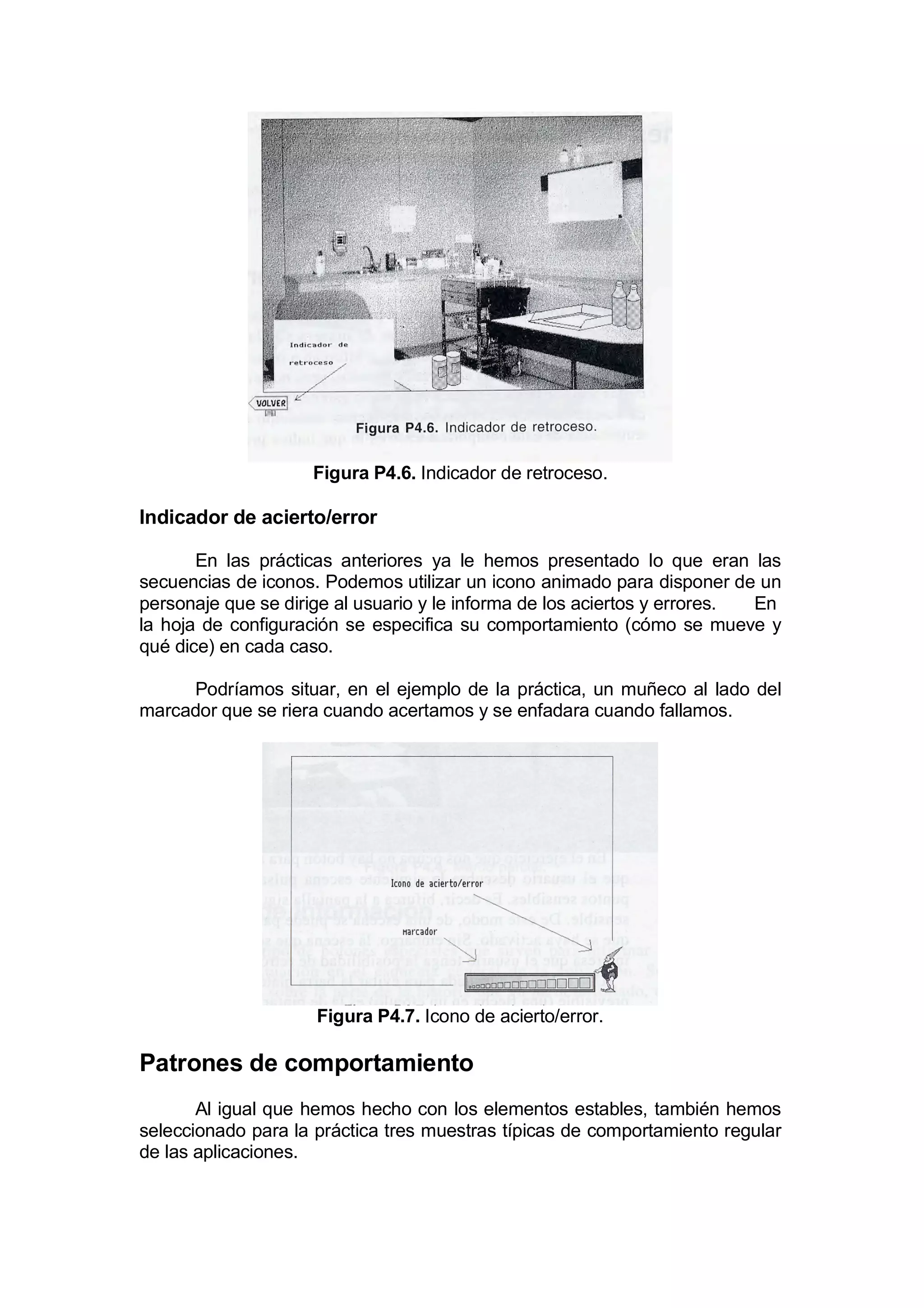 Figura P4.6. Indicador de retroceso.

Indicador de acierto/error

       En las prácticas anteriores ya le hemos presentado lo que eran las
secuencias de iconos. Podemos utilizar un icono animado para disponer de un
personaje que se dirige al usuario y le informa de los aciertos y errores. En
la hoja de configuración se especifica su comportamiento (cómo se mueve y
qué dice) en cada caso.

     Podríamos situar, en el ejemplo de la práctica, un muñeco al lado del
marcador que se riera cuando acertamos y se enfadara cuando fallamos.




                     Figura P4.7. Icono de acierto/error.

Patrones de comportamiento
       Al igual que hemos hecho con los elementos estables, también hemos
seleccionado para la práctica tres muestras típicas de comportamiento regular
de las aplicaciones.
 