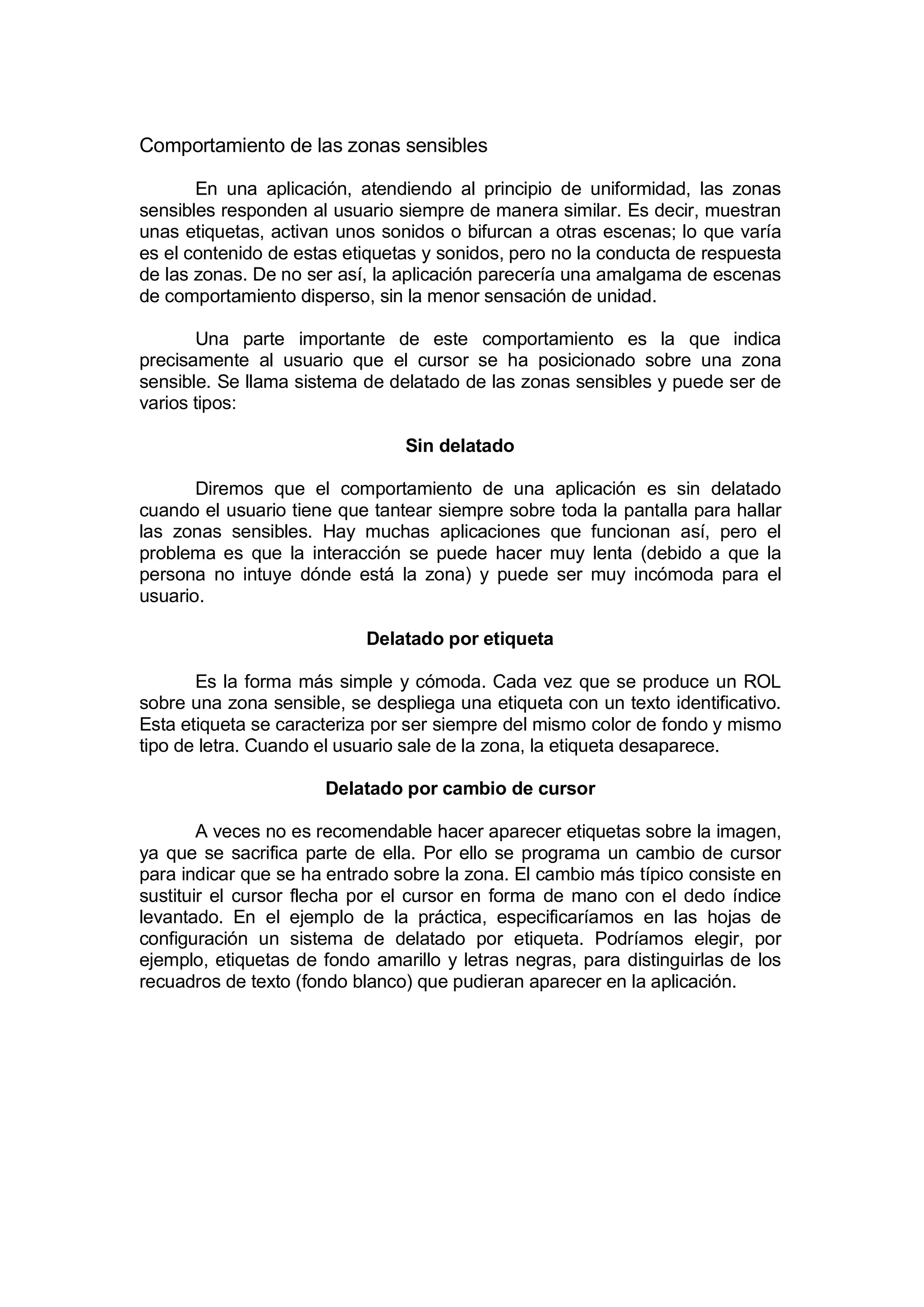 Comportamiento de las zonas sensibles

       En una aplicación, atendiendo al principio de uniformidad, las zonas
sensibles responden al usuario siempre de manera similar. Es decir, muestran
unas etiquetas, activan unos sonidos o bifurcan a otras escenas; lo que varía
es el contenido de estas etiquetas y sonidos, pero no la conducta de respuesta
de las zonas. De no ser así, la aplicación parecería una amalgama de escenas
de comportamiento disperso, sin la menor sensación de unidad.

       Una parte importante de este comportamiento es la que indica
precisamente al usuario que el cursor se ha posicionado sobre una zona
sensible. Se llama sistema de delatado de las zonas sensibles y puede ser de
varios tipos:

                                Sin delatado

       Diremos que el comportamiento de una aplicación es sin delatado
cuando el usuario tiene que tantear siempre sobre toda la pantalla para hallar
las zonas sensibles. Hay muchas aplicaciones que funcionan así, pero el
problema es que la interacción se puede hacer muy lenta (debido a que la
persona no intuye dónde está la zona) y puede ser muy incómoda para el
usuario.

                           Delatado por etiqueta

       Es la forma más simple y cómoda. Cada vez que se produce un ROL
sobre una zona sensible, se despliega una etiqueta con un texto identificativo.
Esta etiqueta se caracteriza por ser siempre del mismo color de fondo y mismo
tipo de letra. Cuando el usuario sale de la zona, la etiqueta desaparece.

                      Delatado por cambio de cursor

        A veces no es recomendable hacer aparecer etiquetas sobre la imagen,
ya que se sacrifica parte de ella. Por ello se programa un cambio de cursor
para indicar que se ha entrado sobre la zona. El cambio más típico consiste en
sustituir el cursor flecha por el cursor en forma de mano con el dedo índice
levantado. En el ejemplo de la práctica, especificaríamos en las hojas de
configuración un sistema de delatado por etiqueta. Podríamos elegir, por
ejemplo, etiquetas de fondo amarillo y letras negras, para distinguirlas de los
recuadros de texto (fondo blanco) que pudieran aparecer en la aplicación.
 